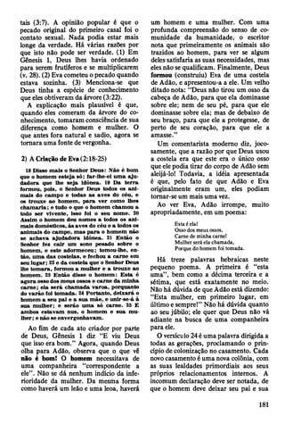 tais (3:7). A opinião popular é que o
pecado original do primeiro casal foi o
contato sexual. Nada podia estar mais
longe da verdade. Há várias razões por
que isto não pode ser verdade. (1) Em
Gênesis 1, Deus lhes havia ordenado
para serem frutíferos e se multiplicarem
(v. 28). (2) Eva cometeu o pecado quando
estava sozinha. (3) Menciona-se que
Deus tinha a espécie de conhecimento
que eles obtiveram da árvore (3:22).
A explicação mais plausível é que,
quando eles comeram da árvore do co­
nhecimento, tomaram consciência de sua
diferença como homem e mulher. O
que antes fora natural e sadio, agora se
tomara uma fonte de vergonha.
2) A Criação de Eva (2:18-25)
18 D isse m ais o Senhor D eus: Não é bom
que o hom em esteja só; far-lhe-ei u m a aju-
dadora que lhe seja idônea. 19 D a te rra
form ou, pois, o Senhor D eus todos os an i­
m ais do cam po e todas as aves do céu, e
os trouxe ao hom em , p a ra v er com o lhes
ch am aria; e tudo o que o hom em cham ou a
todo ser vivente, isso foi o seu nom e. 20
A ssim o hom em deu nom es a todos os an i­
m ais dom ésticos, às aves do céu e a todos os
anim ais do cam po, m as p a ra o hom em não
se ach av a ajud ad o ra idônea. 21 E ntão o
Senhor fez c a ir um sono pesado sobre o
hom em , e este adorm eceu; tom ou-lhe, en­
tão, um a das costelas, e fechou a carne em
seu lu g ar; 22 e da costela que o Senhor D eus
lhe to m ara, form ou a m ulher e a trouxe ao
hom em . 23 E ntão disse o hom em : E sta é
agora osso dos m eus ossos e carne da m inha
carn e; ela se rá cham ada v aroa, porquanto
do varão foi tom ada. 24 P ortanto, deixará o
hom em a seu pai e a su a m ãe, e unir-se-á à
sua m ulher; e serão um a só carne. 25 E
am bos estav am nus, o hom em e su a m u ­
lher ; e não se envergonhavam .
Ao fim de cada ato criador por parte
de Deus, Gênesis 1 diz “E viu Deus
que isso era bom.” Agora, quando Deus
olha para Adão, observa que o que vê
não é bom! O homem necessitava de
uma companheira “correspondente a
ele” . Não se dá nenhum indício da infe­
rioridade da mulher. Da mesma forma
como haverá um leão e uma leoa, haverá
um homem e uma mulher. Com uma
profunda compreensão do senso de co­
munidade da humanidade, o escritor
nota que primeiramente os animais são
trazidos ao homem, para ver se algum
deles satisfaria as suas necessidades, mas
eles não se qualificam. Finalmente, Deus
formou (construiu) Eva de uma costela
de Adão, e apresentou-a a ele. Um velho
ditado nota: “Deus não tirou um osso da
cabeça de Adão, para que ela dominasse
sobre ele; nem de seu pé, para que ele
dominasse sobre ela; mas de debaixo de
seu braço, para que ele a protegesse, de
perto de seu coração, para que ele a
amasse.”
Um comentarista modemo diz, joco­
samente, que a razão por que Deus usou
a costela era que este era o único osso
que ele podia tirar do corpo de Adão sem
aleijá-lo! Todavia, a idéia apresentada
é que, pelo fato de que Adão e Eva
originalmente eram um, eles podiam
tomar-se um mais uma vez.
Ao ver Eva, Adão irrompe, muito
apropriadamente, em um poema:
Esta é ela!
Osso dos meus ossos,
Carne de minha carne!
Mulher será ela chamada,
Porque do homem foi tomada.
Há treze palavras hebraicas neste
pequeno poema. A primeira é “esta
uma”, bem como a décima terceira e a
sétima, que está exatamente no meio.
Não há dúvida de que Adão está dizendo:
“Esta mulher, em primeiro lugar, em
último e sempre!” Não há dúvida quanto
ao seu júbilo; ele quer que Deus não vá
adiante na busca de uma companheira
para ele.
O versículo 24 é uma palavra dirigida a
todas as gerações, proclamando o prin­
cípio de colonização no casamento. Cada
novo casamento é uma nova colônia, com
as suas lealdades primordiais aos seus
próprios relacionamentos internos. A
incomum declaração deve ser notada, de
que o homem deve deixar seu pai e sua
181
 