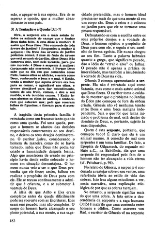 mãe, e apegar-se à sua esposa. Era de se
esperar o oposto, que a mulher aban­
donasse os seus pais.
3) A Tentação e a Queda (3:1-7)
lO ra, a serpente e ra o m ais astuto de
todos os anim ais do cam po que o Senhor
D eus tinha feito. E esta disse à m ulher: É
assim que D eus disse: N ão com ereis de toda
árvore do jard im ? 2 R espondeu a m ulher à
serpente: Do fruto das árvores do jard im
podem os com er, 3 m as do fruto da árvore
que está no m eio do jard im , disse D eus: Não
com ereis dele, nem nele tocareis, p a ra que
não m orrais. 4 D isse a serpente à m ulher:
C ertam ente não m orrereis. 5 P orque D eus
sabe que no d ia em que com erdes desse
fruto, vossos olhos se ab rirão , e sereis como
D eus, conhecendo o bem e o m al. 6 E ntão,
vendo a m ulher que aquela árv o re e ra boa
p a ra se com er, e ag rad áv el aos olhos, e
árvore desejável p a ra d a r entendim ento,
tom ou do seu fruto, com eu, e deu a seu
m arido, e ele tam bém com eu. 7 E ntão fo­
ra m abertos os olhos de am bos, e conhece­
ra m que estav am nus; pelo que coseram
folhas de figueiras, e fizeram p a ra si aven­
tais.
A tragédia desta primeira família é
retratada como um fracasso tanto quanto
como uma queda. Foi uma queda, por­
que o homem se afastou das decisões
responsáveis concernentes ao seu desti­
no, e deixou os seus desejos dominarem-
no. O escritor judeu, considerando o
homem da maneira como ele se havia
tomado, sabia que Deus não podia ter
criado a humanidade daquela forma.
Algo que acontecera de errado no prin­
cípio havia desde então colocado o ho­
mem em situação desvantajosa. O ho­
mem nunca veio a ser o que Deus pre­
tendia que ele fosse; assim, falhou em
realizar o propósito de Deus para com
ele. Ele se recusa continuamente a admi­
tir que é criatura, e a se submeter à
vontade de Deus.
A idéia de que Adão e Eva eram
completos antes da queda dificilmente
pode ser coerente com as Escrituras. Eles
eram sem pecado, mas não completos. O
corpo do homem havia alcançado o seu
pleno potencial, a sua mente, a sua saga­
cidade pretendida, mas o homem ideal
precisa ser mais do que uma mente sã em
um corpo são. Deus o criou e o colocou
no jardim para que ele se tornasse uma
pessoa responsável.
Defrontando-se com a escolha entre os
seus próprios desejos e a vontade de
Deus, o homem rejeitou o propósito de
Deus para com ele, e seguiu o seu cami­
nho de forma egoísta. Ele nunca chegou
ao seu fim. Tanto a palavra hebraica
quanto a grega, que significam pecado,
dão a idéia de “errar o alvo” ou falhar.
O pecado não é apenas a prática de
imoralidade, mas também a insubmissão
à vontade de Deus na vida.
Gênesis 3 começa apresentando a ser­
pente. Ela não é retratada aqui como
Satanás, mas como o mais astuto animal
que Deus fizera. O escritor toma o cuida­
do de mostrar que o problema no Jardim
do Éden não começou de fora da ordem
criada. Gênesis não vê nenhuma tensão
entre Deus e uma força maligna inde­
pendente. Seja o que for que tenha ini­
ciado o problema do mal, está dentro do
domínio de Deus, e, portanto, sujeito às
suas disposições.
Quem é esta serpente, portanto, que
começou tudo? É claro que ela é um
animal mesmo. A conexão do mal com
serpentes é um tema familiar. De fato, a
Epopéia de Gilgamesh, do segundo mi­
lênio a.C., na Babilônia, diz que uma
serpente foi responsável pelo fato de o
homem não ter alcançado a vida etema
(cf. Pritchard, p. 96).
No relato de Gênesis, a serpente é con­
denada a rastejar sobre o seu ventre, uma
referência óbvia ao estilo de vida das
cobras. Isto leva alguns estudiosos a ver,
nesta narrativa, uma explicação etio-
lógica de por que as cobras rastejam.
No entanto, a serpente significa mais
do que uma cobra. A luta entre a des­
cendência da serpente e a raça humana
(3:15) ê mais do que uma contenda entre
homens e ofídios. Como assevera von
Rad, o escritor de Gênesis vê na serpente
182
 