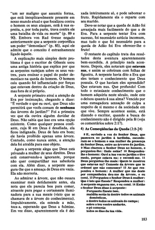 “um ser maligno que assumiu forma,
que está inexplicavelmente presente em
nosso mundo atual e que focalizou contra
o homem os seus ataques, está à sua es­
preita, e, por toda parte, trava contra ele
uma batalha de vida ou morte” (p. 89 e
90). Embora von Rad tivesse negado
anteriormente que a serpente corporifica
um poder “demoníaco” (p. 85), aqui ele
admite que o conceito é estranhamente
ligado àquele.
A explicação mais simples deste pro­
blema é que o escritor de Gênesis usou
uma antiga história que explica por que
as serpentes rastejam sobre os seus ven­
tres, para ensinar o papel do poder de­
moníaco na queda do homem. O homem
caiu quando foi influenciado por forças
que estavam dentro da criação de Deus,
mas fora de si próprio.
A serpente primeiro atrai a atenção de
Eva por insinuação, chegando a dizer:
“É verdade o que eu ouvi, que Deus não
permitirá que vocês comam de nenhuma
das árvores do jardim?” Foi a primeira
vez que ela ouvira alguém duvidar de
Deus. Não sabia que isso era uma opção
existente. Como qualquer pessoa confi­
ante, cuja fé em Deus é desafiada, ela
ficou indignada. Deus de fato era bom;
ele havia proibido apenas uma árvore.
Contudo, como nunca antes, a atenção
dela foi atraída para esse objeto.
Agora a serpente alega que Deus está
privando a mulher de seus direitos. Deus
está conservando-a ignorante, porque
não quer compartilhar sua sabedoria
com ela. Além disso, a serpente asse-
gura-lhe que a ameaça de Deus era vazia.
Ela não morreria.
Ao admirar a árvore, que não ousara
examinar mais detidamente antes, ela
nota que ela parecia boa para comer,
atraente para pegar e certamente ilumi-
nadora para a sua mente (visto que se
chamava de a árvore do conhecimento).
Impulsivamente, ela estende a mão,
toca-a, esperando que Deus a fulmine.
Em vez disso, aparentemente ela é dei­
xada inteiramente só, e pode saborear o
fruto. Rapidamente ela o reparte com
seu marido.
Deve-se notar que a queda de Adão foi
arranjada mais facilmente do que a de
Eva. Para a serpente tentar Eva com
sucesso, foi necessário astúcia incomum,
mas tudo o que foi necessário para a
queda de Adão foi Eva oferecer-lhe o
fruto!
O restante do capítulo trata dos resul­
tados desta aventura aparentemente
bem-sucedida. A princípio nada acon­
teceu. Depois, eles notaram que estavam
nus, e assim se cobriram com folhas de'
figueira. A serpente havia dito a Eva que
eles teriam o conhecimento que Deus
possuía. O que haviam eles aprendido?
Que estavam nus. Que profundo! Com
todo o extasiante conhecimento que o
homem adquiriu neste século, onde este
o deixou quanto à sua alma? Vencido por
uma esmagadora sensação de culpa a
respeito de si mesmo e da sociedade em
que vive. Sempre acontece assim, está
dizendo o escritor, quando a busca do
conhecimento não é dirigido pela fé (veja
os comentários sobre 2:17).
4) As Conseqüências da Queda (3:8-24)
8 E , ouvindo a voz do Senhor D eus, que
passeav a no ja rd im à tardinha, esconde­
ram -se o hom em e su a m ulher da presença
do Senhor D eus, en tre a s árvores do jard im .
9 M as cham ou o Senhor D eus ao hom em , e
perguntou-lhe: Onde estás? 10 Respondeu-
lh eo h o m em : Ouvi a tu a voz no jard im e tive
m edo, porque estav a nu; e escondi-m e. 11
Deus perguntou-lhe m ais: Q uem te m ostrou
que estav as nu? C om este da árvore que te
ordenei que não com esses? 12 Ao que re s­
pondeu o hom em : A m ulher que m e deste
por com panheira deu-m e da árvore, e eu
com i. 13 P erguntou o Senhor D eus à m u lh er:
Que é isto que fizeste? R espondeu a m ulher:
A serpente enganou-m e, e eu com i. 14 E ntão
o Senhor D eus disse à serp en te:
Porquanto fizeste isso,
m aldita serás tu dentre todos os anim ais
dom ésticos,
e dentre todos os anim ais do cam po;
sobre o teu ventre an d arás,
e pó com erás
todos os dias d a tu a vida.
183
 