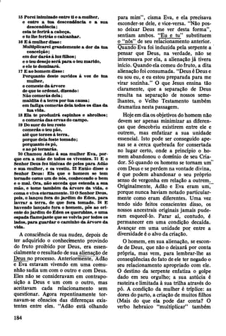 I
15 P orei inim izade en tre ti e a m ulher,
e en tre a tu a descendência e a sua
descendência;
e sta te fe rirá a cabeça,
e tu lhe ferirás o calcanhar.
16 E á m ulher disse:
M ultiplicarei grandem ente a dor da tua
conceição;
em dor d a rá s à luz filhos;
e o teu desejo se rá p a ra o teu m arido,
e ele te dom inará.
17 E ao hom em disse:
Porquanto deste ouvidos à voz de tua
m ulher,
e com este da árvore
de que te ordenei, dizendo:
N ão com erás d e la ;
m aldita é a te rra por tu a cau sa;
em fadiga com erás dela todos os dias da
tu a vida.
18 E la te produzirá espinhos e abrolhos;
e com erás das erv as do cam po.
19 Do suor do teu rosto
com erás o teu pão,
até que tornes à te rra ,
porque dela foste tom ado;
porquanto és pó,
e ao pó to rn arás.
20 Cham ou Adão à sua m ulher E v a, p or­
que e ra a m ãe de todos os viventes. 21 E o
Senhor D eus fez túnicas de peles p a ra Adão
e sua m ulher, e os vestiu. 22 E ntão disse o
Senhor D eus: E is que o hom em se tem
tom ado com o um de nós, conhecendo o bem
e o m al. O ra, não suceda que estenda a sua
m ão, e tom e tam bém d a árv o re d a vida, e
com a e viva eternam ente. 23 O Senhor Deus,
pois, o lançou fora do ja rd im do É den, p a ra
la v ra r a te rra , de que fora tom ado. 24 E
havendo lançado fora o hom em , pôs ao o ri­
ente do ja rd im do É den os querubins, e um a
espada flam ejante que se volvia por todos os
lados, p a ra g u ard ar o cam inho da árvore da
vida.
A consciência de sua nudez, depois de
ter adquirido o conhecimento provindo
do fruto proibido por Deus, era essen­
cialmente o resultado de sua alienação de
Deus no processo. Anteriormente, Adão
e Eva estavam vivendo em uma comu­
nhão sadia um com o outro e com Deus.
Eles não se consideravam em contrapo­
sição a Deus e um com o outro, mas
aceitavam cada relacionamento sem
questionar. Agora repentinamente tor­
navam-se cônscios das diferenças exis­
tentes entre eles. “Adão está olhando
para mim” , cisma Eva, e ela precisava
esconder-se dele, e vice-versa. “Não pos­
so deixar Deus me ver desta forma”,
sentiam ambos. “Eu e tu” substituem
o “nós” de seu relacionamento anterior.
Quando Eva foi induzida pela serpente a
pensar que Deus, na verdade, não se
interessava por ela, a alienação já tivera
início. Quando ela comeu do fruto, a dita
alienação foi consumada. “Deus é Deus e
eu sou eu, e eu estou preparada para me
virar sozinha.” O que Jesus ensina tão
claramente, que a separação de Deus
resulta na separação de nossos seme­
lhantes, o Velho Testamento também
dramatiza nesta passagem.
Hoje em dia os objetivos do homem não
devem ser apenas minimizar as diferen­
ças que descobriu existirem entre ele e
outrem, mas enfatizar a sua unidade
essencial. Isto pode ser conseguido ape­
nas se a cerca quebrada for consertada
no lugar certo, onde a princípio o ho­
mem abandonou o domínio de seu Cria­
dor. Só quando os homens se tomam um '
com Deus e se perdem na vontade divina,
é que podem abandonar o seu próprio
senso de vergonha em relação a outrem^
Originalmente, Adão e Eva eram um,
porque nunca haviam notado particular­
mente como eram diferentes. Uma vez
tendo sido feitos conscientes disso, os
nossos ancestrais originais jamais pude­
ram esquecê-lo. Parar aí, contudo, é
permanecer em uma condição decaída.
Avançar em uma unidade por entre a
diversidade é o alvo da criação.
O homem, em sua alienação, se escon­
de de Deus, que não o deixará por conta
própria, mas vem, para lembrar-lhe as
conseqüências do fato de ele ter negado o
seu relacionamento apropriado com ele.
O destino da serpente enfatiza o golpe
dado em seu orgulho; a sua astúcia é
rasteira e limitada à sua trilha através do
pó. A condição da mulher é tríplice: as
dores do parto, a criação de muitos filhos
(Mais do que ela pode dar conta? O
verbo hebraico “multiplicar” também
184
 