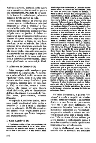 Ambas as árvores, contudo, estão agora
em a narrativa e são necessárias para o
seu entendimento. Pelo fato de ter comi­
do da árvore do conhecimento, o homem
perdeu o direito à árvore da vida.
Como estão erradas as pessoas que
pensam que no cristianismo o principal
propósito de Deus é propiciar a vida
eterna! Adão podia tê-la conseguido sim­
plesmente se tivesse sido deixado por sua
própria conta no jardim. A ênfase da
Escritura é que Deus não permitirá que o
homem viva para sempre, enquanto ele
não o capacitar a tomar-se um bom
mordomo de sua existência. Em Cristo,
somos as novas criaturas a quem ele deu
o poder de viver a vida proposta por ele,
não em perfeição, enquanto neste corpo,
mas movendo-nos em direção a esse alvo
quando a obstinação da came será anu­
lada, e substituída por submissão, sendo
assim glorificada na ressurreição final.
3. A História de Caim (4:1-26)
Estas passagens estão arraigadas pro­
fundamente na antiguidade. No hebrai­
co, a palavra Caim é similar ao nome dos
“queneus” (Núm. 10:29 e s.), uma tribo
nômade do deserto cuja história é, pro­
vavelmente, expressa aqui (cf. von Rad,
p. 104). A narrativa, como a temos,
todavia, não parece ser uma história
tribal disfarçada, pois os descendentes
de Caim não seguem o seu modo de vida.
Eles eram, provavelmente, urbanos
(Cassuto).
No capítulo 4, conforme consta, existe
uma tensão considerável entre pastor e
lavrador (v. 1-16) e entre a sociedade
rural e a urbana (v. 17-26). Os ancestrais
dos hebreus eram originalmente pasto­
res; os cananeus, que foram desapossa­
dos, eram lavradores.
1) Caim e Abel (4:1-16)
1 Conheceu Adão a E v a, su a m ulher; ela
concebeu e, tendo dado à luz a Caim , disse:
A lcancei do Senhor um v arão . 2 Tornou a
d ar à luz a um filho — a seu irm ão Abel.
Abel foi p asto r de ovelhas, e C aim foi la v ra ­
dor da te rra . 3 Ao cabo de dias trouxe Caim
do fruto da te rra um a oferta ao Senhor. 4
Abel tam bém trouxe dos prim ogênitos das
suas ovelhas, e da su a gordura. O ra, atentou
o Senhor p a ra Abel e p a ra a su a oferta, 5
m as p a ra C aim e p a ra a su a o ferta não
atentou. Pelo que irou-se C aim fortem ente,
e descaiu-lhe o sem blante. 6 E ntão o Senhor
perguntou a C aim : P o r que te iraste? e P o r
que está descaído o teu sem blante? 7 P o r­
v entu ra se procederes bem , não se h á de
lev an tar o teu sem blante? e se não p roce­
deres bem , o pecado jaz à porta, e sobre ti
será o seu desejo; m as sobre ele tu deves
dom inar. 8 F alou C aim com o seu irm ão
Abel. E , estando eles no cam po, C aim se
levantou contra o seu irm ão Abel, e o m atou.
9 Perguntou, pois, o Senhor a C aim : Onde
está Abel, teu irm ão? R espondeu ele: N ão
sei; sou eu o g u ard a do m eu irm ão? 10 E
disse D eus: Que fizeste? A voz do sangue de
teu irm ão está clam ando a m im desde a
te rra . 11 A gora m aldito és tu desde a te rra ,
que abriu a sua boca p a ra da tu a m ão rece­
b er o sangue de teu irm ão. 12 Quando la v ra ­
res a te rra , não te d a rá m ais a sua força;
fugitivo e vagabundo serás na te rra . 13 E n ­
tão disse C aim ao Senhor: É m aior a m inha
punição do que a que eu possa suportar. 14
E is que hoje m e lanças d a face da te rra ;
tam bém da tu a presença ficarei escondido;
serei fugitivo e vagabundo na te rra ; e qual­
quer que m e encontrar m atar-m e-á. 15 O
Senhor, porém , lhe disse: P ortanto, quem
m a ta r a C aim , sete vezes sobre ele c airá a
vingança. E pôs o Senhor um sinal em Caim ,
p a ra que não o ferisse quem quer que o
encontrasse. 16 E ntão saiu C aim d a p resen ­
ça do Senhor, e habitou n a te rra de Node, ao
oriente do É den.
No Velho Testamento, a palavra “co­
nhecer” é usada a respeito de relações
sexuais, como no versículo 1. Richardson
descreve a sua forma de pensamento:
“Isto não ê um mero eufemismo. No
pensamento hebraico “conhecer’ não é
meramente acadêmico ou ‘intelectual’;
sempre dá a entender a entrada em rela­
ções pessoais ativas com a pessoa conhe­
cida.” Os escritores bíblicos sabiam que
a este respeito o conhecimento sexual é
uma das experiências mais significativas
possíveis para os seres hutiianos.
O uso de ish (homem) para um recém-
nascido não se encontra em nenhuma
186
 