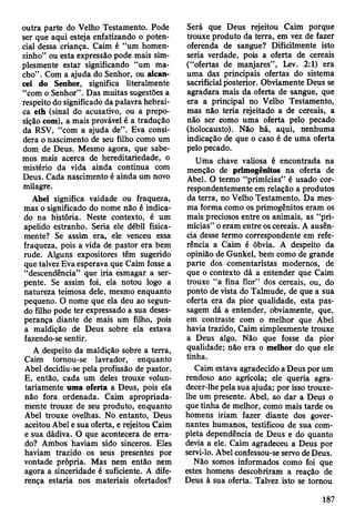 outra parte do Velho Testamento. Pode
ser que aqui esteja enfatizando o poten­
cial dessa criança. Caim é “um homen­
zinho” ou esta expressão pode mais sim­
plesmente estar significando “um ma­
cho” . Com a ajuda do Senhor, ou alcan­
cei do Senhor, significa literalmente
“com o Senhor”. Das muitas sugestões a
respeito do significado da palavra hebrai­
ca eth (sinal do acusativo, ou a prepo­
sição com), a mais provável é a tradução
da RSV, “com a ajuda de”. Eva consi­
dera o nascimento de seu filho como um
dom de Deus. Mesmo agora, que sabe­
mos mais acerca de hereditariedade, o
mistério da vida ainda continua com
Deus. Cada nascimento é ainda um novo
milagre.
Abel significa vaidade ou fraqueza,
mas o significado do nome não é indica­
do na história. Neste contexto, é um
apelido estranho. Seria ele débil fisica­
mente? Se assim era, ele venceu essa
fraqueza, pois a vida de pastor era bem
rude. Alguns expositores têm sugerido
que talvez Eva esperava que Caim fosse a
“descendência” que iria esmagar a ser­
pente. Se assim foi, ela notou logo a
natureza teimosa dele, mesmo enquanto
pequeno. O nome que ela deu ao segun­
do filho pode ter expressado a sua deses­
perança diante de mais um filho, pois
a maldição de Deus sobre ela estava
fazendo-se sentir.
A despeito da maldição sobre a terra,
Caim tomou-se lavrador, enquanto
Abel decidiu-se pela profissão de pastor.
E, então, cada um deles trouxe volun­
tariamente uma oferta a Deus, pois ela
não fora ordenada. Caim apropriada­
mente trouxe de seu produto, enquanto
Abel trouxe ovelhas. No entanto, Deus
aceitou Abel e sua oferta, e rejeitou Caim
e sua dádiva. O que acontecera de erra­
do? Ambos haviam sido sinceros. Eles
haviam trazido os seus presentes por
vontade própria. Mas nem então nem
agora a sinceridade é suficiente. A dife­
rença estaria nos materiais ofertados?
Será que Deus rejeitou Caim porque
trouxe produto da terra, em vez de fazer
oferenda de sangue? Dificilmente isto
seria verdade, pois a oferta de cereais
(“ofertas de manjares”, Lev. 2:1) era
uma das principais ofertas do sistema
sacrificial posterior. Obviamente Deus se
agradara mais da oferta de sangue, que
era a principal no Velho Testamento,
mas não teria rejeitado a de cereais, a
não ser como uma oferta pelo pecado
(holocausto). Não há, aqui, nenhuma
indicação de que o caso é de uma oferta
pelo pecado.
Uma chave valiosa é encontrada na
menção de primogênitos na oferta de
Abel. O termo “primícias” é usado cor­
respondentemente em relação a produtos
da terra, no Velho Testamento. Da mes­
ma forma como os primogênitos eram os
mais preciosos entre os animais, as “pri­
mícias” o eram entre os cereais. A ausên­
cia desse termo correspondente em refe­
rência a Caim é óbvia. A despeito da
opinião de Gunkel, bem como de grande
parte dos comentaristas modernos, de
que o contexto dá a entender que Caim
trouxe “a fina flor” dos cereais, ou, do
ponto de vista do Talmude, de que a sua
oferta era da pior qualidade, esta pas­
sagem dá a entender, obviamente, que,
em contraste com o melhor que Abel
havia trazido, Caim simplesmente trouxe
a Deus algo. Não que fosse da pior
qualidade; não era o melhor do que ele
tinha.
Caim estava agradecido a Deus por um
rendoso ano agrícola; ele queria agra­
decer-lhe pela sua ajuda; por isso trouxe-
lhe um presente. Abel, ao dar a Deus o
que tinha de melhor, como mais tarde os
homens iriam fazer diante dos gover­
nantes humanos, testificou de sua com­
pleta dependência de Deus e do quanto
devia a ele. Caim agradeceu a Deus por
servi-lo. Abel confessou-se servo de Deus.
Não somos informados como foi que
estes homens descobriram a reação de
Deus à sua oferta. Talvez isto se tornou
187
 