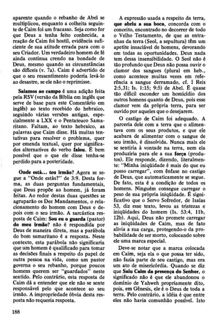 aparente quando o rebanho de Abel se
multiplicou, enquanto a colheita seguin­
te de Caim foi um fracasso. Seja como for
que Deus a tenha feito conhecida, a
reação de Caim foi hostil, evidência sufi­
ciente de sua atitude errada para com o
seu Criador. Um verdadeiro homem de fé
ainda continua crendo na bondade de
Deus, mesmo quando as circunstâncias
são difíceis (v. 7a). Caim é advertido de
que o seu ressentimento poderia levá-lo
ao desastre, se ele não o reprimisse.
Saiamos ao campo é uma adição feita
pela RSV (versão da Bíblia em inglês que
serve de base para este Comentário em
inglês) ao texto recebido do hebraico,
seguindo várias versões antigas, espe­
cialmente a LXX e o Pentateuco Sama-
ritano. Faltam, ao texto hebraico, as
palavras que Caim disse. Há muitas ten­
tativas para resolver o problema, quer
por emenda textual, quer por significa­
dos alternativos do verbo falou. É bem
possível que o que ele disse tenha-se
perdido para a posteridade.
Onde está... teu irmão? Agora se se­
gue a “Onde estás?” de 3:9. Desta for­
ma, as duas perguntas fundamentais,
que Deus propõe ao homem, já foram
feitas. Ao redor destas duas questões se
agruparão os Dez Mandamentos, o rela­
cionamento do homem com Deus e de­
pois com o seu irmão. A sarcástica res­
posta de Caim: Sou eu o guarda (pastor)
do meu irmão? não é respondida por
Deus de maneira direta, mas a parábola
do bom samaritano é a resposta. Neste
contexto, esta parábola não significaria
que um homem é qualificado para tomar
as decisões finais a respeito do papel ,de
outra pessoa na vida, como um pastor
governa o seu rebanho, porque poucos
homens querem ser “guardados” neste
sentido. Pelo contrário, esta resposta de
Caim dá a entender que ele não se sente
responsável pelo que acontece ao seu
irmão. A impropriedade óbvia desta res­
posta não requeria resposta.
A expressão usada a respeito da terra,
que abriu a sua boca, concorda com o
conceito, encontrado no decorrer de todo
o Velho Testamento, de que as entra­
nhas da terra (Seol, a sepultura) têm um
apetite insaciável de homens, devorando
em todas as oportunidades. Deus nada
tem dessa insensibilidade. O Seol não é
tão profundo que Deus não possa ouvir o
clamor dos sangues (plural em heb.,
como acontece muitas vezes em refe­
rência a sangue derramado, cf. I Reis
2:5,31; Is. 1:15; 9:5) de Abel. É quase
tão difícil esconder um homicídio dos
outros homens quanto de Deus, pois esse
clamor vem da própria terra, para ser
ouvido por aqueles que o desejarem.
O castigo de Caim foi adequado. A
parceria dele com a terra que o alimen­
tava com os seus produtos, e que ele
acabara de alimentar com o sangue de
seu irmão, é dissolvida. Nunca mais ele
se sentiria à vontade na terra, nem ela
produziria para ele a sua força (produ­
tos). Ele responde, dizendo, literalmen­
te: “Minha iniqüidade é mais do que eu
posso carregar”, com ênfase no castigo
de Deus, que automaticamente se segue.
De fato, esta é a condição de todos os
homens. Ninguém consegue carregar o
peso de sua própria iniqüidade. É signi­
ficativo que o Servo Sofredor, de Isaías
53, diz esse texto, levou as tristezas e
iniqüidades do homem (Is. 53:4, 11b,
12b). Aqui, Deus não promete carregar
as iniqüidades de Caim, mas de fato
alivia a sua carga, protegendo-o da pro­
babilidade de ser morto, colocando sobre
ele uma marca especial.
Deve-se notar que a marca colocada
em Caim, seja ela o que possa ter sido,
não fazia parte de seu castigo, mas era
um ato de misericórdia. Quando se diz
que Saiu Caim da presença do Senhor, o
significado não é que ele abandonou o
domínio de Yahweh propriamente dito,
pois, em Gênesis, ele é o Deus de toda a
terra. Pelo contrário, a idéia é que entre
eles não havia comunhão possível. Isto
188
 