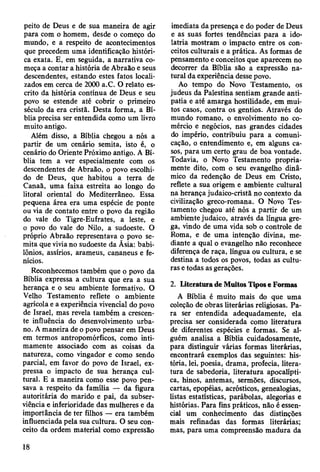 peito de Deus e de sua maneira de agir
para com o homem, desde o começo do
mundo, e a respeito de acontecimentos
que precedem uma identificação históri­
ca exata. E, em seguida, a narrativa co­
meça a contar a história de Abraão e seus
descendentes, estando estes fatos locali­
zados em cerca de 2000 a.C. O relato es­
crito da história contínua de Deus e seu
povo se estende até cobrir o primeiro
século da era cristã. Desta forma, a Bí­
blia precisa ser entendida como um livro
muito antigo.
Além disso, a Bíblia chegou a nós a
partir de um cenário semita, isto é, o
cenário do Oriente Próximo antigo. A Bí­
blia tem a ver especialmente com os
descendentes de Abraão, o povo escolhi­
do de Deus, que habitou a terra de
Canaã, uma faixa estreita ao longo do
litoral oriental do Mediterrâneo. Essa
pequena área era uma espécie de ponte
ou via de contato entre o povo da região
do vale do Tigre-Eufrates, a leste, e
o povo do vale do Nilo, a sudoeste. O
próprio Abraão representava o povo se­
mita que vivia no sudoeste da Ãsia: babi­
lônios, assírios, arameus, cananeus e fe­
nícios.
Reconhecemos também que o povo da
Bíblia expressa a cultura que era a sua
herança e o seu ambiente formativo. O
Velho Testamento reflete o ambiente
agrícola e a experiência vivencial do povo
de Israel, mas revela também a crescen­
te influência do desenvolvimento urba­
no. A maneira de o povo pensar em Deus
em termos antropomórficos, como inti­
mamente associado com as coisas da
natureza, como vingador e como sendo
parcial, em favor do povo de Israel, ex­
pressa o impacto de sua herança cul­
tural. E a maneira como esse povo pen­
sava a respeito da família — da figura
autoritária do marido e pai, da subser­
viência e inferioridade das mulheres e da
importância de ter filhos — era também
influenciada pela sua cultura. O seu con­
ceito da ordem material como expressão
imediata da presença e do poder de Deus
e as suas fortes tendências para a ido­
latria mostram o impacto entre os con­
ceitos culturais e a prática. As formas de
pensamento e conceitos que aparecem no
decorrer da Bíblia são a expressão na­
tural da experiência desse povo.
Ao tempo do Novo Testamento, os
judeus da Palestina sentiam grande anti­
patia e até amarga hostilidade, em mui­
tos casos, contra os gentios. Através do
mundo romano, o envolvimento no co­
mércio e negócios, nas grandes cidades
do império, contribuiu para a comuni­
cação, o entendimento e, em alguns ca­
sos, para um certo grau de boa vontade.
Todavia, o Novo Testamento propria­
mente dito, com o seu evangelho dinâ­
mico da redenção de Deus em Cristo,
reflete a sua origem e ambiente cultural
na herança judaico-cristã no contexto da
civilização greco-romana. O Novo Tes­
tamento chegou até nós a partir de um
ambiente judaico, através da língua gre­
ga, vindo de uma vida sob o controle de
Roma, e de uma intenção divina, me­
diante a qual o evangelho não reconhece
diferença de raça, língua ou cultura, e se
destina a todos os povos, todas as cultu­
ras e todas as gerações.
2. Literatura de Muitos Tipos e Formas
A Bíblia é muito mais do que uma
coleção de obras literárias religiosas. Pa­
ra ser entendida adequadamente, ela
precisa ser considerada como literatura
de diferentes espécies e formas. Se al­
guém analisa a Bíblia cuidadosamente,
para distinguir várias formas literárias,
encontrará exemplos das seguintes: his­
tória, lei, poesia, drama, profecia, litera­
tura de sabedoria, literatura apocalípti­
ca, hinos, antemas, sermões, discursos,
cartas, epopéias, acrósticos, genealogias,
listas estatísticas, parábolas, alegorias e
histórias. Para fins práticos, não é essen­
cial um conhecimento das distinções
mais refinadas das formas literárias;
mas, para uma compreensão madura da
18
 