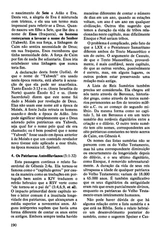 o nascimento de Sete a Adão e Eva.
Desta vez, a alegria de Eva é misturada
com tristeza, e ela usa um termo mais
impessoal para referir-se a Deus. Quan­
do nasceu um filho a Sete, que lhe deu o
nome de Enos (fraqueza), os homens
começaram a invocar o nome do Senhor
(Yahweh). Em sua força, a linhagem de
Caim não sentira necessidade de Deus;
em sua fraqueza, Enos reconheceu que
tinha necessidade dele. A força de Caim
por fim de nada lhe adiantaria. Enos iria
estabelecer uma linhagem que nunca
teria fim.
A declaração desta fonte (Judia), de
que o nome de “Yahweh” era usado
nesta época remota, está aberta à acusa­
ção de que ela pode ser anacrônica.
Tanto Êxodo 3:13 e ss. (fonte Israelita do
Norte) quanto Êxodo 6:2 e ss. (fonte
Sacerdotal) dizem que este nome foi
dado a Moisés por revelação de Deus.
Elas não usam esse nome até a época de
Moisés. A fonte Judia retrata os homens
usando-o desde a época de Adão. Isto
pode significar simplesmente que o Deus
adorado pelos patriarcas era Yahweh,
seja qual for o nome pelo qual ele era
chamado; ou é bem possível que o nome
“Yahweh” fosse usado em época anterior
à de Moisés e que um conteúdo revelador
novo tivesse sido aplicado a esse título,
na época mosaica (cf. Speiser).
4. Os Patriarcas Antediluvianos (5:1-32)
Esta passagem continua o relato Sa­
cerdotal de Gênesis 2:4a. Ela tornou-se
famosa como o “capítulo gerou” por cau­
sa da maneira como as traduções em por­
tuguês bem assim a KJV traduzem o
refrão hebraico que a RSV verte como
“ele tornou-se o pai de” (5:4,6,9, et ál).
O impacto primordial deste capítulo so­
bre o leitor comum é a inusitada longe­
vidade dos patriarcas, que alcançaram a
média superior a novecentos anos. Al­
guns intérpretes supõem que havia uma
forma diferente de contar os anos entre
os antigos. Embora sempre tenha havido
maneiras diferentes de contar o número
de dias em um ano, quando as estações
voltam, um ano é um ano em qualquer
civilização. Outros têm sugerido que
temos a duração da vida de tribos rela­
cionadas neste capítulo, mas dificilmente
Enoque e Noé seriam tribos.
O problema é complicado, pelo fato de
que a LXX e o Pentateuco Samaritano
diferem ambos do Texto Massorético e
um do outro. O argumento de Cassuto,
de que o Texto Massorético, provavel­
mente, é mais confiável, neste capítulo,
do que as outras versões, possivelmente
é correto, mas, em alguns lugares, os
outros podem estar preservando uma
redação mais antiga.
A Lista de Reis Sumérios também
precisa ser considerada. Ela chegou até
nós tanto através de Berossus, historia­
dor grego, como através de textos sumé­
rios pertencentes ao fim do terceiro milê­
nio a.C. ou ao começo do segundo mi­
lênio. Da mesma forma como no capí­
tulo 5, há em Berossus e em um texto
sumério dez notáveis dignitários entre a
criação e o dilúvio. O outro texto sumé­
rio tem oito nomes, correspondentes aos
oito patriarcas constantes no texto acerca
de Caim, em Gênesis 4.
Os nomes das listas sumérias não se
parecem com os do Velho Testamento,
mas há uma correspondente diminuição
ou encurtamento da longevidade depois
do dilúvio, e o seu sétimo dignitário,
como Enoque, é removido sobrenatural­
mente. A duração da vida de seus reis
ultrapassa a idade de qualquer patriarca
do Velho Testamento; variam de 18.000
a 65.000 anos. É também significativo
que os seus dignitários da antiguidade
eram reis que eram parcialmente divinos,
enquanto os patriarcas do Velho Testa­
mento eram inteiramente humanos.
Não pode haver dúvida de que há
alguma relação entre a lista suméria e a
que está na Bíblia. Seria o relato hebrai­
co um desenvolvimento posterior do
sumério, como o sugerem Speiser e Cas-
190
 