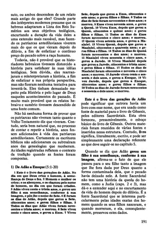 suto, ou ambos descendem de um relato
mais antigo do que eles? Grande parte
dos intérpretes modernos presume que os
hebreus adaptaram a Lista dos Reis Su-
mérios aos seus objetivos teológicos,
encurtando a duração da vida deles a
uma extensão mais razoável, mas fazen­
do os patriarcas antediluvianos viverem
mais do que os que vieram depois do
dilúvio, a fim de enfatizar o contínuo
preço do pecado sobre a raça humana.
Todavia, não é provável que os histo­
riadores hebraicos tivessem distorcido a
história para satisfazer às suas idéias
teológicas. Sem dúvida, eles rearran-
jaram e remterpretaram a história, a fim
de enfatizar a sua própria perspectiva,
mas não fizeram nenhuma tentativa para
inventá-la. Eles tinham demasiado res­
peito pela História e pelo lugar de Deus
naqueles acontecimentos do passado. £
muito mais provável que os relatos he­
braico e sumério tivessem descendido de
uma fonte comum.
Não há nenhuma forma de provar que
os patriarcas não viveram tanto quanto o
Velho Testamento diz que viveram. Con­
tudo, seria bem natural que, no processo
de contar e repetir a história, anos fos­
sem adicionados à vida dos patriarcas
antediluvianos. Certamente os escritores
bíblicos não adicionaram ou subtraíram
anos das genealogias que receberam.
As idades registradas refletem o contexto
da tradição quando as fontes foram
compostas.
1) De Adão a Enoque (5:1-20)
1 E ste é o livro das gerações de Adão. No
dia em que D eus criou o hom em , à sem e­
lhança de D eus o fez. 2 H om em e m ulher os
criou; e os abençoou, e os cham ou pelo nom e
de hom em , no dia em que foram criados.
3 Adão viveu cento e trin ta anos, e gerou um
filho à sua sem elhança, conform e à sua
im agem , e pôs-lhe o nom e de Sete. 4 E foram
os dias de Adão, depois que gerou a Sete,
oitocentos anos; e gerou filhos e filhas. 5
Todos os dias que Adão viveu foram nove­
centos e trin ta anos; e m orreu. 6 Sete viveu
cento e cinco anos, e gerou a Enos. 7 V iveu
Sete, depois que gerou a E nos, oitocentos e
sete anos; e gerou filhos e filhas. 8 Todos os
dias de Sete foram novecentos e doze a n o s; e
m orreu. 9 E nos viveu noventa anos, e gerou
a Q uenã. 10 Viveu Enos, depois que gerou a
Quenã, oitocentos e quinze anos; e gerou
filhos e filhas. 11 Todos os dias de Enos
foram novecentos e cinco anos; e m orreu.
12 Q uenã viveu seten ta anos, e gerou a Ma-
alalel. 13 Viveu Q uenã, depois que gerou a
M aalalel, oitocentos e q u aren ta an o s; e ge­
rou filhos e filhas. 14 Todos os dias de Q uenã
foram novecentos e dez anos; e m orreu.
15 M aalalel viveu sessenta e cinco anos, e
gerou a Jared e. 16 V iveu M aalalel depois
que gerou a Jared e, oitocentos e trin ta an o s;
e gerou filhos e filhas. 17 Todos os dias de
M aalalel foram oitocentos e noventa e cinco
anos; e m o rre u . 18 Ja re d e viveu cento e ses­
senta e dois anos, e gerou a Enoque. 19 Vi­
veu Jare d e , depois que gerou a Enoque,
oitocentos anos; e gerou filhos e filhas.
20 Todos os dias de Ja re d e foram novecentos
e sessenta e dois a n o s; e m orreu.
Este é o livro das gerações de Adão
pode significar que outrora havia um
livro com esse nome, que era usado como
fonte de material para o livro de Gênesis,
pelos editores Sacerdotais. Esta obra
forneceu, presumivelmente, o esboço
básico do livro de Gênesis. Outros mate­
riais foram reunidos de várias fontes e
inseridos nessa estrutura. Contudo, livro
significa, literalmente, escrito, e pode ser
simplesmente uma declaração referente
ao que deve seguir-se no capítulo 5.
Quando se diz que Adão gerou um
filho à sua semelhança, conforme à sua
imagem, afirma-se o fato de que ele
passou para o seu filho tanto a imagem
que lhe fora dada por Deus quanto a
forma contaminada dela, que o pecado
havia deixado nele. A fonte Sacerdotal
não tem uma história da qued$ do ho­
mem, como a Judia (caps. 2 e 3), mas
dá-o a entender aqui e no encurtamento
da vida do homem depois do dilúvio. É a
fonte Sacerdotal que se interessa parti­
cularmente pelas idades exatas dos ho­
mens quando os seus filhos nasceram, e
quando morreram, e ela, conseqüente­
mente, preservou estes dados.
191
 