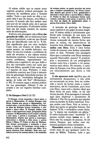 O solene refrão que se repete neste
capítulo propicia notável percepção da
natureza da existência para o homem
médio. Tudo o que pode ser dito a res­
peito dele é que ele nasceu, teve filhos e
morreu. O mundo não fica melhor nem
pior por ele ter estado nele; ele é apenas
um elo entre gerações. O obituário médio
hoje em dia ainda consiste da mesma
sorte de informações.
Embora esta passagem seja o livro das
gerações de Adão, não se menciona Caim
na fonte Sacerdotal, a não ser que Quenã
deva ser identificado com ele (v. 9-14).
Isto significaria que em uma tradição
Caim seria um bisneto de Adão (mas,
assim mesmo, no sentido hebraico, seu
filho). Se isto era verdade, o problema de
onde ele arrumou a sua esposa estaria
facilmente resolvido. Contudo levantaria
outros problemas, especialmente um
conflito com o capítulo 4, em que Adão e
Eva são retratados como um casal que
fica sem filhos, quando Caim mata Abel
e é expulso de casa. Portanto, é mais
satisfatório concluir que Caim é deixado
fora da genealogia Sacerdotal porque ele
não estava na “verdadeira linhagem da
igreja, de Adão até Noé” (Richardson,
p. 90). O cronista segue a mesma prática
em sua genealogia. Gênesis 5 não se
propõe a ser um registro familiar com­
pleto.
2) De Enoque a Noé (5:21-32)
21 Enoque viveu sessenta e cinco anos, e
gerou a M atusalém . 22 Andou Enoque com
D eus, depois que gerou a M atusalém , tr e ­
zentos anos; e gerou filhos e filhas. 23 Todos
os dias de Enoque foram trezentos e ses­
senta e cinco anos. 24 Enoque andou com
D eus; e não ap areceu m ais, porquanto Deus
o tom ou. 25 M atusalém viveu cento e oitenta
e sete anos, e gerou a Lam eque. 26 Viveu
M atusalém , depois que gerou a Lam eque,
setecentos e oitenta e dois anos; e gerou
filhos e filhas. 27 Todos os dias de M atusa­
lém foram novecentos e sessenta e nove
anos; e m orreu. 28 L am eque viveu cento e
oitenta e dois anos, e gerou um filho, 29 a
quem cham ou Noé, dizendo: E ste nos con­
so lará a c erca de nossas obras e do trabalho
de nossas m ãos, os quais provêm d a te rra
que o Senhor am aldiçoou. 30 Viveu L am e­
que, depois que gerou a Noé, quinhentos e
noventa e cinco an o s; e gerou filhos e filhas.
31 Todos os dias de L am eque foram sete­
centos e seten ta e sete anos; e m orreu. 32 E
e ra Noé da idade de quinhentos anos; e
gerou Noé a Sem , Cão e Jafé.
A inclusão da perícope de Enoque
neste capítulo é um golpe de pena magis­
tral. O solene refrão é subitamente que­
brado pela revelação de que para um
homem a vida foi diferente. Embora
tivesse começado da mesma forma que
para os outros, ela desenvolve-se de
maneira bem diferente, porque Enoque
andou com Deus. Esta é uma forma
vívida de retratar uma íntima comunhão
entre os dois. Pretende esta passagem
dizer que o caminhar com Deus começou
quando Matusalém nasceu? É possível,
pois o nascimento de um primogênito
muitas vezes leva o homem a ter pensa­
mentos mais sérios. No entanto, o cami­
nhar de Enoque com Deus podia ter sido
um relacionamento que durou a vida
toda.
E não apareceu mais significa que ele
subitamente desapareceu, e não pôde
ser encontrado na terra. Sem ter conhe­
cido a morte da forma como a experi­
mentamos, ele foi trasladado, para estar
com Deus. Aqui está o destino ideal que
Deus devia ter para Adão, se ele não
tivesse pecado. Esta passagem é colocada
aqui para dispersar o pessimismo de
Gênesis 3. Por fim se permite que alguém
entre no Jardim do Éden espiritual. Eno­
que andou com Deus. Este se tornou o
ideal que guiou as gerações futuras. Em
Salmos 73:24, o verdadeiro crente decla­
ra: “e depois me receberás em glória.”
O verbo traduzido como “receberás” é o
mesmo vertido como tomou no v. 24.
Deus não faz acepção de pessoas. Se ele
tomou Enoque, que andou com ele,
tomará qualquer crente verdadeiro.
Matusalém ostenta a distinção de ter
vivido mais do que qualquer outro ho­
mem na Bíblia. Todavia, tudo o que
192
 