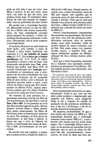 pode ser dito dele é que ele viveu, teve
filhos e morreu. O seu pai viveu, nesta
terra, um terço do que ele viveu, mas
realizou muito mais. O verdadeiro signi­
ficado da vida não consiste na longevi­
dade, mas na qualidade dos anos vividos
De acordo com a cronologia Sacerdo­
tal, Matusalém morreu no ano do dilú­
vio. Se o dilúvio não tivesse acontecido,
talvez ele teria estabelecido recordes
ainda maiores! No entanto, o Texto Sa-
maritano lhe dá apenas setecentos e vinte
anos. Obviamente, não se pode exagerar
a sua longevidade.
O versículo 29 parece ter sido tirado da
fonte Judia, pois contém o nome de
Yahweh e duas frases familiares dos
capítulos 3 e 4; do trabalho de nossas
mãos (cf. 3:17, 19) e a terra que o Senhor
amaldiçoou (cf. 3:17; 4:11). O editor
Sacerdotal o incluiu a fim de fazer uma
preparação apropriada para Noé, outro
homem que andou com Deus (6:9). O
consolo mencionado por Lameque pro­
vavelmente se relacionava com a pers­
pectiva de ter outro trabalhador em suas
plantações. Contudo, ela foi cumprida
além de seus sonhos, com a remoção da
maldição lançada sobre a terra, como
tributo de Deus à parte que Noé desem­
penhou no dilúvio (8:21). Alguns expo­
sitores supõem que isto tinha referência
ao cultivo da vinha por Noé (Cassuto).
No versículo 32, pela primeira vez a
genealogia menciona mais de um filho de
um dos patriarcas; diz que Noé é o pai de
Sem, Cão e Jafé. A sua presença na arca
deu-lhes posição especial na lista. Outros
homens tiveram filhos e filhas demais
para serem mencionados. Os filhos de
Noé foram todos os homens que restaram
na terra. Por analogia, só Sem devia ser
mencionado, se não fosse o dilúvio. Ã
época em que o livro de Gênesis foi
escrito, a combinação dos nomes de Sem,
Cão e Jafé, provavelmente, já era pro­
verbial.
De acordo com este capítulo, o tempo
que se passou entre a criação de Adão e o
dilúvio foi 1.656 anos. Abraão nasceu, de
acordo com a fonte Sacerdotal, cerca de
300 anos depois. Isto significa que se
passaram cerca de dois mil anos entre a
criação e Abraão. Visto que se sabe que
Abraão viveu cerca de dois mil anos antes
de Cristo, o Bispo Ussher (1650-54 d.C.)
deduziu que o mundo foi criado em cerca
de 4004 a.C.
Outros relacionamentos interessantes
são aparentes nas genealogias. De acordo
com elas, nove dos dez patriarcas ante-
diluvianos estiveram vivos ao mesmo
tempo, num dado momento. Adão só
morreu depois de nascer Lameque, pai
de Noé. Noé ainda estava vivo quando
Abraão nasceu, e também Sem, que
alguns intérpretes supõem ser Melqui-
sedeque! De fato, Abraão morreu antes
de Sem.
Será que a fonte Sacerdotal pretendia
dar a entender uma sociedade contem­
porânea de patriarcas? Von Rad (p. 70),
persuadido quanto a esta afirmativa, cita
Martinho Lutero:
Foi realmente uma idade de ouro, em compa­
ração com a qual a nossa mal pode ser chamada de
uma droga, pois nove patriarcas viveram ao mesmo
tempo, com todos os seus descendentes... Esta é a
maior glória do primeiro mundo, que nele ao
mesmo tempo estavam pessoas que eram muito
mais piedosas, sábias e santas.
Esta interpretação está aberta ao ques­
tionamento. Como é que uma era tão
ideal podia produzir a degeneração que
requereu um dilúvio, para apagá-la?
Nada se diz a respeito da retidão de
qualquer um dos patriarcas antediluvia-
nos, a não ser a de Enoque, e ele foi re­
movido daquele mundo pecador.
Há pequena probabilidade de que a
terra tenha sido criada em 4004 a.C. Os
arqueólogos insistem que a civilização
remonta a pelo menos 7000 a.C., e que o
homem tem estado aqui há muito mais
tempo. Ou a cronologia bíblica está er­
rada, ou ela precisa ser entendida sob luz
diferente: que os anos do relato do Gê­
nesis não são, necessariamente, conse­
cutivos. Ao invés de dizer que nove pa­
193
 