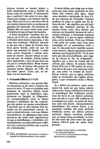 triarcas viveram ao mesmo tempo, a
fonte simplesmente conta a história da
forma como foi recebida. É interessante
que o capítulo 5 não soma os seus alga­
rismos para chegar a um número total de
anos. Nem uma só vez a narrativa fala de
um contato pessoal entre os patriarcas de
gerações tão separadas. Os escritores de
Gênesis têm um senso muito mais exato
de história do que de fazer tal tentativa.
A fonte Sacerdotal “escolheu dez no­
mes (e, em 11:10e ss., outros dez, de Noé
a Abraão) como marcos separados, e não
como elos contínuos” (Kidner). Quando
se diz que com a idade de noventa anos
Enos gerou Quenã, pode ser que ele
gerou um ancestral de Quenã, e então
viveu outros oitocentos e quinze anos,
antes de morrer. Quanto tempo se pas­
sou até que, na verdade, Quenã nasceu
não é importante; o fato de que Enos era
seu pai é a verdade básica. Nesse mesmo
padrão, a fim de formar três grupos de
quatorze nomes, Mateus, em 1:8b, diz
que Jorâo “gerou” Uzias, que, na ver­
dade, era seu tataraneto.
5. O Grande DUúvio (6:1-9:29)
Histórias referentes a um grande dilú­
vio encontram-se em meio à maioria dos
povos da terra, (*) mas as tradições mais
próximas da narrativa bíblica foram
preservadas entre os babilônios, espe­
cialmente na Epopéia de Gilgamesh.
As correspondências entre os relatos
hebraico e babilónico são tão notáveis,
que não podem ser apenas coincidência.
Ê provável que os dois tenham sido ba­
seados em um antecedente comum, do
qual se desenvolveram, com suas ênfases
características. As diferenças, entre essas
narrativas são ainda mais significativas
do que as semelhanças, e consistem, pri­
mordialmente, na razão dada para o dilú­
vio e em a natureza do Deus que a enviou
(cf. a Introdução).
(•) NOTA DO EDITOR: Interessante ê verificar a
tradição dos índios brasileiros a este respeito.
O relato bíblico não exige que se inter­
prete que cada metro quadrado da terra
tenha sido coberto pela água, assim
como também a declaração de Atos 2:5,
de que estavam em Jerusalém “homens
piedosos de todas as nações que há de­
baixo do céu” não significa que até habi­
tantes das Américas estavam lá! Da
mesma forma como Atos declara que
estavam em Jerusalém homens de todo o
mundo civilizado, a declaração essencial
em Gênesis 6 é que as águas cobriram
toda a terra habitada. Visto que Gênesis
5 não pode ser usado como base para
cronologia (cf. os comentários sobre o
cap. 5), não pode haver exatidão quanto
a este assunto. Alguns expositores judeus
afirmam que Ezequiel 22:24: “Tu és uma
terra que não está purificada, nem rega­
da de chuvas no dia da indignação”,
significa que a terra de Canaã não foi
coberta pelo dilúvio. O próprio Monte
Arará (8:4) tem 5.700 metros de altura,
mas não se diz que a arca repousou sobre
ele, mas sobre “os montes de Arará”.
Diz-se, todavia, que as águas cobriram
todas as montanhas das regiões abran­
gidas, o que certamente inclui o Monte
Arará.
Se o dilúvio foi primevo, como certa­
mente foi, pode ser que tenha coberto
toda a terra. Alguns intérpretes dizem que
os arqueólogos têm evidências conclu­
sivas em favor de um dilúvio universal,
mas este não é o caso. (Há evidências de
inundações em todas as partes da terra,
mas estas não foram, necessariamente,
simultâneas.) Da mesma forma, a ar­
queologia também não pode produzir
evidências contra um dilúvio primevo
universal. Alguns escritores propõem
que, ao tempo dessa inundação, os mon­
tes não eram tão altos como são agora.
Salmos 104:6-8 pode ser assim inter­
pretado:
as águas estavam sobre as montanhas.
Ã tua repreensão fugiram;
à voz do teu trovão puseram-se em fuga.
Elevaram-se as montanhas,
194
 