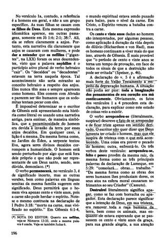 No versículo la, contudo, a referência
é a homens em geral, e não a um grupo
específico. As suas filhas se casam com
os filhos de Deus. Esta mesma expressão
idiomática aparece, em outras passa­
gens, somente em Jó 1:6; 2:1; 38:7. Ali,
ela se refere claramente a anjos. Por­
tanto, esta narrativa diz claramente que
anjos se casaram com mulheres, e pode
dar a entender que os nefilins ("gigan­
tes”, na LXX) foram os seus descenden­
tes, visto que a palavra nephilim é o
particípio ativo plural do verbo hebraico
“cair” . Os “decaídos” ou “decadentes”
estavam na terra naquela época. Tal
acontecimento não seria estranho ao
conceito hebraico a respeito dos anjos.
Eles nunca têm asas e sempre aparecem
como homens. Eles comem com Abraão
e parecem ser tão humanos que os sodo­
mitas tentam pecar com eles.
É impossível determinar se o escritor
de Gênesis está apresentando esta histó­
ria como literal ou usando uma narrativa
antiga, para ensinar, de maneira simbó­
lica, que a pecaminosidade do Jiomem
era devida à invasão da terra por esses
anjos decaídos. Em qualquer caso, a
lição é a mesma. Da mesma forma como,
no Jardim do Éden, a serpente tentou
Eva, agora seres divinos decaídos cor­
rompem a humanidade. O homem está
sendo perturbado por algo que está fora
dele próprio e que não pode ser repre­
sentante de um Deus santo, sendo, sem
dúvida, demoníaco. (*)
O verbo permanecerá, no versículo 3, é
de significado incerto, mas as outras
versões, bem como palavras em línguas
semitas da mesma família sugerem este
significado. Deus permitirá que o ho­
mem viva apenas cento e vinte anos, pois
a carne não pode herdar o espírito. Note-
se o mesmo contraste na declaração de
I Pedro 3:18: “morto na carne, mas vivi­
ficado no espírito.” Em Gênesis 6:1-4,
(*) NOTA DO EDITOR: Quanto aos nefilins,
veja-se Números 13:33, onde a mesma pala­
vra é usada. Veja-se também Judas 6.
o mundo espiritual estava sendo puxado
para baixo, para o nível da carne. Em
Cristo, o Espírito venceu a batalha con­
tra a carne.
Os cento e vinte anos dados ao homem
são interpretados, por algumas pessoas,
como aplicação à duração da vida depois
do dilúvio (Richardson e von Rad), mas
os homens continuam a viver mais do que
isso, através de Gênesis. Ê mais provável
que “o período de cento e vinte anos se
toma um tempo de provação, em face de
todos os sinais de que a destruição não
pode ser evitada” (Speiser, p. 46).
A declaração do v. 5 é a afirmação
mais forte do Velho Testamento à res-~—
peito da depravação humana. A situação
não podia ser pior: toda a imaginação
dos pensamentos de seu coração era má
continuamente. Obviamente, os fatos
dos versículos 1 a 4 precedem esta de­
claração, para explicar como este estado
de coisas veio a existir.
O verbo arrependeu-se (literalmente,
suspirar) descreve o fato de se arrepender
e de ficar triste apenas em sentido deri-
vadp. O escritor não cjuer dizer que Deus
lamenta ter criado o homem, mas que ele
suspira de tristeza com o que está acon­
tecendo. Üma coisa era prever o pecado
do homèm; outra, enfrentá-lo. Os três
verbos deste versículo: arrependeu-se,
feito e pesou provêm da mesma raiz, da
mesma forma como as três principais
palavras da declaração de Lameque, em
5:29: “consolará... obras... trabalho.”
“Da mesma forma como ás obras dos
seres humanos lhes produziam dores, os
seus atos na esfera moral causaram so­
frimentos ao seu Criador” (Cassuto).
Destruirei literalmente significa apa­
gar, como se faz com borracha ou apa-~
gãdor. Esta declaração parece significar
que a intenção de Deus, em sua tristeza^
era remover toda a raça- humana da
terra, bem como os animais, mas en­
quanto ele estava esperando que se pas­
sassem os cento e vinte anos da graça,
para sua grande alegria, a sua atenção
196
 
