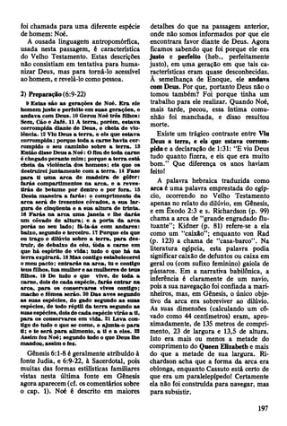 foi chamada para uma diferente espécie
de homem: Noé.
A ousada linguagem antropomórfica,
usada nesta passagem, é característica
do Velho Testamento. Estas descrições
não consistiam em tentativa para huma­
nizar Deus, mas para torná-lo acessível
ao homem, e revelá-lo como pessoa.
2) Preparação (6:9-22)
9 E stas sáo a s gerações de Noé. E ra ele
hom em justo e perfeito em su as gerações, e
an dava com D eus. 10 G erou Noé três ÍUhos:
Sem, Cão e Jafé. 11 A te rra , porém , estav a
corrom pida diante de D eus, e cheia de vio­
lência. 12 Viu D eus a te rra , e eis que estav a
corrom pida; porque toda a carn e havia co r­
rom pido o seu cam inho sobre a te rra . 13
E ntão disse Deus a N oé: O fim de toda carne
é chegado p eran te m im ; porque a te rra está
cheia d a violência dos hom ens; eis que os
destruirei juntam ente com a te rra . 14 F aze
p a ra ti u m a a rc a de m ad eira de gôfer:
farás com partim entos na a rc a , e a rev es­
tirá s de betum e por dentro e por fora. IS
D esta m an eira a fa rá s: o com prim ento da
a rc a será de trezentos côvados, a sua la r­
gura de cinqüenta e a sua a ltu ra de trin ta.
16 F a rá s na a rc a u m a jan ela e lhe d a rá s
um côvado de a ltu ra ; e a p o rta d a a rc a
porás no seu lado; fá-la-ás com an d ares:
baixo, segundo e terceiro. 17 Porque eis que
eu trag o o dilúvio sobre a te rra , p a ra des­
tru ir, de debaixo do céu, toda a carne em
que h á espírito de vid a; tudo o que h á na
te rra ex p irará. 18 M as contigo estabelecerei
o m eu pacto; e n tra rá s n a a rc a , tu e contigo
teus filhos, tu a m ulher e as m ulheres de teu s
filhos. 19 De tudo o que vive, de to d a a
carne, dois de cada espécie, fa rá s e n tra r n a
a rc a , p a ra os conservare« vivos contigo;
m acho e fêm ea serão. 20 D as aves segundo
a s suas espécies, do gado segundo a s su as
espécies, de todo rép til da te r ra segundo as
suas espécies, dois de cad a espécie virão a ti,
p a ra os conservares em vida. 21 L eva con­
tigo de tudo o que se com e, e ajunta-o p a ra
ti; e te será p a ra alim ento, a ti e a eles. 22
A ssim fez Noé; segundo tudo o que D eus lhe
m andou, assim o fez.
Gênesis 6:1-8 é geralmente atribuído à
fonte Judia, e 6:9-22, à Sacerdotal, pois
muitas das formas estilísticas familiares
vistas nesta última fonte em Gênesis
agora aparecem (cf. os comentários sobre
o cap. 1). Noé é descrito em maiores
detalhes do que na passagem anterior,
onde não somos informados por que ele
encontrara favor diante de Deus. Agora
ficamos sabendo que foi porque ele era
justo e perfeito (heb., perfeitamente
justo), em uma geração em que tais ca­
racterísticas eram quase desconhecidas.
Ã semelhança de Enoque, ele andava
com Deus. Por que, portanto Deus não o
tomou também? Foi porque tinha um
trabalho para ele realizar. Quando Noé,
mais tarde, pecou, essa íntima comu­
nhão foi manchada, e disso resultou
morte.
Existe um trágico contraste entre Viu
Deus a terra, e eis que estava corrom­
pida e a declaração de 1:31: “E viu Deus
tudo quanto fizera, e eis que era muito
bom.” Que diferença os anos haviam
feito!
A palavra hebraica traduzida como
arca é uma palavra emprestada do egíp­
cio, ocorrendo no Velho Testamento
apenas no relato do dilúvio, em Gênesis,
e em Êxodo 2:3 e s. Richardson (p. 99)
chama a arca de “grande engradado flu­
tuante”; Kidner (p. 81) refere-se a ela
como um “caixão” ; enquanto von Rad
(p. 123) a chama de “casa-barco” . Na
literatura egípcia, esta palavra podia
significar caixão de defuntos ou caixa em
geral ou (com sufixo feminino) gaiola de
pássaros. Em a narrativa babilónica, a
inferência é claramente de um navio,
pois a sua navegação foi confiada a mari­
nheiros, mas, em Gênesis, o único obje­
tivo da arca era sobreviver ao dilúvio.
As suas dimensões (calculando um cô­
vado como 44 centímetros) eram, apro­
ximadamente, de 135 metros de compri­
mento, 23 de largura e 13,5 de altura.
Isto era mais ou menos a metade do
comprimento do Queen Elizabeth e mais
do que a metade de sua largura. Ri­
chardson acha que a forma da arca era
oblonga, enquanto Cassuto está certo de
que era um paralelepípedo! Certamente
ela não foi construída para navegar, mas
para subsistir.
197
 