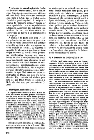 A natureza da madeira de gôfer (pala­
vra hebraica transliterada) não é conhe­
cida. Algumas pessoas sugerem cipreste
(cf. von Rad). Este termo era desconhe­
cido para a LXX, que a traduz como
“madeira quadrangular”. A Vulgata a
chama de “madeira alisada”. Devia ser
uma qualidade rara e especialmente
adequada. As árvores que supriram essa
madeira de uso marítimo devem ter
sobrevivido ao dilúvio e ter continuado a
se propagar.
A menção do pacto com Noé (v. 18)
é a primeira vez em que esta palavra é
usada no Velho Testamento. Ele abrange
a família de Noé e dois exemplares de
cada espécie de animal. A sugestão a
respeito do alimento é previdente: tudo
o que se come. A mesma dieta poderia
ser problemática durante um ano a
bordo da arca. Como podiam eles arma­
zenar suprimento para alimentar os ani­
mais durante um ano? Muitas de suas
necessidades, consideravelmente dimi­
nuídas pela inatividade, foram supridas
por ovos e leite! Finalmente, somos infor­
mados de que Noé executou todas as
instruções de Deus, que não era tarefa
simples. Ela, contudo, foi aliviada pelo
fato de que Deus trouxe os animais a
Noé; ele não teve que procurá-los (v.
20b).
3) Instruções Adicionais (7:1-5)
1 Depois disse o Senhor a Noé: E n tra na
arc a , tu e toda a tu a casa, porque tenho visto
que és justo diante de m im n esta geração.
2 De todos os anim ais lim pos lev arás contigo
sete e sete, o m acho e sua fêm ea; m as dos
anim ais que não são lim pos, dois, o m acho
e sua fê m e a ; 3 tam bém das aves do céu sete
e sete, m acho e fêm ea, p a ra se conservar
em vida su a espécie sobre a face de toda a
te rra . 4 P orque, passados ainda sete dias,
farei chover sobre a te rra quaren ta dias e
quarenta noites, e ex term inarei da face da
te rra todas as criatu ras que fiz. 5 E Noé fez
segundo tudo o que o Senhor -lhe ordenara.
Esta passagem continua a fonte Judia,
que apresenta uma nota adicional. Não
apenas estavam na arca dois exemplares
de cada espécie de animal, mas os ani­
mais limpos totalizam sete pares, pois
mais tarde eles iriam ser usados para
sacrifício e para alimentação. A fonte
Sacerdotal não menciona sacrifício até a
época de Moisés, quando o sistema sa­
crificial recebeu sanção de Yahweh. Isto
não significa que o escritor Sacerdotal
não tinha conhecimento desse costume
anteriormente. De fato, os sacerdotes
foram, provavelmente, os editores finais
do Pentateuco, e conscientemente incluí­
ram esse material da fonte Judia. A sua
relutância em mencionar sacrifícios
anteriores era devida ao seu desejo de
enfatizar a importância do sacerdócio
levítico. As diferenças entre a fonte Judia
e a Sacerdotal são questões de ênfase,
e não de discordância básica.
4) A Extensão do Dilúvio (7:6-8:19)
6 Tinha Noé seiscentos anos de idade,
quando o dilúvio veio sobre a te rra . 7 Noé
entrou na a rc a com seus filhos, sua m ulher
e as m ulheres de seus filhos, por causa das
águas do dilúvio. 8 Dos anim ais lim pos e dos
que não são lim pos, das aves, e de todo réptil
sobre a te rra , 9 e n traram dois a dois p a ra
junto de Noé na arca, m acho e fêm ea, como
Deus ordenara a Noé. 10 P assados os sete
dias, vieram sobre a te rra as águas do dilú­
vio. 11 No ano seiscentos da vida de Noé, no
m ês segundo, aos dezesseis dias do m ês,
rom peram -se todas as fontes do grande
abism o, e as jan elas do céu se ab riram , 12 e
caiu chuva sobre a te rra quaren ta dias e
quarenta noites. 13 N esse m esm o dia entrou
Noé na arc a , e juntam ente com ele seus
filhos Sem, Cão e Jafé, como tam bém sua
m ulher e as três m ulheres de séus filhos, 14
e com eles todo anim al segundo a sua espé­
cie, todo o gado segundo a sua espécie, todo
réptil que se a rra s ta sobre a te rra segundo a
sua espécie, e toda ave segundo a sua espé­
cie, pássaros de toda qualidade. 15 E n tra ­
ra m p a ra junto de Noé n a arc a , dois a dois de
toda a carne em que havia espírito de vida.
16 E os que en traram eram m acho e fêm ea
de toda a carne, com o D eus lhe tinha orde­
nado; e o Senhor o fechou dentro. 17 Veio o
dilúvio sobre a te rra durante q uaren ta d ia s;
e as águas cresceram e lev an taram a arca,
e ela se elevou por cim a da te rra . 18 P re v a ­
leceram as águas e cresceram grandem ente
sobre a te rra ; e a a rc a vogava sobre as
198
 