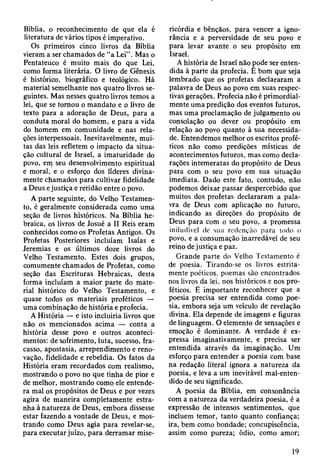 Bíblia, o reconhecimento de que ela é
literatura de vários tipos é imperativo.
Os primeiros cinco livros da Bíblia
vieram a ser chamados de “a Lei” . Mas o
Pentateuco é muito mais do que Lei,
como forma literária. O livro de Gênesis
é histórico, biográfico e teológico. Há
material semelhante nos quatro livros se­
guintes. Mas nesses quatro livros temos a
lei, que se tornou o mandato e o livro de
texto para a adoração de Deus, para a
conduta moral do homem, e para a vida
do homem em comunidade e nas rela­
ções interpessoais. Inevitavelmente, mui­
tas das leis refletem o impacto da situa­
ção cultural de Israel, a imaturidade do
povo, em seu desenvolvimento espiritual
e moral, e o esforço dos líderes divina­
mente chamados para cultivar fidelidade
a Deus ejustiça e retidão entre o povo.
A parte seguinte, do Velho Testamen­
to, é geralmente considerada como uma
seção de livros históricos. Na Bíblia he­
braica, os livros de Josué a II Reis eram
conhecidos como os Profetas Antigos. Os
Profetas Posteriores incluíam Isaías e
Jeremias e os últimos doze livros do
Velho Testamento. Estes dois grupos,
comumente chamados de Profetas, como
seção das Escrituras Hebraicas, desta
forma incluíam a maior parte do mate­
rial histórico do Velho Testamento, e
quase todos os materiais proféticos —
uma combinação de história e profecia.
A História — e isto incluiria livros que
não os mencionados acima — conta a
história desse povo e outros aconteci­
mentos: de sofrimento, luta, sucesso, fra­
casso, apostasia, arrependimento e reno­
vação, fidelidade e rebeldia. Os fatos da
História eram recordados com realismo,
mostrando o povo no que tinha de pior e
de melhor, mostrando como ele entende­
ra mal os propósitos de Deus e por vezes
agira de maneira completamente estra­
nha à natureza de Deus, embora dissesse
estar fazendo a vontade de Deus, e mos­
trando como Deus agia para revelar-se,
para executar juízo, para derramar mise­
ricórdia e bênçãos, para vencer a igno­
rância e a perversidade de seu povo e
para levar avante o seu propósito em
Israel.
A história de Israel não pode ser enten­
dida à parte da profecia. È bom que seja
lembrado que os profetas declararam a
palavra de Deus ao povo em suas respec­
tivas gerações. Profecia não é primordial­
mente uma predição dos eventos futuros,
mas uma proclamação de julgamento ou
consolação ou dever ou propósito em
relação ao povo quanto à sua necessida­
de. Entendemos melhor os escritos profé­
ticos não como predições místicas de
acontecimentos futuros, mas como decla­
rações intemeratas do propósito de Deus
para com o seu povo em sua situação
imediata. Dado este fato, contudo, não
podemos deixar passar despercebido que
muitos dos profetas declararam a pala­
vra de Deus com aplicação no futuro,
indicando as direções do propósito de
Deus para com o seu povo, a promessa
iniludível de sua redenção para lodo o
povo, e a consumação inarredável de seu
reino de justiça e paz.
Grande parte do Velho Testamento é
de poesia. Tirando-se os livros estrita­
mente poéticos, poemas são encontrados
nos livros da lei, nos históricos e nos pro­
féticos. É importante reconhecer que a
poesia precisa ser entendida como poe­
sia, embora seja um veículo de revelação
divina. Ela depende de imagens e figuras
de linguagem. O elemento de sensações e
emoção é dominante. A verdade é ex­
pressa imaginativamente, e precisa ser
entendida através da imaginação. Um
esforço para entender a poesia com base
na redação literal ignora a natureza da
poesia, e leva a um inevitável mal-enten­
dido de seu significado.
A poesia da Bíblia, em consonância
com a natureza da verdadeira poesia, é a
expressão de intensos sentimentos, que
incluem temor, tanto quanto confiança;
ira, bem como bondade; concupiscência,
assim como pureza; ódio, como amor;
19
 