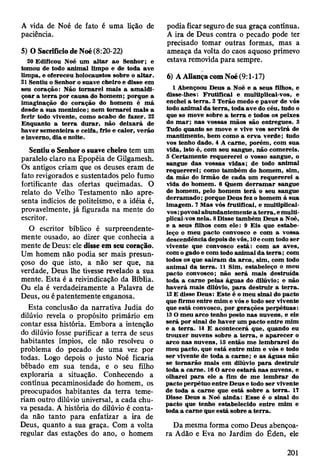 A vida de Noé de fato é uma lição de
paciência.
5) O Sacrifício de Noé (8:20-22)
20 Edificou Noé um a lta r ao Senhor; e
tom ou de todo anim al lim po e de toda ave
lim pa, e ofereceu holocausto» sobre o a lta r.
21 Sentiu o Senhor o suave cheiro e disse em
seu coração: Não to rn arei m ais a am ald i­
çoar a te rra por causa do hom em ; porque a
im aginação do coração do hom em é m á
desde a sua m eninice; nem to m arei m ais a
ferir todo vivente, com o acabo de fazer. 22
E nquanto a te rra d u rar, não deixará de
h aver sem enteira e ceifa, frio e calor, verão
e inverno, d ia e noite.
Sentiu o Senhor o suave cheiro tem um
paralelo claro na Epopéia de Gilgamesh.
Os antigos criam que os deuses eram de
fato revigorados e sustentados pelo fumo
fortificante das ofertas queimadas. O
relato do Velho Testamento não apre­
senta indícios de politeísmo, e a idéia é,
provavelmente, já figurada na mente do
escritor.
O escritor bíblico é surpreendente­
mente ousado, ao dizer que conhecia a
mente de Deus: ele disse em seu coração.
Um homem não podia ser mais presun­
çoso do que isto, a não ser que, na
verdade, Deus lhe tivesse revelado a sua
mente. Esta é a reivindicação da Bíblia.
Ou ela é verdadeiramente a Palavra de
Deus, ou é patentemente enganosa.
Esta conclusão da narrativa Judia do
dilúvio revela o propósito primário em
contar essa história. Embora a intenção
do dilúvio fosse purificar a terra de seus
habitantes ímpios, ele não resolveu o
problema do pecado de uma vez por
todas. Logo depois o justo Noé ficaria
bêbado em sua tenda, e o seu filho
exploraria a situação. Conhecendo a
contínua pecaminosidade do homem, os
preocupados habitantes da terra teme­
riam outro dilúvio universal, a cada chu­
va pesada. A história do dilúvio é conta­
da não tanto para enfatizar a ira de
Deus, quanto a sua graça. Com a volta
regular das estações do ano, o homem
podia ficar seguro de sua graça contínua.
A ira de Deus contra o pecado pode ter
precisado tomar outras formas, mas a
ameaça da volta do caos aquoso primevo
estava removida para sempre.
6) A Aliança com Noé (9:1-17)
1 Abençoou D eus a Noé e a seus filhos, e
disse-lhes: F ru tificai e m ultiplicai-vos, e
enchei a te rra . 2 T erão m edo e pavor de vós
todo anim al d a te rra , toda ave do céu, tudo o
que se m ove sobre a te rra e todos os peixes
do m a r; nas vossas m ãos são entregues. 3
Tudo quanto se m ove e vive vos serv irá de
m antim ento, bem com o a erv a verde; tudo
vos tenho dado. 4 A carne, porém , com sua
vida, isto é, com seu sangue, não com ereis.
5 C ertam ente requererei o vosso sangue, o
sangue d as vossas vidas; de todo anim al
req u ererei; como tam bém do hom em , sim ,
da m ão do irm ão de cada um requererei a
vida do hom em . 6 Q uem d e rra m a r sangue
de hom em , pelo hom em te rá o seu sangue
derram ad o ; porque Deus fez o hom em à sua
im agem . 7 M as vós frutificai, e m ultiplicai-
vos ;povoai abundantem ente a te rra , e m ulti­
plicai-vos nela. 8 D isse tam bém D eus a Noé,
e a seus filhos com ele: 9 E is que estab e­
leço o m eu pacto convosco e com a vossa
descendência depois de vós, 10e com todo ser
vivente que convosco e stá: com as aves,
com o gado e com todo anim al d a te rra ; com
todos os que sa íra m da arc a , sim , com todo
anim al da te rra . 11 Sim , estabeleço o m eu
pacto convosco; não será m ais destruída
toda a carne pelas águas do dilúvio; e não
h av erá m ais dilúvio, p a ra d estru ir a te rra .
12 E disse D eus: E ste é o m eu sinal do pacto
que firm o entre m im e vós e todo ser vivente
que está convosco, por gerações perpétuas:
13 O m eu arco tenho posto n as nuvens, e ele
será por sinal de h av er um pacto en tre m im
e a te rra . 14 E acontecerá que, quando eu
trouxer nuvens sobre a te rra , e ap arecer o
arco nas nuvens, 15 então m e lem b rarei do
m eu pacto, que está en tre m im e vós e todo
ser vivente de toda a carn e; e as águas não
se to m arão m ais em dilúvio p a ra destru ir
toda a carne. 16 O arco e sta rá nas nuvens, e
olharei p a ra ele a fim de m e lem b rar do
pacto perpétuo en tre D eus e todo ser vivente
de toda a carne que está sobre a te rra . 17
Disse D eus a Noé ainda: E sse é o sinal do
pacto que tenho estabelecido en tre m im e
toda a carne que está sobre a te rra .
Da mesma forma como Deus abençoa­
ra Adão e Eva no Jardim do Éden, ele
201
 