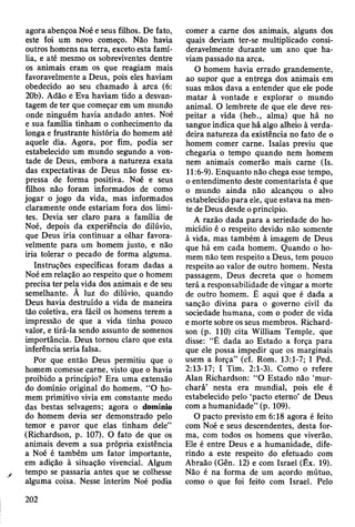 agora abençoa Noé e seus filhos. De fato,
este foi um novo começo. Não havia
outros homens na terra, exceto esta famí­
lia, e até mesmo os sobreviventes dentre
os animais eram os que reagiam mais
favoravelmente a Deus, pois eles haviam
obedecido ao seu chamado à arca (6:
20b). Adão e Eva haviam tido a desvan­
tagem de ter que começar em um mundo
onde ninguém havia andado antes. Noé
e sua família tinham o conhecimento da
longa e frustrante história do homem até
aquele dia. Agora, por fim, podia ser
estabelecido um mundo segundo a von­
tade de Deus, embora a natureza exata
das expectativas de Deus não fosse ex­
pressa de forma positiva. Noé e seus
filhos não foram informados de como
jogar o jogo da vida, mas informados
claramente onde estariam fora dos limi­
tes. Devia ser claro para a família de
Noé, depois da experiência do dilúvio,
que Deus iria continuar a olhar favora­
velmente para um homem justo, e não
iria tolerar o pecado de forma alguma.
Instruções específicas foram dadas a
Noé em relação ao respeito que o homem
precisa ter pela vida dos animais e de seu
semelhante. Ã luz do dilúvio, quando
Deus havia destruído a vida de maneira
tão coletiva, era fácil os homens terem a
impressão de que a vida tinha pouco
valor, e tirá-la sendo assunto de somenos
importância. Deus tornou claro que esta
inferência seria falsa.
Por que então Deus permitiu que o
homem comesse carne, visto que o havia
proibido a princípio? Era uma extensão
do domínio original do homem. “O ho­
mem primitivo vivia em constante medo
das bestas selvagens; agora o domínio
do homem devia ser demonstrado pelo
temor e pavor que elas tinham dele”
(Richardson, p. 107). O fato de que os
animais devem a sua própria existência
a Noé é também um fator importante,
em adição à situação vivencial. Algum
tempo se passaria antes que se colhesse
alguma coisa. Nesse ínterim Noé podia
comer a carne dos animais, alguns dos
quais deviam ter-se multiplicado consi­
deravelmente durante um ano que ha­
viam passado na arca.
O homem havia errado grandemente,
ao supor que a entrega dos animais em
suas mãos dava a entender que ele pode
matar à vontade e explorar o mundo
animal. O lembrete de que ele deve res­
peitar a vida (heb., alma) que há no
sangue indica que há algo alheio à verda­
deira natureza da existência no fato de o
homem comer carne. Isaías previu que
chegaria o tempo quando nem homem
nem animais comerão mais carne (Is.
11:6-9). Enquanto não chega esse tempo,
o entendimento deste comentarista é que
o mundo ainda não alcançou o alvo
estabelecido para ele, que estava na men­
te de Deus desde o princípio.
A razão dada para a seriedade do ho­
micídio é o respeito devido não somente
à vida, mas também à imagem de Deus
que há em cada homem. Quando o ho­
mem não tem respeito a Deus, tem pouco
respeito ao valor de outro homem. Nesta
passagem, Deus decreta que o homem
terá a responsabilidade de vingar a morte
de outro homem. É aqui que é dada a
sanção divina para o governo civil da
sociedade humana, com o poder de vida
e morte sobre os seus membros. Richard­
son (p. 110) cita William Temple, que
disse: “É dada ao Estado a força para
que ele possa impedir que os marginais
usem a força” (cf. Rom. 13:1-7; I Ped.
2:13-17; I Tim. 2:1-3). Como o refere
Alan Richardson: “O Estado não ‘mur­
chará’ nesta era mundial, pois ele é
estabelecido pelo ‘pacto eterno’ de Deus
com a humanidade” (p. 109).
O pacto previsto em 6:18 agora é feito
com Noé e seus descendentes, desta for­
ma, com todos os homens que viverão.
Ele é entre Deus e a humanidade, dife­
rindo a este respeito do efetuado com
Abraão (Gên. 12) e com Israel (Êx. 19).
Não é na forma de um acordo mútuo,
como o que foi feito com Israel. Pelo
202
 