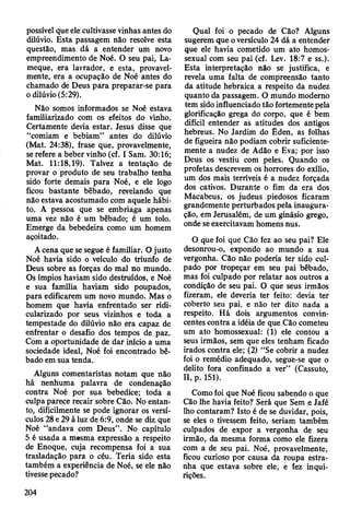 possível que ele cultivasse vinhas antes do
dilúvio. Esta passagem não resolve esta
questão, mas dá a entender um novo
empreendimento de Noé. O seu pai, La-
meque, era lavrador, e esta, provavel­
mente, era a ocupação de Noé antes do
chamado de Deus para preparar-se para
o dilúvio (5:29).
Não somos informados se Noé estava
familiarizado com os efeitos do vinho.
Certamente devia estar. Jesus disse que
“comiam e bebiam” antes do dilúvio
(Mat. 24:38), frase que, provavelmente,
se refere a beber vinho (cf. I Sam. 30:16;
Mat. 11:18,19). Talvez a tentação de
provar o produto de seu trabalho tenha
sido forte demais para Noé, e ele logo
ficou bastante bêbado, revelando que
não estava acostumado com aquele hábi­
to. A pessoa que se embriaga apenas
uma vez não é um bêbado; é um tolo.
Emerge da bebedeira como um homem
açoitado.
A cena que se segue é familiar. O justo
Noé havia sido o veículo do triunfo de
Deus sobre as forças do mal no mundo.
Os ímpios haviam sido destruídos, e Noé
e sua família haviam sido poupados,
para edificarem um novo mundo. Mas o
homem que havia enfrentado ser ridi­
cularizado por seus vizinhos e toda a
tempestade do dilúvio não era capaz de
enfrentar o desafio dos tempos de paz.
Com a oportunidade de dar início a uma
sociedade ideal, Noé foi encontrado bê­
bado em sua tenda.
Alguns comentaristas notam que não
há nenhuma palavra de condenação
contra Noé por sua bebedice; toda a
culpa parece recair sobre Cão. No entan­
to, dificilmente se pode ignorar os versí­
culos 28 e 29 à luz de 6:9, onde se diz que
Noé “andava com Deus” . No capítulo
5 é usada a mesma expressão a respeito
de Enoque, cuja recompensa foi a sua
trasladação para o céu. Teria sido esta
também a experiência de Noé, se ele não
tivesse pecado?
Qual foi o pecado de Cão? Alguns
sugerem que o versículo 24 dá a entender
que ele havia cometido um ato homos­
sexual com seu pai (cf. Lev. 18:7 e ss.).
Esta interpretação não se justifica, e
revela uma falta de compreensão tanto
da atitude hebraica a respeito da nudez
quanto da passagem. O mundo moderno
tem sido influenciado tão fortemente pela
glorificação grega do corpo, que é bem
difícil entender as atitudes dos antigos
hebreus. No Jardim do Éden, as folhas
de figueira não podiam cobrir suficiente­
mente a nudez de Adão e Eva; por isso
Deus os vestiu com peles. Quando os
profetas descrevem os horrores do exílio,
um dos mais terríveis é a nudez forçada
dos cativos. Durante o fim da era dos
Macabeus, os judeus piedosos ficaram
grandemente perturbados pela inaugura­
ção, em Jerusalém, de um ginásio grego,
onde se exercitavam homens nus.
O que foi que Cão fez ao seu pai? Ele
desonrou-o, expondo ao mundo a sua
vergonha. Cão não poderia ter sido cul­
pado por tropeçar em seu pai bêbado,
mas foi culpado por relatar aos outros a
condição de seu pai. O que seus irmãos
fizeram, ele deveria ter feito: devia ter
coberto seu pai, e não ter dito nada a
respeito. Há dois argumentos convin­
centes contra a idéia de que Cão cometeu
um ato homossexual: (1) ele contou a
seus irmãos, sem que eles tenham ficado
irados contra ele; (2) “Se cobrir a nudez
foi o remédio adequado, segue-se que o
delito fora confinado a ver” (Cassuto,
II, p. 151).
Como foi que Noé ficou sabendo o que
Cão lhe havia feito? Será que Sem e Jafé
lho contaram? Isto é de se duvidar, pois,
se eles o tivessem feito, seriam também
culpados de expor a vergonha de seu
irmão, da mesma forma como ele fizera
com a de seu pai. Noé, provavelmente,
ficou curioso por causa da roupa estra­
nha que estava sobre ele, e fez inqui­
rições.
204
 