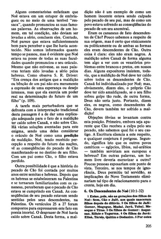 Alguns comentaristas enfatizam que
Noé estava em um estupor de embria­
guez ou no meio de uma terrível “res­
saca”, quando pronunciou as suas famo­
sas palavras. As observações de um ho­
mem, em tal condição, não deviam ser
levadas a sério, concluem eles. Contudo,
Noé parece que estava suficientemente
bem para perceber o que lhe havia acon­
tecido. Não somos informados quanto
tempo se passou, mas é evidente que Noé
estava na posse de todas as suas facul­
dades quando pronunciou o seu oráculo.
Mesmo que não estivesse, as suas pala­
vras teriam sido levadas a sério pelos
hebreus. Como observa S. R. Driver:
“Era crença dos antigos que a maldição
ou bênção de um pai não era meramente
a expressão de uma esperança ou desejo
intensos, mas que ela exercia um poder
real na determinação do futuro de um
filho” (p. 109).
A tarefa mais perturbadora que se
defronta com a interpretação tradicional
desta passagem é a de dar uma explica­
ção adequada para o fato de a maldição
ter caído sobre Canaã, e não sobre Cão.
Há várias soluções aventadas para este
enigma, sendo uma delas considerar
o oráculo de Noé como uma predição
de maldição. Noé, tendo recebido per­
cepção a respeito do futuro das nações,
vê as conseqüências do pecado de Cão
manifestando-se no destino de seu filho.
Com um pai como Cão, o filho estava
perdido.
Outra possibilidade é que a história do
pecado de Cão foi contada por muitos
anos entre semitas e hebreus. Depois que
os hebreus se estabeleceram na Palestina
e se tornaram familiarizados com os ca-
naneus, perceberam que o pecado de Cão
estava se cumprindo em Canaã. As con­
seqüências de seu pecado estavam sendo
sentidas pelos seus descendentes, na
Palestina. Os versículos 25 a 27 foram
compostos para expressarem este fato em
poesia imortal. O desprazer de Noé havia
caído sobre Canaã. Desta forma, a mal­
dição não é um exemplo de como um
homem inocente estava sendo culpado
pelo pecado de seu pai, mas de como um
povo estava sofrendo as conseqüências do
pecado de um seu ancestral.
Eram os çananeus de fato descenden­
tes de Cão? Pouco sabemos a respeito de
sua origem, mas é certo que etnicamente
ou politicamente ou de ambas as formas
eles eram descendentes de Cão. Outra
coisa é clara: eles não eram negros. A
maldição sobre Canaã de forma alguma
tem algo a ver com os vexatórios pro­
blemas entre brancos e pretos, em nossos
dias. Alguns expositores insistem, toda­
via, que a maldição de Noé deve ter caído
sobre todos os descendentes de Cão.
Canaã foi individualizado por Noé; mas,
obviamente, dizem eles, o próprio Cão
deve ter sido amaldiçoado, se o seu filho
sofreu golpe tão rude, de outra forma,
Deus não seria justo. Portanto, dizem
eles, os negros, como descendentes de
Cão, devem também ter sofrido a mal­
dição!
Objeções óbvias se levantam contra
esta posição. Primeiro, embora seja apa­
rente que Cão recebeu a culpa pelo seu
pecado, não sabemos qual foi o seu cas­
tigo. A Escritura silencia a este respeito,
e qualquer conjetura é perigosa. Segun­
do, significa isto que os outros povos
camíticos — egípcios, líbios, sul-arábios
— também serviriam aos europeus e
hebreus? Em outras palavras, um ho­
mem livre deveria escravizar a outro?
Poucas pessoas esposariam este ponto de
vista. Terceiro, se nos tempos de igno­
rância, Deus permitiu tal servidão, as
implicações do Novo Testamento elimi­
nariam tal tipo de relacionamento para o
crente, hoje em dia.
6. Os Descendentes de Noé (10:1-32)
1 E stas, pois, são a s gerações dos filhos de
Noé: Sem , Cão e Jafé, aos quais nasceram
filhos depois do dilúvio. 2 Os filhos de Jafé:
G om er, M ágogue, M adai, Ja v ã , T ubal, Me-
seque e T iras. 3 Os filhos de G om er: Asque-
naz, R ifate e T ogarm a. 4 Os filhos de Ja v ã :
E lisá, T ársis, Q uitim e D odanim . 5 P o r estes
205
 