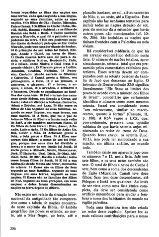 foram rep artid as as Ilhas das nações nas
suas te rra s, cad a quál segundo a sua língua,
segundo a s suas fam ílias, en tre a s suas
nações. 6 Os filhos de C ão: Cuche, M izraim .
P ute e C anaã. 7Os filhos de C uche: Seba, Ha-
vilá, Sabtá, B aam á e S abtecá; e os filhos de
R aam á são Sebá e D edã. 8 Cuche tam bém
gerou a N inrode, o qual foi o prim eiro a ser
poderoso n a te rra . 9 E le e ra poderoso caça­
dor diante do Senhor; pelo que se diz: Como
N inrode, poderoso caçador diante do Senhor.
10 O princípio do seu reino foi Babel, Ere-
que, A cade e Calné, na te rra de Sinar.
11 D esta m esm a te rra saiu ele p a ra a As­
síria e edificou N ínive, R eobote-Ir, C alá,
12 e R ésen, entre N ínive e C alá (esta é a
grande cidade). 13 M izraim gerou a Ludim ,
A nam im , L eabim , N aftuim , 14 P atru-
sim , C asluim (donde sa íra m os filisteus)
e C aftorim . IS C anaã gerou a Sidom, seu
prim ogênito, e H ete, 16 e ao jebuseu, o
am orreu, o girgaseu, 17 o heveu, o ar-
queu, o sineu, 18 o arvadeu, o zem areu e
o ham ateu. Depois se esp alh aram a s fam í­
lias dos cananeus. 19 Foi o term o dos cana-
neus desde Sidom, em direção a G erar, até
G aza; e daí em direção a Sodom a, G om orra,
A dm á e Zeboim , até L asa. 20 São esses os
filhos de Cão segundo as suas fam ílias, se­
gundo as suas línguas, em suas te rra s, em
suas nações. 21 A Sem , que foi o p ai de
todos os filhos de E b er e o irm ão m ais velho
de Jafé, a ele tam bém n asceram filhos. 22
Os filhos de Sem fo ram : E lão, A ssur, Arfa-
xade, Lude e A rão. 23 Os filhos de A rão : Uz,
Hul, G eter e M ás. 24 A rfaxade gerou a
Selá; e Selá gerou a E b er. 25 A E b er n a s­
ceram dois filhos: o nom e de um foi Pele-
gue, porque nos seus dias foi dividida a
te rra ; e o nom e de seu irm ão foi Joctã. 26
Jo ctã gerou a A lm odá, Selefe, H azarm avé,
Je rá , 27 H adorão, U sai, D icla, 28 O bal, Abi-
m ael, Sebá, 29 Ofir, H avilá e Jo b ab e: todos
esses foram filhos de Jo ctã. 30 E foi a sua
habitação desde M essa a té Sefar, m ontanha
do oriente. 31 E sses são os filhos de Sem
segundo as suas fam ílias, segundo as suas
línguas, em suas te rra s, segundo as suas
nações. 32 E ssas são as fam ílias dos filhos
de Noé, segundo as suas gerações, em suas
nações; e delas foram dissem inadas as
nações na te rra depois do dilúvio.
Não existe um relato da situação inter­
nacional da antiguidade tão compreen­
sivo como a tabela de nações encontra­
da neste capítulo da Bíblia. O âmbito
geográfico dos povos se estende, ao nor­
te, até o Mar Negro, ao leste, até o
planalto iraniano, ao sul, até as nascentes
do Nilo, e, ao oeste, até a Espanha. Este
capítulo não faz nenhuma tentativa para
incluir todas as nações debaixo do sol,
pois ele mesmo dá a entender que havia
outros povos não mencionados (cf. 10:
4b, 30b). São incluídas as nações que
tinham fronteira com a Palestina ou nela
viviam.
Há considerável evidência de que há
um arranjo esquemático definido nesta
lista. O número de nações totaliza, apro­
ximadamente, setenta, total que era pre­
sumido pelos comentários rabínicos pos­
teriores. Esses setenta devem ser com­
parados com as setenta pessoas da famí­
lia de Jacó que desceram ao Egito. O
hebraico de Deuteronômio 32:8 significa
literalmente: “Ele fixou os limites dos
povos de acordo com o número dos filhos
de Israel” , comentário que certamente
identifica o número como esses mesmos
setenta. Israel era considerado como
“um microcosmo, similar ao macro-
cosmo, quanto à forma” (Cassuto, II,
p. 180). A RSV segue a LXX, que,
provavelmente, preserva uma opinião
rabínica de que havia setenta anjos mi­
nistrando ao redor do trono de Deus.
Quando Jesus enviou os setenta (Luc.
10:1), isso pode ter simbolizado a sua
missão, em última análise, ao mundo
todo.
Também existe um aparente jogo com
os números 7 e 12, nesta lista. Jafé tem
sete filhos, e os seus netos também são
sete. O total de filhos e netos de Cuche é
sete, bem como a soma dos descendentes
do Egito (Mizraim). Canaã teve doze
filhos; Sem tem doze descendentes, até
Pelegue; e Joctã tem quatorze. Ao invés
de ser vista como uma lista étnica com­
pleta, ela deve ser considerada como
artifício mnemónico para ajudar a lem­
brar o nome dos habitantes do mundo na
região palestina.
Toda uma literatura tem sido criada
ao redor deste capítulo. Speiser fez as
mais valiosas contribuições para o nosso
206
 