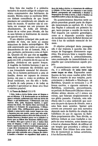 Esta lista das nações é a primeira
tentativa do mundo antigo de compor um
relato compreensivo dos habitantes do
mundo. Revela como os escritores bíbli­
cos tinham consciência de que Israel
precisava ser considerado em relação ao
resto do mundo. O escritor não se con­
tenta em avançar em um processo de
afunilamento, de Adão até Abraão.
Antes de se voltar para Abraão, ele faz
os seus leitores se lembrarem do mundo
em que ele veio à luz.
0 seu objetivo principal não pode ser
perdido de vista, em meio ao exame
minucioso de dados antropológicos. Ele
está asseverando que todos os povos são
descendentes de um só homem, Noé, e
que, portanto, pertencem a uma só famí­
lia. Quando ele diz que elas se espalha­
ram, está usando o mesmo verbo empre­
gado em 2:10, a respeito do rio que sai do
jardim, abrindo-se em quatro braços.
A tragédia da história humana é que os
homens se tornaram tão divididos que
a sua irmandade essencial foi obscure­
cida. Se os homens pertencem a uma só
família, devem ser capazes de viverem
juntos, em paz; e, como os profetas de
Israel sonharam, um dia eles o farão.
A tarefa de cada pessoa e de todas as
gerações é aproximar-se desse alvo final
o máximo possível.
7. A Torre de Babel (11:1-9)
1 O ra, toda a te rra tinha um a só língua e
um só idiom a. 2 £ deslocando-se os hom ens
p a ra o oriente, ach aram um vale na te rra de
Sinar; e ali h ab itaram . 3 D isseram uns aos
outros: E ia, pois, façam os tijolos, e quei­
m em o-los bem . Os tijolos lhes serv iram de
p edras e o betum e de arg am assa. 4 D isse­
ra m m ais: E ia, edifiquem os p a ra nós um a
cidade e u m a to rre cujo cum e toque no céu,
e façam o-nos um nom e, p a ra que não. seja­
m os espalhados sobre a face de toda a te rra . 5
E ntão desceu o Senhor p a ra ver a cidade e a
torre que os filhos dos hom ens edificavam ;
6 e disse: E is que o povo é um , e todos têm
um a só língua; e isto é o que com eçam a
fa z e r; ag o ra não h av erá restrição p a ra tudo
o que eles Intentarem fazer. 7 E ia, desça­
m os, e confundam os ali a sua linguagem ,
p a ra que não entenda um a língua do outro.
8 A ssim o Senhor os espalhou dali sobre a
face de toda a te rra ; e cessaram de edificar
a cidade. 9 P o r isso se cham ou o seu nom e
B abel, porquanto ali confundiu o Senhor a
linguagem de toda a te rra , e dali o Senhor os
espalhou sobre a face de toda a to rra.
Os acontecimentos descritos neste ca­
pítulo precedem grande parte da disper­
são mencionada no capítulo 10. A Lista
das Nações é colocada em primeiro lu­
gar, tanto porque a ocasião da morte de
Noé requeria um sumário genealógico,
como se a dispersão ocorrida depois
do incidente na torre de Babel devesse ser
vista à luz da unidade essencial do ho­
mem.
O objetivo principal desta passagem
não é dar resposta à questão das dife­
renças de linguagem diretamente suge­
ridas. Ela procura falar a respeito desse
problema, porém é, primordialmente,
uma condenação da insensibilidade e do
orgulho que caracterizaram aquele pro­
jeto.
O acontecimento central, nesta histó­
ria, é a edificação de uma torre ciyo
cume toque os céus. Expressões seme­
lhantes de fato eram usadas pelos babi­
lônios a respeito de seus templos, parti­
cularmente o dedicado a Marduque, na
Babilônia. Quando os versículos 1 a 19
foram escritos, o zigurate existente na
Babilônia, construído, provavelmente,
no período de Hamurabi (décimo oitavo e
décimo sétimo séculos a.C.) estava em
ruínas, que falavam eloqüentemente de
sua glória passada. Contudo, esta refe­
rência não é a uma catástrofe que ocor­
rera tão perto da época de Abraão, mas a
uma bem mais anterior. Speiser está
correto em presumir que esta narrativa
depende mais da história da criação dos
babilônios do que do zigurate da Babi­
lônia propriamente dito. Sem dúvida, os
hebreus tinham as suas tradições a res­
peito de uma tentativa, antes mesmo que
o local se chamasse Babel, de edificar ali
um templo que precedera o esforço de
Hamurabi. Este último fora uma tenta­
tiva de reconstruir as ruínas anteriores,
à luz da Enuma Elish.
208
 