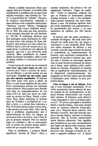 Desde a análise minuciosa desta pas­
sagem, feita por Gunkel, os eruditos têm
manifestado a tendência de ver aqui duas
edições revisadas: uma história da “tor­
re” e uma história da “cidade” . Cassuto,
de maneira característica, responde a
esses esforços com a seguinte observação:
“Nenhum escritor hebreu inteligente
teria produzido textos insípidos assim”
(II, p. 236). Ele acha que esta narrativa
é um exemplo chocante de arte literária
(p. 231-34). É suficiente observar que
esta passagem passa facilmente de cida­
de para torre, não porque há duas edi­
ficações, mas porque em uma cidade ba­
bilónica típica a área do templo era a sua
razão de ser. A cidade era um adjunto do
zigurate, que era a sua estrutura mais
evidente. Bem semelhante às cidade-
zinhas do interior brasileiro, onde a torre
da igreja católica é a estrutura mais im­
ponente.
O que havia de errado em se construir
uma torre ciyo cume toque no céu (um
arranha-céu)? Para o escritor da narra­
tiva de Gênesis, o pecado residia em sua
motivação. Façamo-nos um nome, para
que não sejamos espalhados. O homem
fora feito para viver para a glória de
Deus, e a sua busca legítima de um nome
bom e permanente precisa ser realizado
nesse contexto. Deus apelou para Abraão
com base no engrandecimento de seu
nome (12:1-3), mas isso devia ser reali­
zado no serviço de Deus. Desde o prin­
cípio, Deus tinha ordenado ao homem
para ser frutífero e multiplicar-se e en­
cher a terra, e a ordem fora reiterada a
Noé. O homem devia encher a terra toda,
e não apenas um canto dela. Até o dia de
hoje o problema populacional não é
essencialmente de falta de espaço na
terra para todo o seu povo, mas o fato de
que as pessoas desejam viver no mesmo
lugar (as cidades) e não se preocupam
com as partes do mundo menos afortu­
nadas do que aquela em que estão.
Para os babilônios, a palavra Babel
significava “portão de Deus”. Para o
escritor inspirado, ela passou a ter um
significado hebraico: “lugar de confu­
são” . Todos os esquemas utópicos em
que os homens se preocupam apenas
consigo mesmos e com a sua prosperi­
dade pessoal terminam em caos seme­
lhante a esse. Os homens egoístas sem­
pre serão insensíveis aos pensamentos e
às necessidades dos outros, e as suas
tentativas de edificar por fim fracas­
sarão.
O escritor não diz como aconteceu a
confusão de línguas. Ele está mais inte­
ressado na razão para ela, em quem a
ocasionou e o seu resultado final. Deus
usa várias maneiras de efetivar a sua
vontade, mas ele reage sempre de manei­
ra semelhante ao comportamento do
homem, com resultados comparáveis. A
intenção do escritor é ensinar que, sem­
pre que o homem se preocupar apenas
com as suas tentativas pessoais de alcan­
çar a fama, esses esforços estão conde­
nados ao fracasso. Enquanto os homens
não se espalharem voluntariamente, ele
os dispersará compulsoriamente, em­
pregando os diversos meios que lhe estão
à disposição, para realizar os seus pro­
pósitos finais.
Uma só língua e um só idioma. Esta
não é uma tradução satisfatória. O es­
critor certamente estava cônscio de que,
na ocasião de tal acontecimento, os ho­
mens haviam desenvolvido um vocabu­
lário extenso. O hebraico mais literal é
“uma linguagem e uma (a mesma) pala­
vra (s)”. Os povos português e brasileiro
falam a mesma língua, mas nem sempre
usam as mesmas palavras (moço-gar-
çom, etc.). Naquela época remota, está
dizendo o escritor, eles não falavam ape­
nas a mesma língua: usavam as mesmas
palavras. Não se haviam desenvolvido
ainda dialetos diferentes. Isto significa
que considera-se que este acontecimento
teve lugar em épocas bem remotas, bem
distantes do escritor. Não precisamos
procurar esta situação vivencial no ter­
ceiro e segundo milênios a.C. A época
209
 