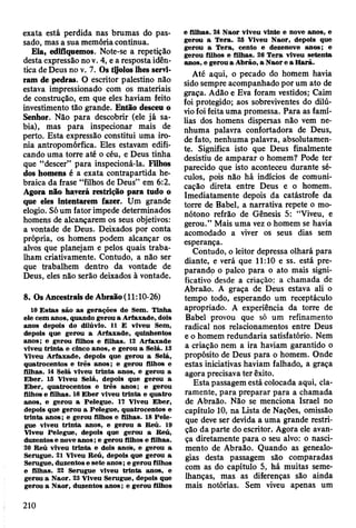 exata está perdida nas brumas do pas­
sado, mas a sua memória continua.
Eía, edifiquemos. Note-se a repetição
desta expressão no v. 4, e a resposta idên­
tica de Deus no v. 7. Os tjjolos lhes servi­
ram de pedras. O escritor palestino não
estava impressionado com os materiais
de construção, em que eles haviam feito
investimento tão grande. Então desceu o
Senhor. Não para descobrir (ele já sa­
bia), mas para inspecionar mais de
perto. Esta expressão constitui uma iro­
nia antropomórfica. Eles estavam edifi­
cando uma torre até o céu, e Deus tinha
que “descer” para inspecioná-la. Filhos
dos homens é a exata contrapartida he­
braica da frase “filhos de Deus” em 6:2.
Agora não haverá restrição para tudo o
que eles intentarem fazer. Um grande
elogio. Só um fator impede determinados
homens de alcançarem os seus objetivos:
a vontade de Deus. Deixados por conta
própria, os homens podem alcançar os
alvos que planejam e pelos quais traba­
lham criativamente. Contudo, a não ser
que trabalhem dentro da vontade de
Deus, eles não serão deixados à vontade.
8. Os Ancestrais de Abraão (11:10-26)
10 E stas são as gerações de Sem . Tinha
ele cem anos, quando gerou a A rfaxade, dois
anos depois do dilúvio. 11 E viveu Sem,
depois que gerou a A rfaxade, quinhentos
anos; e gerou filhos e filhas. 12 A rfaxade
viveu trin ta e cinco anos, e gerou a Selá. 13
Viveu A rfaxade, depois que gerou a Selá,
quatrocentos e trê s anos; e gerou filhos e
filhas. 14 Selá viveu trin ta anos, e gerou a
E b er. 15 Viveu Selá, depois que gerou a
E b er, quatrocentos e trê s anos; e gerou
filhos e filhas. 16 E b er viveu trin ta e quatro
anos, e gerou a Pelegue. 17 Viveu E ber,
depois que gerou a Pelegue, quatrocentos e
trin ta anos; e gerou filhos e filhas. 18 P ele­
gue viveu trin ta anos, e gerou a R eú. 19
Viveu Pelegue, depois que gerou a Reú,
duzentos e nove a n o s; e gerou filhos e filhas.
20 R eú viveu trin ta e dois anos, e gerou a
Serugue. 21 Viveu R eú, depois que gerou a
Serugue, duzentos e sete anos; e gerou filhos
e filhas. 22 Serugue viveu trin ta anos, e
gerou a N aor. 23 Viveu Serugue, depois que
gerou a N aor, duzentos an o s; e gerou filhos
e filhas. 24 N aor viveu vinte e nove anos, e
gerou a T era. 25 Viveu N aor, depois que
gerou a T era, cento e dezenove anos; e
gerou filhos e filhas. 26 T era viveu setenta
anos, e gerou a A brão, a N aor e a H arã.
Até aqui, o pecado do homem havia
sido sempre acompanhado por um ato de
graça. Adão e Eva foram vestidos; Caim
foi protegido; aos sobreviventes do dilú­
vio foi feita uma promessa. Para as famí­
lias dos homens dispersas não vem ne­
nhuma palavra confortadora de Deus,
de fato, nenhuma palavra, absolutamen­
te. Significa isto que Deus finalmente
desistiu de amparar o homem? Pode ter
parecido que isto aconteceu durante sé­
culos, pois não há indícios de comuni­
cação direta entre Deus e o homem.
Imediatamente depois da catástrofe da
torre de Babel, a narrativa repete o mo­
nótono refrão de Gênesis 5: “Viveu, e
gerou.” Mais uma vez o homem se havia
acomodado a viver os seus dias sem
esperança.
Contudo, o leitor depressa olhará para
diante, e verá que 11:10 e ss. está pre­
parando o palco para o ato mais signi­
ficativo desde a criação: a chamada de
Abraão. A graça de Deus estava ali o
tempo todo, esperando um receptáculo
apropriado. A experiência da torre de
Babel provou que só um refinamento
radical nos relacionamentos entre Deus
e o homem redundaria satisfatório. Nem
a criação nem a ira haviam garantido o
propósito de Deus para o homem. Onde
estas iniciativas haviam falhado., a graça
agora precisava ter êxito.
Esta passagem está colocada aqui, cla­
ramente, para preparar para a chamada
de Abraão. Não se menciona Israel no
capítulo 10, na Lista de Nações, omissão
que deve ser devida a uma grande restri­
ção da parte do escritor. Agora ele avan­
ça diretamente para o seu alvo: o nasci­
mento de Abraão. Quando as genealo­
gias desta passagem são comparadas
com as do capítulo 5, há muitas seme­
lhanças, mas as diferenças são ainda
mais notórias. Sem viveu apenas um
210
 