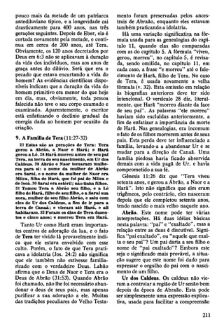 pouco mais da metade de um patriarca
antediluviano típico, e a longevidade cai
drasticamente para 400 anos, nas três
gerações seguintes. Depois de Eber, ela é
cortada novamente pela metade, e conti­
nua em cerca de 200 anos, até Tera.
Obviamente, os 120 anos decretados por
Deus em 6:3 não se aplicavam à duração
da vida dos indivíduos, mas aos anos de
graça antes do dilúvio. Será que era o
pecado que estava encurtando a vida do
homem? As evidências científicas dispo­
níveis indicam que a duração da vida do
homem primitivo era menor do que hoje
em dia, mas, obviamente, toda pessoa
falecida não teve o seu corpo exumado e
examinado. Aparentemente, o escritor
está enfatizando o declínio gradual da
energia dada ao homem por ocasião da
criação.
9. A Família de Tera (11:27-32)
27 E stas são as gerações de T era: T era
gerou a A brão, a N aor e H arã; e H ará
gerou a Ló. 28 H arã m orreu antes de seu pai
T era, na te rra do seu nascim ento, em U r dos
C aldeus. 29 A brão e N aor to m aram m ulhe­
res p a ra si: o nom e da m ulher de A brão
e ra S arai, e o nom e da m ulher de N aor e ra
Milca, filha de H arã, que foi pai de M ilca e
de Iscá. 30 S arai e ra e sté ril; não tinha filhos.
31 Tomou T era a A brão seu filho, e a Ló
filho de H arã, filho de seu filho, e a S arai sua
nora, m ulher de seu filho A brão, e saiu com
eles de U r dos C aldeus, a fim de ir p a ra a
te rra de C anaã; e vieram a té H arã, e ali
h abitaram . 32 F o ram os dias de T era duzen­
tos e cinco anos; e m orreu T era em H arã.
Tanto Ur como Harã eram importan­
tes centros de adoração da lua, e o fato
de Tera ter vivido lá provavelmente indi­
ca que ele estava envolvido com esse
culto. Porém, o fato de que Tera prati­
cava a idolatria (Jos. 24:2) não significa
que ele também não estivesse familia­
rizado com o verdadeiro Deus. Labão
afirma que o Deus de Naor e Tera era o
Deus de Abrão (31:53). Quando Abrão
foi chamado, não lhe foi necessário aban­
donar o deus de seus pais, mas apenas
purificar a sua adoração a ele. Muitas
das tradições peculiares do Velho Testa­
mento foram preservadas pelos ances­
trais de Abraão, enquanto eles estavam
também praticando a idolatria.
Há uma variação significativa na fór­
mula usada para as genealogias do capí­
tulo 11* quando elas são comparadas
com as do capítulo 5. A fórmula “viveu,
gerou, morreu”, no capítulo 5, é revisa­
da, sendo omitida, no capítulo 11, em
cada caso, a frase “e morreu” até o fale­
cimento de Harã, filho de Tera. No caso
de Tera, é usada novamente a velha
fórmula (v. 32). Esta omissão em relação
às biografias anteriores deve ter sido
intencional. O versículo 28 diz, literal­
mente, que Harã “morreu diante da face
de seu pai” . As palavras “ele morreu”
haviam sido excluídas anteriormente, a
fim de enfatizar a importância da morte
de Harã. Nas genealogias, era incomum
o fato de os filhos morrerem antes de seus
pais. Esta perda deve ter influenciado a
família, levando-a a abandonar Ur e se
mudar para a direção de Canaã. Uma
família piedosa havia ficado absorvida
demais com a vida pagã de Ur, e havia
comprometido a sua fé.
Gênesis 11:26 diz que “Tera viveu
setenta anos, e gerou a Abrão, a Naor e a
Harã”. Isto não significa que eles eram
trigêmeos, pelo contrário, eles nasceram
depois que ele completou setenta anos,
tendo nascido o mais velho naquele ano.
Abrão. Este nome pode ter várias
interpretações. Há duas idéias básicas
nesta palavra: “pai” e “exaltado”, mas a
relação entre as duas é discutível. Signi­
fica “pai exaltado”, ou “aquele que exal­
ta o seu pai”? Um pai daria a seu filho o
nome de “pai exaltado”? Embora este
seja o significado mais provável, a situa­
ção sugere que este nome foi dado para
expressar o orgulho do pai com o nasci­
mento de um filho.
Ur dos Caldeus. Os caldeus não vie­
ram a controlar a região de Ur senão bem
depois da época de Abraão. Esta pode
ser simplesmente uma expressão explica­
tiva, usada para facilitar a compreensão
211
 