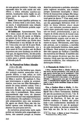 de uma geração posterior. Contudo, esta
expressão deve ter sido usada em refe­
rência a tribos nômades semítico-oci-
dentais, localizadas nesta região na pri­
meira parte do segundo milênio a.C.
(Cassuto).
Sacai. Este nome significa princesa ou
rainha. A forma dada a este nome, Sara,
no pacto, é simplesmente uma redação
variante. Ela dificilmente poderia supe­
rar este nome.
Ali habitaram. Aparentemente, Tera
foi a única causa de eles não terem ido
adiante, pois fora ele quem os dirigira,
ao sairem de Ur. O fato de que eles se
dirigiam a Canaãindica que Abrão deve
ter influenciado a sua decisão de sair de
Ur. Uma coisa era sair de lá para Harã,
pois essa região, provavelmente, era a
terra natal de Tera; porém, sair de Harã
importava em uma mudança no estilo de
vida que, de alguma forma, ele não podia
suportar. Desta forma, estava preparado
o palco para o grande empreendimento
de Abraão pela fé.
II. As Narrativas Sobre Abraão
(12:1-25:18)
Gênesis 11 nos faz lembrar que, depois
dos notáveis eventos associados com o
grande dilúvio, a vida voltou ao ciclo
aparentemente sem significado de nascer,
ter filhos e morrer. No capítulo 5, Eno­
que interrompera a cadeia de aconteci­
mentos, mas com seu filho Matusalém o
estado de coisas anterior voltou. Com a
chamada de Abrão, a história tomou
uma nova direção, que nunca permitiria
uma volta ã normalidade. Deus estava
empreendendo algo novo; ele chamou
Abrão para colocar esse empreendimento
em movimento. Os capítulos 1-11 haviam
sido preparatórios para este momento.
De Agora em diante Deus não iria tra­
balhar apenas com indivíduos; ele iria
chamar um povo para servi-lo.
As narrativas preservadas nesta seção
podem ser testadas pela arqueologia mo­
derna, não somente porque os eventos
descritos pertencem a períodos atestados
pelos registros seculares, mas também
porque numerosas escavações e desco­
bertas de manuscritos antigos têm lança­
do considerável luz sobre a situação cul­
tural geral da época.14 Com esses mate­
riais aprendemos que nomes semelhantes
aos das genealogias hebraicas eram co­
muns na época (décimo oitavo século
a.C.), que costumes peculiares mencio­
nados eram praticados nesse período, e
não em Israel, posteriormente, e que as
viagens de Abrão através de Canaã eram
possíveis porque as regiões que ele mais
freqüentemente ocupou com os seus re­
banhos eram habitadas bem esparsa-
mente na época. Obviamente, estes fatos
não provam, por si mesmos, a exatidão
de cada declaração histórica desta seção
de Gênesis. Nem sempre os arqueólogos
têm sido capazes de verificar a exatidão
das narrativas de Gênesis. E também não
têm sido capazes de provar que elas são
inexatas. Onde quer que eles tenham en­
contrado evidências, elas reforçaram as
declarações bíblicas.
1. A Chamada de Abrão (12:1-3)
1 O ra, o Senhor disse a A brão: Sai-te da
tu a te rra , d a tu a parentela, e da casa de teu
pai, p a ra a te rra que eu te m ostrarei. 2 E u
farei de ti u m a grande n a ç ã o ; abençoar-te-
ei, e engrandecerei o teu n o m e; e tu, sê um a
bênção. 3 A bençoarei aos que te abençoa­
rem , e am aldiçoarei àquele que te am ald i­
çoar; e em ti serão benditas todas as fam í­
lias d a te rra .
Ora, o Senhor disse a Abrão. A cha­
mada de Abrão aconteceu em Ur ou em
Harã? Em o Novo Testamento, Estêvão
diz que ela aconteceu em Ur (At. 7:2). É
bom que se note que Estêvão não foi um
escritor da Escritura. O fato de que
Estêvão conhecia o Senhor não prova
mais o seu conhecimento detalhado do
Velho Testamento do que de qualquer
pessoa que tenha as mesmas caracterís­
ticas hoje em dia. Se ler o relato de
14 Cf. John Bright, A HIstory of Israel (Philadelphia:
Westminster Press, 1959), p. 60-86.
212
 