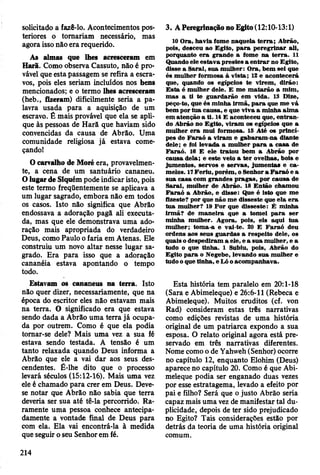 solicitado a fazê-lo. Acontecimentos pos­
teriores o tomariam necessário, mas
agora isso não era requerido.
As almas que lhes acresceram em
Harã. Como observa Cassuto, não é pro­
vável que esta passagem se refira a escra­
vos, pois eles seriam incluídos nos bens
mencionados; e o termo lhes acresceram
(heb., fizeram) dificilmente seria a pa­
lavra usada para a aquisição de um
escravo. É mais provável que ela se apli­
que às pessoas de Harã que haviam sido
convencidas da causa de Abrão. Uma
comunidade religiosa já estava come­
çando!
O carvalho de Moré era, provavelmen­
te, a cena de um santuário cananeu.
O lugar de Siquém pode indicar isto, pois
este termo freqüentemente se aplicava a
um lugar sagrado, embora não em todos
os casos. Isto não significa que Abrão
endossava a adoração pagã ali executa­
da, mas que ele demonstrava uma ado­
ração mais apropriada do verdadeiro
Deus, como Paulo o faria em Atenas. Ele
construiu um novo altar nesse lugar sa­
grado. Era para isso que a adoração
cananéia estava apontando o tempo
todo.
Estavam os cananeus na terra. Isto
não quer dizer, necessariamente, que na
época do escritor eles não estavam mais
na terra. O significado era que estava
sendo dada a Abrão uma terra já ocupa­
da por outrem. Como é que ela podia
tomar-se dele? Mais uma vez a sua fé
estava sendo testada. A tensão é um
tanto relaxada quando Deus informa a
Abrão que ele a vai dar aos seus des­
cendentes. É-lhe dito que o processo
levará séculos (15:12-16). Mais uma vez
ele é chamado para crer em Deus. Deve-
se notar que Abrão não sabia que terra
deveria ser sua até tê-la percorrido. Ra­
ramente uma pessoa conhece antecipa­
damente a vontade final de Deus para
com ela. Ela vai encontrá-la à medida
que seguir o seu Senhor em fé.
3. A Peregrinação no Egito (12:10-13:1)
10 O ra, havia fom e naquela te rra ; A brão,
pois, desceu ao E gito, p a ra p ereg rin ar ali,
porquanto e ra grande a fom e n a te rra . 11
Quando ele estav a p restes a e n tra r no Egito,
disse a Sarai, sua m ulher: O ra, bem sei que
és m ulher form osa à v ista; 12 e acontecerá
que, quando os egípcios te virem , dirão:
E sta é m ulher dele. E m e m atarão a m im ,
m as a ti te g uardarão em vida. 13 Dize,
peço-to, que és m inha irm ã, p a ra que m e vá
bem por tu a causa, e que viva a m inha alm a
em atenção a ti. 14 E aconteceu que, e n tran ­
do A brão no E gito, v iram os egípcios que a
m ulher e ra m ui form osa. 15 Até os prínci­
pes de F a ra ó a viram e g abaram -na diante
dele; e foi levada a m ulher p a ra a ca sa de
F araó . 16 E ele trato u bem a A brão por
cau sa dela; e este velo a te r ovelhas, bois e
Jum entos, servos e serv as, jum entas e c a ­
m elos. 17 F eriu , porém , o Senhor a F a ra ó e a
sua casa com grandes p rag as, por cau sa de
S arai, m ulher de A brão. 18 E ntão cham ou
F a ra ó a A brão, e disse: Que é isto que m e
fizeste? por que não m e disseste que ela e ra
tu a m ulher? 19 P o r que disseste: É m inha
irm ã? de m an eira que a tom ei p a ra ser
m inha m ulher. A gora, pois, eis aqui tu a
m ulher; tom a-a e vai-te. 20 E F araó deu
ordens aos seus guardas a respeito dele, os
quais o despediram a ele, e a su a m ulher, e a
tudo o que tinha. 1 Subiu, pois, A brão do
Egito p a ra o N egebe, levando su a m ulher e
tudo o que tinha, e Ló o acom panhava.
Esta história tem paralelo em 20:1-18
(Sara e Abimeleque) e 26:6-11 (Rebeca e
Abimeleque). Muitos eruditos (cf. von
Rad) consideram estas três narrativas
como edições revistas de uma história
original de um patriarca expondo a sua
esposa. O relato original agora está pre­
servado em três narrativas diferentes.
Nome como o de Yahweh (Senhor) ocorre
no capítulo 12, enquanto Elohim (Deus)
aparece no capítulo 20. Como é que Abi­
meleque podia ser enganado duas vezes
por esse estratagema, levado a efeito por
pai e filho? Será que o justo Abrão seria
capaz mais uma vez de manifestar tal du­
plicidade, depois de ter sido prejudicado
no Egito? Tais considerações estão por
detrás da teoria de uma história original
comum.
214
 