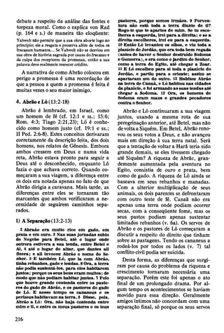 debate a respeito da análise das fontes e
torpeza moral. Como o explica von Rad
(p. 164 e s.) de maneira tão eloqüente:
Yahweh não permite que a sua obra aborte logo no
princípio; ele a resgata e preserva além de todos os
fracassos humanos... Se Yahweh não se desviou em
sua obra de história sagrada por causa do fracasso e
da culpa dos receptores da promessa, então a sua
palavra deve realmente merecer crédito.
A narrativa de como Abrão colocou em
perigo a promessa é uma recordação de
que a pessoa a quem a promessa é feita é
muitas vezes o seu maior inimigo.
4. Abrão eLó (13:2-18)
Abrão é lembrado, em Israel, como
um homem de fé (cf. 12:1 e ss.; 15:6;
Rom. 4:3; Tiago 2:21,23); Ló é conhe­
cido como homem justo (cf. 19:1 e ss.;
II Ped. 2:6-8). Estes conceitos derivaram
corretamente da descrição feita, dos dois
homens, nos relatos de Gênesis. Embora
ambos cressem em Deus e numa vida
reta, Abrão estava pronto para seguir a
Deus até o desconhecido, enquanto Ló
fazia o que achava correto. Quando co­
meçaram a sua viagem, a diferença entre
os dois era notada apenas no fato de que
Abrão dirigia a caravana. Mais tarde, as
diferenças entre eles se tornaram tão
marcantes que ambos verificaram a ne­
cessidade de seguirem caminhos sepa­
rados.
1) A Separação (13:2-13)
2 A braão e ra m uito rico em gado, em
p ra ta e em ouro. 3 N as suas jo rn ad as subiu
do Negebe p a ra B etei, a té o lugar onde
outrora estiv era a su a tenda, entre B etei e
Ai, 4 até o lu g ar do a lta r, que dantes ali
fizera; e ali invocou A brão o nom e do Se­
nhor. 5 E tam bém Ló, que ia com A brão,
tinha rebanhos, gado e tendas. 6 O ra, a te rra
não podia sustentá-los, p a ra eles h abitarem
ju n to s; porque os seus bens e ram m uitos; de
modo que não podiam h ab itar juntos. 7 Pelo
que houve grande contenda entre os pasto­
res do gado de A brão, e os pastores do gado
de Ló. E nesse tem po os cananeus e os
perizeus habitavam n a te rra . 8 D isse, pois,
A brão a Ló: O ra, não h a ja contenda entre
m im e ti, e entre os m eus~pastores e os teus
pastores, porque som os irm ãos. 9 P orven­
tu ra não está toda a te rra diante de ti?
Bogo-te que te ap artes de m im . Se tu esco­
lheres a esquerda, irei p a ra a d ireita; e se a
d ireita escolheres, irei eu p a ra a esquerda.
10 E ntão Ló levantou os olhos, e viu toda a
planície do Jordão, que e ra toda bem reg ad a
(antes de h av er o Senhor destruído Sodom a
e G om orra), e e ra com o o jard im do Senhor,
como a te rra do E gito, até chegar a Zoar.
11 E Ló escolheu p a ra si toda a planície do
Jordão, e p artiu p a ra o oriente; assim se
ap a rta ra m um do outro. 12 H abitou A brão
na te rra de C anaã, e Ló habitou nas cidades
da planície, e foi arm ando a s suas tendas até
chegar a Sodom a. 13 O ra, os hom ens de
Sodom a e ra m m aus e grandes pecadores
contra o Senhor.
Abrão e Ló continuaram a sua viagem
juntos, usando a mesma rota de sua
peregrinação anterior, até Betei, mas não
de volta a Siquém. Em Betei, Abrão reno­
vou os seus votos a Deus, e não avançou
mais em direção à sua terra natal. Será
que a tentação de voltar a Harã teria sido
grande demais, se eles tivessem chegado
até Siquém? A riqueza de Abrãc, gran­
demente aumentada pela aventura no
Egito, consistia de ouro e prata, bem
como de gado. A riqueza de Ló ainda se
baseava em seus rebanhos e manadas.
Com a ulterior multiplicação de seus
animais, os dois parentes se defrontaram
com outro teste de fé. Canaã não era
apenas uma terra onde podiam ocorrer
secas, com a conseqüente fome, mas os
seus pastos podiam apenas sustentar
limitados rebanhos (v. 6a). Os servos de
Abrão e os pastores de Ló começaram a
discutir a respeito do direito que tinham
sobre as pastagens. Tendo os cananeus a
rodeá-los por todos os lados (v. 7) tal
conflito civil podia ser suicida.
Desta forma, as diferenças que surgi­
ram por causa do problema da riqueza e
crescimento tomaram necessária uma
separação. Porém este foi apenas o ato
final de um prolongado drama. Por al­
gum tempo os acontecimentos se haviam
movido para essa direção. Geralmente
amigos íntimos não concordam com uma
separação final, só porque os seus servos
216
 