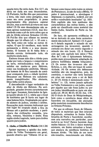 aquela terra lhe seria dada. Em 12:7, ela
devia ser dada aos seus descendentes.
(2) Portanto, foi-lhe dito que percorresse
a terra, não mais como peregrino, mas
como seu novo proprietário. A posse
propriamente dita precisava esperar
séculos, mas a escritura já estava em suas
mãos! (3) Os seus descendentes não se­
riam apenas numerosos (12:2), mas inu­
meráveis como o pó da terra sobre que os
pés de Abrão estavam firmados (13:16).
(4) Foi-lhe dito que olhasse na mesma
direção que Ló olhara (cf. v. 10 com v.
14), bem como em todas as outras di­
reções. O que Ló escolhera, mais tarde
pertenceria a Abrão e a seus descen­
dentes. O homem de fé tinha feito a
decisão correta. Arriscando tudo, ele
receberia ainda mais.
Embora tivesse sido dito a Abrão para
andar por toda a largura e comprimento
da terra, reivindicando-a toda, ele se
satisfez em mudar-se para Hebrom,
como sua localização preferida. Mesmo
um homem de fé fica cansado de conti­
nuar avançando para a cidade invisível.
Descansar em Hebrom era suficiente­
mente tranqüilizador. Não obstante,
Deus tinha outros planos.
É desconhecido o lugar verdadeiro do
altar de Abrão em Hebrom. Na anti­
guidade, grandes árvores caracterizavam
esse lugar. Sozomen, historiador da Igre­
ja (quinto século d.C.), relata que o local
de terebintos que lá havia era lugar de
uma famosa feira, freqüentada por gran­
de número de judeus, cristãos e árabes.
Escavações mais recentes indicaram que
esse lugar foi ocupado desde a Era do
Bronze até o período moderno, e parti­
cipara das civilizações cananéia, isra­
elita, romana, bizantina e árabe. Essa
região ainda é sagrada, tanto para árabes
quanto para judeus.
5. Abrão, o Cidadão do Mundo (14:1-24)
Speiser expressa a opinião dos intér­
pretes do Velho Testamento em geral,
quando observa que “Gênesis 14 se so­
bressai como ímpar entre todos os relatos
do Pentateuco, se não de toda a Bíblia. O
palco é internacional, a abordagem é
impessoal, e a narrativa, notável, por seu
estilo e vocabulário inusitados” (p. 105).
Este capítulo não tem nenhuma das
características das outras fontes, e não
pode ser classificado como material das
fontes Judia, Israelita do Norte ou Sa­
cerdotal.
De fato, ele apresenta evidências de
ter-se derivado de uma fonte autentica­
mente não judia (cf. Speiser): (1) A guer­
ra é datada segundo o reinado de reis
estrangeiros (os invasores), quando o
costume era datar um evento segundo o
reinado dos reis locais. (2) A fórmula
com que este capítulo tem início (“Nos
dias de”) não é tipicamente hebraica,
porém mais provavelmente adaptação da
palavra babilónica enuma (enquanto).
(3) Os nomes dos invasores não são
fictícios, e, sim, têm um toque de auten­
ticidade. (4) Os nomes dos defensores
também não são imaginários, pois, do
contrário, o escritor não teria hesitado
em criar um nome para o rei de Belá
(v. 2)! (5) Abrão é mencionado como “o
hebreu” (v. 13), termo jamais aplicado
no Velho Testamento a um judeu, exceto
por alguém que não fosse judeu ou por
um judeu identificando-se para um não-
judeu (cf. 39:14; 40:15; 43:32; Jon. 1:9).
(6) O título do Deus de Melquisedeque,
bem como a existência desse ofício de
Sacerdote em Jerusalém, são atestados
pelos materiais recentemente descobertos
no Oriente Próximo.
Por que os editores finais de Gênesis,
de todos os materiais que lhes estavam
disponíveis, estranhos às fontes Judia,
Israelita do Norte e Sacerdotal, escolhe­
ram esta narrativa em particular, para
incluí-la no livro? Parece haverem duas
razões básicas: (1) Era o único material
existente, em fontes estranhas a Israel,
que atestava da existência histórica do
homem Abrão. “Na falta de um texto
não-israelita, mencionando um Abrão,
218
 