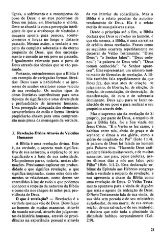 lignas, o sofrimento e a recompensa do
povo de Deus, e os atos poderosos de
Deus em juízo, em libertação e vitória,
Deve-se abordá-la com a percepção inteli­
gente de que o arcabouço de símbolos e
imagens aponta para pessoas, aconte­
cimentos e forças no longo e distante
passado. Mesmo assim, a verdade a res­
peito da completa soberania e do eterno
propósito de Deus, que deu encoraja­
mento e consolo ao seu povo no passado,
é igualmente relevante para o povo de
Deus através dos séculos que se vão pas­
sando.
Portanto, entenderemos que a Bíblia é
um exemplo de variegadas formas literá­
rias. Deus usou a habilidade e os inte­
resses de muitos escritores como veículo
de sua revelação. Os muitos tipos de
obras literárias contribuíram para uma
riqueza de significado e uma diversidade
e profundidade de interesse humano.
Uma percepção adequada dos elementos
característicos de estilo e forma literária
propiciarão chaves para uma compreen­
são mais plena da mensagem da verdade.
3. Revelação Divina Através de Veículos
Humanos
A Bíblia é uma revelação divina. Este
é, na verdade, o aspecto mais significa­
tivo de sua natureza, a explicação de seu
significado e a base de sua autoridade.
Não podemos parar, todavia, nestas afir­
mações. Precisamos explorar em profun­
didade o que significa revelação, o que
significa inspiração, como estes dois ele­
mentos se relacionam, como devem ser
entendidos à luz de tudo o que podemos
conhecer a respeito da natureza da Bíblia
e como ela nos chegou às mãos pela pro­
vidência de Deus.
O que é revelação? — Revelação é a
verdade que nos veio de Deus. Deus falou
ao homem de muitas maneiras: através
do mundo natural, através dos julgamen­
tos da história humana, através de provi­
dências na experiência pessoal e através
da voz interior da consciência. Mas a
Bíblia é o relato peculiar do autodes-
vendamento de Deus. Ela é o relato
escrito de suas palavras e atos.
Desde o princípio até o fim, a Bíblia
declara que Deus se revelou ao homem, e
que ela mesma, a Bíblia, é uma narrativa
de crédito dessa revelação. Frases como
as seguintes ocorrem repetidamente no
decorrer do Velho Testamento: “Disse
Deus” ; “o Senhor falou”; “Deus orde­
nou” ; “a palavra de Deus veio” ; “Deus
tomou conhecido”; “o Senhor apare­
ceu” . Elas representam um número mui­
to maior de fórmulas de revelação. A Bí­
blia também fala repetidamente do que
Deus fez, dos seus atos de criação, de
julgamento, de libertação, de eleição, de
direção, de consolação, de destruição, de
manifestação, de cura e de soberania
dominante. Deus agiu para se fazer co­
nhecido de seu povo e para realizar o seu
propósito através dele.
Mas o supremo ato da revelação de Si
próprio, por parte de Deus, a respeito de
que a Bíblia fala, foi a Sua vinda em
Jesus Cristo. “E o Verbo se fez carne, e
habitou entre nós, cheio de graça e de
verdade; e vimos a sua glória, como a
glória do unigénito do Pai” (João 1:14).
A palavra de Deus foi falada ao homem
pela Palavra viva. “Havendo Deus anti­
gamente falado muitas vezes, e de muitas
maneiras, aos pais, pelos profetas, nes­
tes últimos dias a nós nos falou pelo
Filho” (Heb. 1:1,2). Esta declaração su­
blime da Epístola aos Hebreus congrega
toda a verdade a respeito de revelação, e
nos apresenta a chave da Bíblia como
uma revelação de Deus. O Velho Testa­
mento apontava para a vinda de Alguém
que seria o agente da redenção de Deus.
O Novo Testamento fala de sua vinda, de
sua vida sem pecado e de seu ministério
autodoador, de sua morte, de sua ressur­
reição, de sua salvação e de seu senhorio;
e declara que nele toda a plenitude da
divindade habitou corporalmente (Col.
2:9).
21
 