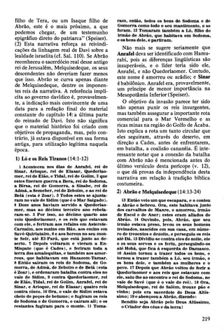 filho de Tera, ou um Isaque filho de
Abrão, este é o mais próximo, a que
podemos chegar, de um testemunho
epigráfico direto do patriarca” (Speiser).
(2) Esta narrativa reforça as reivindi­
cações da linhagem real de Davi sobre a
lealdade israelita (cf. Sal. 110). Se Abrão
reconheceu o sacerdócio real desse antigo
rei de Jerusalém, Melquisedeque, os seus
descendentes não deveriam fazer menos
que isso. Abrão se curva apenas diante
de Melquisedeque, dentre os imponen­
tes reis da narrativa. A referência implí­
cita ao governo davídico é, provavelmen­
te, a indicação mais convincente de uma
data para a redação final do material
constante do capítulo 14: a última parte
do reinado de Davi. Isto não significa
que o material histórico foi criado com
objetivos de propaganda, mas, pelo con­
trário, já estava disponível em sua forma
antiga, para utilização legítima naquela
época.
1) Ló e os Reis Tiranos (14:1-12)
1 Aconteceu nos dias de A nrafel, rei de
Sinar, Arioque, rei de E lasar, Quedorlao-
m er, rei de E lão, e Tidal, rei de Goiim, 2 que
estes fizeram g u erra a B era, rei de Sodoma,
a B irsa, rei de G om orra, a Sinabe, rei de
A dm á, a Sem eber, rei de Zeboim, e ao rei de
B elá (esta é Z oar). 3 Todos estes se a ju n ta ­
ram no vale de Sidim (que é o M ar Salgado).
4 Doze anos haviam servido a Quedorlao-
m er, m as ao décim o terceiro ano reb ela­
ram -se. 5 P o r isso, ao décim o quarto ano
veio Q uedorlaom er, e os reis que estavam
com ele, e feriram aos refains em A sterote-
C arnaim , aos zuzins em Hão, aos em ins em
Savé-Q uiriataim , 6 e aos horeus no seu m on­
te Seir, até E l-P arã, que está junto ao de­
serto. 7 Depois v oltaram e vieram a En-
M ispate (que é C ades), e feriram toda a
te rra dos am alequitas, e tam bém aos am or-
reus, que habitavam em H azazom -T am ar.
8 E ntão saíram os reis de Sodoma, de Go­
m o rra, de A dm á, de Zeboim e de B elá (esta
é Z oar), e ordenaram batalh a contra eles no
vale de Sidim, 9 contra Q uedorlaom er, rei
de E lão, T idal, rei de Goiim, A nrafel, rei de
Sinar, e Arioque, rei de E la sa r; quatro reis
contra cinco. 10 O ra, o vale de Sidim estava
cheio de poços de betum e; e fugiram os reis
de Sodom a e de G om orra, e caíram ali; e os
restan tes fugiram p a ra o m onte. 11 T om a­
ram , então, todos os bens de Sodom a e de
G om orra como todo o seu m antim ento, e se
foram . 12 T om aram tam bém a Ló, filho do
irm ão de A brão, que h abitava em Sodoma,
e os bens dele, e p artira m .
Não mais se sugere seriamente que
Anrafel deva ser identificado com Hamu-
rabi, pois as diferenças lingüísticas são
insuperáveis, e o líder teria sido ele,
Anrafel, e não Quedorlaomer. Contudo,
estè nome é amorreu ou acádio; e Sinar
é babilónico. Anrafel era, provavelmente,
um príncipe de menor importância na
Mesopotâmia Inferior (Speiser).
O objetivo da invasão parece ter sido
não apenas punir os reis insurgentes,
mas também assegurar a importante rota
comercial para o Mar Vermelho e as
ricas minas na região do Golfo de Acaba.
Isto explica a rota um tanto circular que
eles seguiram, através do deserto, em
direção a Cades, antes de enfrentarem,
em batalha, a coalisão cananéia. É inte­
ressante notar que a conexão da batalha
com Abrão não é mencionada antes do
último versículo desta perícope (v. 12),
o que dá provas da independência desta
narrativa em relação à tradição bíblica
costumeira.
2) Abrão e Melquisedeque (14:13-24)
13 E ntão veio um que escap ara, e o contou
a A brão o hebreu. O ra, este habitava junto
dos carvalhos de M anre, o am orreu, irm ão
de E scol e de A ner; estes eram aliados de
A brão. 14 Ouvindo, pois, A brão, que seu
irm ão estav a preso, levou os seus hom ens
treinados, nascidos em sua casa, em núm e­
ro de trezentos e dezoito, e perseguiu os reis
até D ã. 15 Dividiu-se contra eles de noite, ele
e os seus servos e os feriu, perseguindo-os
até Hobá, que fica à esquerda de D am asco.
16 A ssim tornou a tra z e r todos os bens, e
tornou a trazer tam bém a Ló, seu irm ão, e
os bens dele, e tam bém a s m ulheres e o
povo. 17 Depois que A brão voltou de ferir a
Q uedorlaom er e aos reis que estavam com
ele, saiu-lhe ao encontro o rei de Sodom a, no
vale de Savé (que é o vale do rei). 18 O ra,
M elquisedeque, rei de Salém , trouxe pão e
vinho; pois e ra sacerdote do D eus A ltís­
sim o ; 19 e abençoou a A brão, dizendo:
Bendito seja A brão pelo D eus Altíssimo,
o C riador dos céus e da te r r a !
219
 