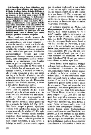 20 E bendito seja o D eus A ltíssim o, que
entregou os teus inim igos nas tu as m ãos!
E A brão deu-lhe o dízim o de tudo. 21 E n tão o
rei de Sodom a disse a A brão: D á-m e a m im
as pessoas; e os bens tom a-os p a ra ti. 22
Abrão, porém , respondeu ao rei de Sodom a:
Levanto m inha m ão ao Senhor, o D eus A ltís­
sim o, o C riador dos céus e da te rra , 23 ju ­
rando que não tom arei coisa algum a de tudo
o que é teu, nem um fio, nem u m a co rreia de
sapato, p a ra que não digas: E u enriqueci
a A brão; 24 salvo tão-som ente o que os
m ancebos com eram , e a p arte que toca aos
hom ens A ner, E scol e M anre, que foram
com igo; que estes tom em a sua p arte.
Nesta perícope, Abrão aparece da
maneira como deve ter parecido aos seus
contemporâneos: um xeque poderoso —
e não da maneira como era lembrado
entre os hebreus: o fundador de sua
religião. No entanto, ambos os aspectos
de seu caráter são genuínos. Evidências
contemporâneas revelam que esses
potentados nômades usavam jumentos e
asnos, para carregarem as suas merca­
dorias, e se equipavam com bandos
armados, para a sua proteção pessoal.
Quando a comunhão de Abrão com o
seu sobrinho Ló foi ameaçada por dis-
sensões internas, a respeito de direitos,
ele preferiu renunciar a eles, por amor
dos laços de família. Contudo, quando
Ló foi capturado por um inimigo, Abrão
estava pronto a lutar por ele. Uma coisa
é insistir nos direitos pessoais, e outra
é defender os direitos dos outros.
O comportamento de Abrão, quando
ouviu falar da captura de Ló, é um
exemplo vivo da atitude certa a ser to­
mada quando um irmão está em dificul­
dades. (1) Ele agiu prontamente. A
expressão hebraica traduzida como
levou significa esvaziar, como quando se
tira a espada da bainha (cf. Êx. 15:9).
Não havia tempo a perder. Qualquer
demora teria significado a perda de toda
a oportunidade de ajudar. (2) Ele agiu
decisivamente. Tomando os seus homens
mais leais e bem treinados, ele os dividiu,
de forma a tirar o máximo proveito de
suas forças limitadas, e caiu sobre o
inimigo de noite, provavelmente depois
que ele estava celebrando a sua vitória.
O fato de ter agido rapidamente teria
sido de pequeno valor, se ele não soubes­
se o que fazer. (3) Ele prosseguiu até
ter certeza de que a vitória seria perma­
nente. Se ele não os tivesse perseguido
até o norte de Damasco, eles se teriam
reagrupado e voltado.
O histórico encontro de Abrão com
Melquisedeque é cheio de mistério e
desafio. Esse nome significa “o rei é
justo” (zedek, palavra certamente em
voga na antiga Canaã; cf. Adoni-zede-
que, Jos. 10:1). Possuímos, agora, por­
ções de correspondência entre Faraó e
reis das cidades da Palestina, e uma
carta é de um príncipe de Jerusalém.
Salem deve, certamente, ser identificada
como Jerusalém. De fato, não era inco-
mum, na antiga Canaã, que um rei ser­
visse também de sacerdote. O título
Deus Altíssimo (’El Elyon) tem sido en­
contrado em materiais ugaríticos.
Desta forma, neste capítulo, Melqui­
sedeque é retratado como um verdadeiro
sacerdote-rei, funcionando em Jerusa­
lém, ministrando tanto a gentios quanto
a Abrão, o hebreu. Assim, a “sua
ordem” (Sal. 110) era servir como sacer­
dote universal, tanto a judeus quanto a
gentios. O escritor do livro aos Hebreus
injeta neste quadro outro aspecto, quan­
do acrescenta: “Sem pai, sem mãe, sem
genealogia, não tendo princípio de dias
nem fim de vida, mas feito semelhante
ao Filho de Deus, permanece sacerdote
para sempre” (7:3). Com isto, ele não
quer dizer que Melquisedeque, na ver­
dade, não tinha pai nem mãe nem fim
de governo, referindo-se, desta forma, a
Jesus Cristo pré-encarnado, mas está
fazendo uma comparação literária. Da
mesma forma como Melquisedeque
aparece subitamente em Gênesis 14, sem
genealc^ia e sem menção de sua morte,
assim também Cristo, na verdade, não
teve princípio e não terá fim. O autor do
livro de Hebreus também ficara impres­
sionado com a independência desta nar­
220
 