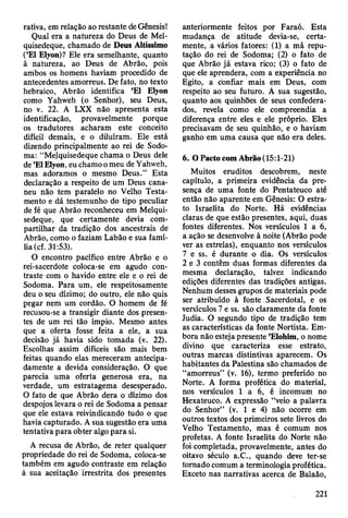 rativa, em relação ao restante de Gênesis!
Qual era a natureza do Deus de Mel-
quisedeque, chamado de Deus Altíssimo
(’El Elyon)? Ele era semelhante, quanto
à natureza, ao Deus de Abrão, pois
ambos os homens haviam procedido de
antecedentes amorreus. De fato, no texto
hebraico, Abrão identifica ’El Elyon
como Yahweh (o Senhor), seu Deus,
no v. 22. A LXX não apresenta esta
identificação, provavelmente porque
os tradutores acharam este conceito
difícil demais, e o diluíram. Ele está
dizendo principalmente ao rei de Sodo-
ma: “Melquisedeque chama o Deus dele
de ’El Elyon, eu chamo o meu de Yahweh,
mas adoramos o mesmo Deus.” Esta
declaração a respeito de um Deus cana-
neu não tem paralelo no Velho Testa­
mento e dá testemunho do tipo peculiar
de fé que Abrão reconheceu em Melqui­
sedeque, que certamente devia com­
partilhar da tradição dos ancestrais de
Abrão, como o faziam Labão e sua famí­
lia (cf. 31:53).
O encontro pacífico entre Abrão e o
rei-sacerdote coloca-se em agudo con­
traste com o havido entre ele e o rei de
Sodoma. Para um, ele respeitosamente
deu o seu dízimo; do outro, ele não quis
pegar nem um cordão. O homem de fé
recusou-se a transigir diante dos presen­
tes de um rei tão ímpio. Mesmo antes
que a oferta fosse feita a ele, a sua
decisão já havia sido tomada (v. 22).
Escolhas assim difíceis são mais bem
feitas quando elas mereceram antecipa­
damente a devida consideração. O que
parecia uma oferta generosa era, na
verdade, um estratagema desesperado.
O fato de que Abrão dera o dízimo dos
despojos levara o rei de Sodoma a pensar
que ele estava reivindicando tudo o que
havia capturado. A sua sugestão era uma
tentativa para obter algo para si.
A recusa de Abrão, de reter qualquer
propriedade do rei de Sodoma, coloca-se
também em agudo contraste em relação
à sua aceitação irrestrita dos presentes
anteriormente feitos por Faraó. Esta
mudança de atitude devia-se, certa­
mente, a vários fatores: (1) a má repu­
tação do rei de Sodoma; (2) o fato de
que Abrão já estava rico; (3) o fato de
que ele aprendera, com a experiência no
Egito, a confiar mais em Deus, com
respeito ao seu futuro. A sua sugestão,
quanto aos quinhões de seus confedera­
dos, revela como ele compreendia a
diferença entre eles e ele próprio. Eles
precisavam de seu quinhão, e o haviam
ganho em uma causa que não era deles.
6. O Pacto com Abrão (15:1-21)
Muitos eruditos descobrem, neste
capítulo, a primeira evidência da pre­
sença de uma fonte do Pentateuco até
então não aparente em Gênesis: O estra­
to Israelita do Norte. Há evidências
claras de que estão presentes, aqui, duas
fontes diferentes. Nos versículos 1 a 6,
a ação se desenvolve à noite (Abrão pode
ver as estrelas), enquanto nos versículos
7 e ss. é durante o dia. Os versículos
2 e 3 contêm duas formas diferentes da
mesma declaração, talvez indicando
edições diferentes das tradições antigas.
Nenhum desses grupos de materiais pode
ser atribuído à fonte Sacerdotal, e os
versículos 7 e ss. são claramente da fonte
Judia. O segundo tipo de tradição tem
as características da fonte Nortista. Em­
bora não esteja presente ’Elohim, o nome
divino que caracteriza esse estrato,
outras marcas distintivas aparecem. Os
habitantes da Palestina são chamados de
“amorreus” (v. 16), termo preferido no
Norte. A forma profética do material,
nos versículos 1 a 6, é incomum no
Hexateuco. A expressão “veio a palavra
do Senhor” (v. 1 e 4) não ocorre em
outros textos dos primeiros sete livros do
Velho Testamento, mas é comum nos
profetas. A fonte Israelita do Norte não
foi completada, provavelmente, antes do
oitavo século a.C., quando deve ter-se
tornado comum a terminologia profética.
Exceto nas narrativas acerca de Balaão,
221
 