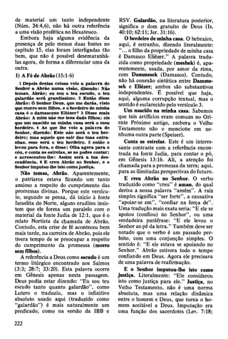 de material um tanto independente
(Núm. 24:4,6), não há outra referência
a uma visão profética no Hexateuco.
Embora haja alguma evidência da
presença de pelo menos duas fontes no
capítulo 15, elas foram interligadas tão
bem, que não é possível desemaranhá-
las agora, de forma a diferenciar uma da
outra.
1) A Fé de Abrão (15:1-6)
1 Depois destas coisas veio a p alav ra do
Senhor a A brão num a visão, dizendo: Não
tem as, A brão; eu sou o teu escudo, o teu
galardão se rá grandíssim o. 2 E ntão disse
A brão: Ó Senhor D eus, que m e d arás, visto
que m orro sem filhos, e o herdeiro de m inha
casa é o dam asceno E liézer? 3 D isse m ais
A brão: A m im não m e tens dado filhos; eis
que um nascido na m inha casa será o m eu
herdeiro. 4 Ao que lhe veio a p alav ra do
Senhor, dizendo: E ste não será o teu h e r­
deiro; m as aquele que sa ir das tu as e n tra ­
nhas, esse será o teu herdeiro. 5 então o
levou p a ra fora, e disse: O lha ag o ra p a ra o
céu, e conta as estrelas, se as podes contar;
e acrescentou-lhe: A ssim será a tu a des­
cendência. 6 E creu A brão no Senhor, e o
Senhor im putou-lhe isto como justiça.
Não temas, Abrão. Aparentemente,
o patriarca estava ficando um tanto
ansioso a respeito do cumprimento das
promessas divinas. Porque este versícu­
lo, segundo se pensa, dá início à fonte
Israelita do Norte, alguns eruditos insis­
tem que ele forma um paralelo com o
material da fonte Judia de 12:1, que é o
relato Nortista da chamada de Abrão.
Contudo, esta crise de fé aconteceu bem
mais tarde, na carreira de Abrão, pois ele
tivera tempo de se preocupar a respeito
do cumprimento da promessa (morro
sem filhos).
A referência a Deus como escudo é um
termo litúrgico encontrado nos Salmos
(3:3; 28:7; 33:20). Esta palavra ocorre
em Gênesis apenas nesta passagem.
Deus podia estar dizendo: “Eu sou teu
escudo tanto quanto galardão”, como
Lutero o traduziu, mas o infinitivo
absoluto usado aqui (traduzido como
“galardão”) é mais naturalmente um
predicado, como na versão da IBB e
RSV. Galardão, na literatura posterior,
significa o dom gratuito de Deus (Is.
40:10; 62:11; Jer. 31:16).
O herdeiro de minha casa. O hebraico,
aqui, é estranho, dizendo literalmente:
“... o filho da propriedade de minha casa
é Damasco Eliézer.” A palavra tradu­
zida como propriedade (meshek) é, apa­
rentemente, usada, por amor da rima,
com Dammesek (Damasco). Contudo,
não há conexão sintática entre Damme­
sek e Eliézer; ambos são substantivos
independentes. É possível que haja,
aqui, alguma corrupção textual, mas o
sentido é esclarecido pelo versículo 3.
Um nascido na minha casa. Sabemos
que tais artifícios eram comuns no Ori­
ente Próximo antigo, embota o Velho
Testamento não o menciofte em ne­
nhuma outra parte (Speiser).
Conta as estrelas. Este é um interes­
sante contraste com a referência encon­
trada na fonte Judia, para contar o pó,
em Gênesis 13:16. Ali, a atenção foi
chamada para a promessa da terra; aqui,
para as ilimitadas perspectivas do futuro.
E creu Abrão no Senhor. O verbo
traduzido como “creu” é aman, do qual
deriva a nossa palavra “amém”. A raiz
simples significa “ser forte”, a causativa
“apoiar-se em”, “confiar na força de”.
Uma tradução mais exata seria: “E ele se
apoiou (confiou) no Senhor”, ou uma
verdadeira paráfrase: “E ele levou o
Senhor ao pé da letra.” Também deve ser
notado que o verbo é um passado per­
feito, com uma conjunção simples. O
sentido é: “E ele estava se apoiando no
Senhor.” Abrão estivera todo o tempo
confiando em Deus. Agora ele precisava
de uma palavra de reafirmação.
E o Senhor imputou-lhe isto como
justiça. Literalmente: “Ele considerou
isto como justiça para ele.” Justiça, no
Velho Testamento, não é uma norma
absoluta, mas uma relação dinâmica
entre o homem e Deus, que torna o ho­
mem aceitável a Deus. Imputação era
uma função dos sacerdotes (Lev. 7:18;
222
 