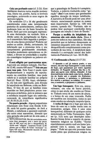 Caiu um profundo sono (cf. 2:21). Este
fenômeno marcou outra ocasião momen­
tosa. Desta vez, porém, havia os terríveis
presságios, antevendo os anos negros da
opressão egípcia.
Os versículos 13 a 16 são geralmente
considerados como uma interpretação
posterior do acontecimento, embora eles
pudessem bem ser da fonte Israelita do
Norte. Será que esta passagem represen­
ta uma declaração, na verdade, feita a
Abrão antes da peregrinação no Egito,
ou é comentário feito segundo a perspec­
tiva de uma época posterior? Poderia ser
ambas as coisas. Abrão, certamente, foi
informado que a promessa teria o seu
cumprimento grandemente retardado.
Gerações posteriores aprenderam os de­
talhes, e devem ter preenchido a seqüên­
cia cronológica incipiente na palavra ori­
ginal.
E será afligida por quatrocentos anos.
Aqui está um número redondo. Em Êxo­
do 12:40, consta 430 anos/*) Irás em paz
para teus pais. Esta frase é usada mais
freqüentemente a respeito do sepulta-
mento no cemitério familiar, mas pode
referir-se à unidade familiar no próprio
Seol (cf. Deut. 32:50). Aqui, obviamen­
te, ela tem este significado, pois Abraão
foi sepultado em Hebrom, e não na Babi­
lônia. O fato de que as famílias eram
reunidas no Seol propiciava pouco con­
solo para os hebreus, pois se pensava que
a existência naquele lugar era umbrosa,
carecendo de consciência significativa
(cf. Jó 10:21,22;3:13).
Na quarta geração. Alguns expositores
relacionam esta frase com Êxodo 6:16-
20, onde há quatro gerações, de Jacó a
Moisés, e enfatizam a aparente contradi­
ção entre estas narrativas, dizendo que
uma geração não pode ser de cem anos, e
(») TíOTA DO EDITOR: Não há contradição entre
estas duas passagens, pois o texto em pauta
fala de 400 anos em que a descendência de
Abrão será “afligida”, enquanto Êxodo 12:40
afirma que os filhos de Israel “moraram” no
Egito 430 anos. Obviamente durante 30 anos
não foram afligidos.
que a genealogia de Exodo 6 é completa.
Todavia, a palavra traduzida como “ge­
ração” (dor) é um termo que geralmente
significa duração de tempo indefinido.
A narrativa de Êxocte pode ser uma abre­
viatura, mencionando apenas os nomes
mais importantes. Speiser (p. 118) está
correto, quando diz: “Portanto, não se
podem tirar quaisquer conclusões desta
passagem em relação à data do Êxodo.”
Porque a medida da iniqüidade dos
amorreus não está ainda cheia. Deus é
justo em todos os seus caminhos. Ele não
permitirá que os hebreus desapossem os
cananeus enquanto estes não se tiverem
desqualificado completamente como pos­
suidores de sua terra. A iniqüidade men­
cionada é a corrupção sexual dos habi­
tantes da Palestina (cf. Lev. 18:19-28).
4) Confirmando o Pacto (15:17-21)
17 Quando o sol já estav a posto, e e ra
escuro, eis u m fogo fum egante e um a tocha
de fogo, que p assaram por entre aquelas
m etades. 18 N aquele m esm o dia fez o Se­
nhor um pacto com A brão, dizendo: À tu a
descendência tenho dado esta te rra , desde o
rio do Egito até o grande rio E u fra te s;
19 e o queneu, o quenizeu, o cadm oneu,
20 o heteu, o perizeu, os refains, 21 o am or-
reu, o cananeu, o girgaseu e o jebuseu.
Um fogo fumegante. Este era, prova­
velmente, um vaso de barro portátil,
como os que ainda são usados no Orien­
te. Tinham cerca de um metro de altura,
e a forma de um cone truncado. Podia
ser também um incensário, como os que
eram usados na adoração naquela época.
A tocha de fogo era o fogo que saía da
boca do vaso ou a tocha usada com os
incensários antigos. Esta é uma cena
inesquecível, diferente de qualquer outra
mencionada no Velho Testamento. Spei­
ser (p. 113) nota que descrições seme­
lhantes foram feitas a respéito de encan­
tamentos mágicos na Acádia: “Enviei
repetidamente contra você um forno ‘pre­
parado’ (isto é, aceso), um fogo que
pegou.” Pode ser que este processo fosse
usado pelos que praticavam mágica na
224
 