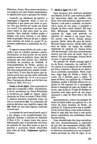 Palestina. Assim, Deus estava enviando a
sua palavra em uma forma especialmen­
te significativa para a geração de Abrão.
Contudo, na referência de Speiser, a
linguagem é figurada. Aqui, o vaso ou
incensário é que passa por entre as par­
tes. Por que deveria ser usado um forno
(ou vaso)? Era semelhante ao que Sara
usava todos os dias para fazer os seus
assados. Que símbolo melhor podia o
Senhor usar para retratar a sua fideli­
dade às gerações futuras do que o objeto
mais familiar de todas as casas? O in­
censário enfatizaria a solenidade da oca­
sião.
O aspecto característico de todo o epi­
sódio é que só o Senhor garante o pacto.
Geralmente, as duas partes de um pacto
andavam entre os pedaços. Aqui, não foi
nenhuma das duas partes: só o símbolo
escolhido da presença de Yahweh. A
responsabilidade de Abrão, quanto ao
sucesso futuro do pacto, era aceitá-lo.
Ele estava garantido para sempre somen­
te por Deus. É este tipo de pacto que Je­
remias prevê que um dia seria celebrado
com todo o Israel (Jer. 31:31 e ss.) e que o
Novo Testamento afirma que foi feito em
Cristo (cf. Heb. 8:6 e ss.)
Desde o rio do Egito. Esta expressão só
pode dar a entender o Nilo. Geralmente,
o limite meridional da Terra Prometida
se localizava no wadi ou regato, agora
chamado de Wadi el-Arish (I Reis 8:65).
A palavra hebraica traduzida como rio
tem as consoantes nhr. As consoantes da
palavra hebraica que significa regato são
nhl. Pode ser que haja alguma confusão
textual aqui.
A extensão da terra mencionada aqui é
a que chegou a ser completamente con­
quistada durante o reinado de Salomão
(I Reis 4:21). A maior parte dos povos
relacionados aqui é encontrada nas listas
do capítulo 10, mas deve notar-se que os
queneus e quenizeus foram absorvidos
pela tribo de Judá. Cadmoneu significa
oriental.
7. Abrão eAgar (16:1-16)
Esta narrativa tem notáveis paralelos
em Gênesis 21:8-21, pois ambas as histó­
rias descrevem Agar em conflito com
Sarai. Em cada narrativa Agar vai para o
deserto, e um anjo a conforta, ao encon­
trá-la perto de um poço, e promete a
bênção de Deus sobre Ismael. Há tam­
bém diferenças impressionantes. No
capítulo 16, Agar está grávida; no
capítulo 21, Ismael é um rapaz feito.
De acordo com 16:16, Ismael nasceu
quando Abrão tinha 86 anos de idade.
Quando Isaque nasceu, Abrão tinha cem
anos de idade. Ao tempo do conflito
registrado no capítulo 21, Isaque havia
sido desmamado. Este fato normalmente
ocorria aos três anos de idade, mais ou
menos. Por esta cronologia, Ismael devia
ter seus 17 anos de idade.
No capítulo 16, Abrão entrega Agar à
ira de Sarai, enquanto, no capítulo 21,
ele a deixa ir-se só depois de ser instruído
por Deus a fazê-lo e depois de ter dado a
ela as provisões necessárias. Neste capí­
tulo, Agar foge de Abrão e Sarai; no
outro, ela é enviada para o exílio. O
nome de Deus, no capítulo 16, é Yahweh
(Senhor), porém é Elohim (Deus) no ca­
pítulo 21. No capítulo 16, o mensageiro
divino é chamado de anjo do Senhor; no
outro, anjo de Deus. O anjo do Senhor se
encontra com Agar perto de um poço,
enquanto o anjo de Deus fala a ela dos
céus.
Aparentemente, temos um exemplo de
relato da fonte Judia, no capítulo 16, e de
relato da fonte Israelita do Norte, no
capítulo 21. Esta narrativa tem a tendên­
cia de retratar Deus como mais transcen­
dente (o anjo fala dos céus) e tem muito
maior consciência dos problemas éticos
das narrativas.
Uma identificação das duas narrativas
não leva, necessariamente, à conclusão
de que elas são meramente edições dife­
rentes da mesma história. O capítulo 21
se interessa claramente por um aconteci­
mento posterior na vida de Agar. A se-
225
 