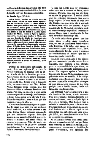melhança de forma da narrativa não deve
obscurecer o testemunho bíblico de uma
distinção entre os dois acontecimentos.
1) Sarai e Agar (16:1-6)
1 O ra, S arai, m ulher de A brão, não lhe
dava filhos. T inha ele u m a serv a egípcia,
que se cham ava A gar. 2 D isse S arai a
A brão: E is que o Senhor m e tem im pedido
de te r filhos; tom a, pois, a m inha serv a;
porventura terei filhos por m eio dela. E ou­
viu A brão a voz de S arai. 3 A ssim Sarai,
m ulher de A brão, tom ou a A gar a egípcia,
sua serv a, e a deu por m ulher a A brão seu
m arido, depois de A brão te r habitado dez
anos n a te rra de C anaã. 4 E ele conheceu a
A gar, e ela concebeu; e vendo ela que con­
cebera, foi sua senhora desprezada aos seus
olhos. 5 E ntão disse S arai a A brão: Sobre
ti seja a afronta que m e é dirigida a m im ;
pus a m inha serv a em teu reg aço ; vendo ela
agora que concebeu, sou desprezada aos
seus olhos; o Senhor julgue en tre m im e ti.
6 Ao que disse A brão a S a ra i: E is que tu a
serv a está nas tu a s m ão s; faze-lhe como
bem te p arecer. E S arai m altratou-a, e ela
fugiu de su a face.
Depois da imponente ratificação do
pacto, feito no capítulo 15, a vida de
Abrão continuou no mesmo jeito de an­
tes. Ainda não havia herdeiro para ele.
Agora vemos que Sarai estava começan­
do a ficar ansiosa, e com boas razões.
Deus ainda não dissera que o herdeiro
seria, necessariamente, seu filho. Talvez
Abrão tomasse outra esposa, que lhe
desse um filho, e deixasse Sarai em des­
graça. Por isso, ela sugeriu o que agora
sabemos que foi um arranjo perfeitamen­
te legal. A sua serva seria elevada à con­
dição de concubina, mas o filho que ela
tivesse pertenceria a Sarai.
Abrão obedientemente seguiu o conse­
lho de Sarai, pois esse era um costume
social aceitável, e a coisa sensata a ser
feita. Talvez Deus estivesse esperando
que eles tomassem alguma iniciativa
quanto a esse assunto. Esta foi, provavel­
mente, a maneira até então oculta de
cumprir a promessa. Não há, aqui, ne­
nhuma indicação de qualquer interesse
romântico em Agar, da parte de Abrão.
Foi um casamento de conveniência.
O erro foi Abrão não ter procurado
saber qual era a vontade de Deus, nesse
assunto. De fato, pode ser que ele tives­
se receio de perguntar. É muito difícil
que ele estivesse preparado para outra
longa espera. Muitas vezes os atos que
são legais e sensatos não são a vontade
de Deus para a vida dos homens. A ação
precipitada de Abrão foi executada mui­
to antes do tempo específico, determina­
do por Deus, para o nascimento de Isa-
que, através de Sarai (cap. 18).
Os mais cuidadosos planos dos ho­
mens saem errados. Agar concebeu,
mas, em vez de considerar Sarai como a
mãe legítima, fê-la saber que agora se
considerava como superior a Sarai. Esta,
profundamente ferida, levou o assunto
ao conhecimento de Abrão, que era o
único que podia resolvê-lo.
Ela não estava culpando o seu esposo
por um casamento que ela mesma havia
sugerido, mas chamou a sua atenção
para a responsabilidade que tinha, de
corrigir aquela situação inesperadamen­
te má. Ela chegou a apelar a Deus como
testemunha de que Abrão precisava cum­
prir o seu dever de marido. A lei antiga
declarava especificamente que, se uma
escrava promovida a concubina ou espo­
sa não conseguisse manter-se na nova
posição com o devido decoro, devia vol­
tar ao seu estado anterior.
Ao entregar Agar a Sarai para o que
ela desejasse lhe fazer, Abrão demons­
trou preocupação demasiadamente pe­
quena pela serva, mas a própria Agar é
que era a culpada. Que homem tem a
sabedoria necessária para colocar-se en­
tre duas mulheres ciumentas uma da ou­
tra? Pode-se dar a Abrão, aqui, o cré­
dito de ter tido sabedoria em uma situa­
ção difícil, mas também o débito de falta
de interesse pela escrava.
O tratamento severo que Sarai admi­
nistrou provavelmente foi castigo físico,
mas consistiu de tarefas subalternas ex­
cessivamente numerosas e hostilização
geral. Certamente, este episódio não
226
 