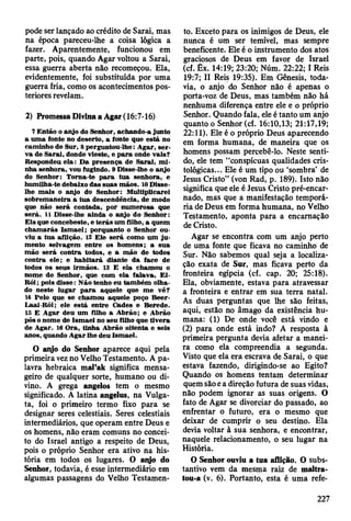 pode ser lançado ao crédito de Sarai, mas
na época pareceu-lhe a coisa lógica a
fazer. Aparentemente, funcionou em
parte, pois, quando Agar voltou a Sarai,
essa guerra aberta não recomeçou. Ela,
evidentemente, foi substituída por uma
guerra fria, como os acontecimentos pos­
teriores revelam.
2) Promessa Divina a Agar (16:7-16)
7 E ntão o anjo do Senhor, achando-a junto
a um a fonte no deserto, a fonte que está no
cam inho de Sur, 8 perguntou-lhe: A gar, se r­
va de S arai, donde vieste, e p a ra onde vais?
R espondeu ela: D a presença de Sarai, m i­
nha senhora, vou fugindo. 9 D isse-lhe o anjo
do Senhor: Torna-te p a ra tu a senhora, e
hum ilha-te debaixo das suas m ãos. 10 Disse-
lhe m ais o anjo do Senhor: M ultiplicarei
sobrem aneira a tu a descendência, de m odo
que não será contada, por num erosa que
será. 11 Disse-lhe ainda o anjo do S enhor:
E is que concebeste, e te rá s um filho, a quem
ch am arás Ism ael; porquanto o Senhor ou­
viu a tua aflição. 12 E le será como um ju ­
m ento selvagem entre os hom ens; a sua
m ão será contra todos, e a m ão de todos
contra ele; e h ab itará diante d a face de
todos os seus irm ãos. 13 E ela cham ou o
nom e do Senhor, que com ela falava, El-
Rói; pois disse: N ão tenho eu tam bém olha­
do neste lu g ar p a ra aquele que m e vê?
14 Pelo que se cham ou aquele poço B eer-
Laai-Rói; ele está entre C ades e B erede.
15 E A gar deu um filho a A brão; e A brão
pôs o nom e de Ism ael no seu filho que tiv era
de A gar. 16 O ra, tinha A brão oitenta e seis
anos, quando A gar lhe deu Ism ael.
O aqjo do Senhor aparece aqui pela
primeira vez no Velho Testamento. A pa­
lavra hebraica mal’ak significa mensa­
geiro de qualquer sorte, humano ou di­
vino. A grega angelos tem o mesmo
significado. A latina angelus, na Vulga-
ta, foi o primeiro termo fixo para se
designar seres celestiais. Seres celestiais
intermediários, que operam entre Deus e
os homens, não eram comuns no concei­
to do Israel antigo a respeito de Deus,
pois o próprio Senhor era ativo na his­
tória em todos os lugares. O aiyo do
Senhor, todavia, é esse intermediário em
algumas passagens do Velho Testamen­
to. Exceto para os inimigos de Deus, ele
nunca é um ser temível, mas sempre
beneficente. Ele é o instrumento dos atos
graciosos de Deus em favor de Israel
(cf. Êx. 14:19; 23:20; Núm. 22:22; I Reis
19:7; II Reis 19:35). Em Gênesis, toda­
via, o anjo do Senhor não é apenas o
porta-voz de Deus, mas também não há
nenhuma diferença entre ele e o próprio
Senhor. Quando fala, ele é tanto um anjo
quanto o Senhor (cf. 16:10,13; 21:17,19;
22:11). Ele é o próprio Deus aparecendo
em forma humana, de maneira que os
homens possam percebê-lo. Neste senti­
do, ele tem “conspícuas qualidades cris-
tológicas... Ele é um tipo ou ‘sombra’ de
Jesus Cristo” (von Rad, p. 189). Isto não
significa que ele é Jesus Cristo pré-encar-
nado, mas que a manifestação temporá­
ria de Deus em forma humana, no Velho
Testamento, aponta para a encarnação
de Cristo.
Agar se encontra com um anjo perto
de uma fonte que ficava no caminho de
Sur. Não sabemos qual seja a localiza­
ção exata de Sur, mas ficava perto da
fronteira egípcia (cf. cap. 20; 25:18).
Ela, obviamente, estava para atravessar
a fronteira e entrar em sua terra natal.
As duas perguntas que lhe são feitas,
aqui, estão no âmago da existência hu­
mana: (1) De onde você está vindo e
(2) para onde está indo? A resposta à
primeira pergunta devia afetar a manei­
ra como ela compreendia a segunda.
Visto que ela era escrava de Sarai, o que
estava fazendo, dirigindo-se ao Egito?
Quando os homens tentam determinar
quem são e a direção futura de suas vidas,
não podem ignorar as suas origens. O
fato de Agar se divorciar do passado, ao
enfrentar o futuro, era o mesmo que
deixar de cumprir o seu destino. Ela
devia voltar à sua senhora, e encontrar,
naquele relacionamento, o seu lugar na
História.
O Senhor ouviu a tua aflição. O subs­
tantivo vem da mesma raiz de maltra-
tou-a (v. 6). Portanto, esta é uma refe­
227
 