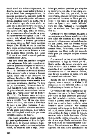 rência não à sua tribulação presente, no
deserto, mas aos maus-tratos infligidos a
ela por Sarai. Esta passagem declara, de
maneira insofismável, que Deus cuida da
situação dos desprivilegiados, até mesmo
de uma indefesa escrava do Egito. Não é
de se admirar que ela tenha dado, ao
Deus que a encontrou perto da fonte, o
nome de aquele que me vê (heb., ’El roi),
pois agora sabia que, afinal de contas,
não se encontrava abandonada. A seme­
lhança entre esta passagem e Isaías 7:14 é
notável. Ali, ‘almah também designa a
criança, embora o homem geralmente
executasse este ato. Jacó podia dominar
Raquel (Gên. 35:18). O fato de a mulher
dar o nome ao filho indica algo inusitado
no relacionamento entre homem e mu­
lher naquela época remota. Em Isaias
7:14, este é um mistério que só pode ser
esclarecido em Cristo.
Ele será como um jumento selvagem
entre os homens. Esta palavra pode signi­
ficar um jumento selvagem ou um cavalo
selvagem (Speiser; cf. Jó 11:12; Gên.
49:11,14). Ele seria um beduíno nômade
típico, não curvando a cabeça a homem
algum, sendo livre até das limitações das
lealdades familiares. Ele iria habitar di­
ante da face de todos os seus irmãos. Esta
expressão geralmente significa “a leste
de”, e, literalmente, “diante da face de”
(cf. I Reis 11:7). Aqui, contudo, ela é usa­
da, provavelmente, no sentido de “contra
a face de”, “cara a cara” (cf. Jó 1:11; 6:
28; 21:31). Um homem assim selvagem,
independente, seria uma fonte de orgulho
para a rebelde Agar. O que ela, como
escrava de Sarai, não tinha a liberdade
de fazer, o seu filho realizaria. A des­
crição dos ismaelitas não deve ser consi­
derada como depreciadora, pois reflete
uma indisfarçável admiração por esses
temerários xeques do deserto.
Não tenho eu também olhado neste lu­
gar para aquele que me vê? Este é o signi­
ficado literal do original hebraico. Signi­
fica que Agar havia experimentado duas
coisas, no encontro com o anjo. Desco­
brira que, embora pensasse que ninguém
se importava com ela, Deus estava cui­
dando dela. Este fato, por si só, foi re­
confortante. Ela não percebera apenas o
providencial interesse de Deus por ela,
como o têm feito as pessoas de fé em
todas as épocas, mas havia “olhado”
para ele (heb. ’achare) e reconhecido
que, na verdade, era Deus que falava
com ela.
Outro aspecto da declaração de Agar é a
sua surpresa pelo fato de aquele encontro
com Deus ter ocorrido não em algum
santuário religioso nem na tenda levanta­
da por Abrão, mas no deserto vazio:
“Não tenho eu também olhado...?” Da
mesma forma, Jesus disse, à mulher sa-
maritana, que Deus pode ser adorado
onde quer que corações estejam abertos
para ele.
O nome que Agar deu ao poço significa,
literalmente, “o poço do vivente que vê” .
Desde então, ela jamais duvidaria que
Deus cuidava dela e estava vivo para
ajudá-la. A serva egípcia logo afastou-se
da torrente central dos eventos bíblicos,
mas de fato ela estava no curso certo em
sua maneira de entender Deus.
Berede não nos é conhecido de forma
alguma, mas a menção de Cades (a 50
milhas ao sul de Berseba) indica a sua
localização aproximada no deserto.
Os versículos 15e 16 são geralmente de­
signados como parte da fonte Sacerdotal,
por causa de seus interesses genealógi­
cos. Tal raciocínio, contudo, pode estar
dando a questão como provada. Suspei­
ta-se que a outra fonte também tenha
interesse nestes assuntos. Não aparece
nenhuma outra marca da fonte Sacerdo­
tal. Aqui, somos informados que Abrão
deu ao filho de Agar o nome de Ismael,
como o anjo a havia instruído. Obvia­
mente, ela lhe contou por que havia volta­
do. A sua experiência certamente deve
ter melhorado os relacionamentos fami­
liares. Encontros com um Deus comum
ligavam, em uma nova comunidade de
228
 