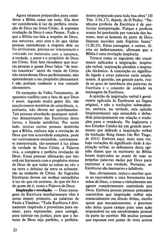 Agora estamos preparados para consi­
derar a Bíblia como um todo. Ela deve
ser considerada à luz da perfeita revela­
ção de Deus em Jesus Cristo. A suprema
revelação de Deus é uma Pessoa. Tudo o
que a Bíblia nos fala a respeito de Deus,
sua natureza, seus atos e do que várias
pessoas entenderam a respeito dele ou
lhe atribuíram, precisa ser interpretado e
colocado em harmonia com a natureza,
a verdade, o amor e o propósito de Deus
em Cristo. Este fato reconhece que mui­
tas pessoas a quem Deus falou “de mui­
tas maneiras” antes da vinda de Cristo
não entenderam Deus perfeitamente, não
apreenderam o seu propósito plenamente
e não podiam conhecer a sua vontade
claramente.
Os exemplos do Velho Testamento, de
aparente conflito com o fato de que Deus
é amor, segundo muita gente diz, são
simplesmente mistérios de onisciência, e,
portanto, não devem ser questionados.
Tais pessoas abordarão quaisquer misté­
rios desnorteantes das Escrituras desta
forma, e ficarão satisfeitas. Por outro
lado, muitas outras pessoas insistirão
que a Bíblia, embora seja a revelação de
Deus que tem autoridade completa, pode
ser corretamente entendida, corretamen­
te interpretada, tão-somente à luz plena
da verdade de Jesus Cristo, a Palavra
viva, a completa e perfeita revelação de
Deus. Essas pessoas afirmarão que isto
está em harmonia com o propósito eterno
de Deus de que todas as coisas no céu e
na terra e debaixo da terra se submete­
rão ao senhorio de Cristo. As Sagradas
Escrituras devem ser melhor entendidas
à luz do que ele ensinou, do que ele fez e
de quem ele é, como a Palavra de Deus.
Inspiração e revelação. — Duas passa­
gens da Escritura imediatamente vêm à
nossa mente: primeiro, as palavras de
Paulo a Timóteo: “Toda Escritura é divi­
namente inspirada e proveitosa para en­
sinar, para repreender, para corrigir,
para instruir em justiça; para que o ho­
mem de Deus seja perfeito, e perfeita­
mente preparado para toda boa obra” (II
Tim. 3:16,17); depois, de II Pedro: “Ne­
nhuma profecia da Escritura é de par­
ticular interpretação. Porque a profecia
nunca foi produzida por vontade dos ho­
mens, mas os homens da parte de Deus
falaram movidos pelo Espírito Santo”
(1:20,21). Estas passagens, e outras, di­
reta ou indiretamente, afirmam que a
Bíblia é uma revelação inspirada.
Termos como os seguintes são usual­
mente aplicados a inspiração: inspira­
ção verbal, inspiração plenária e inspira­
ção dinâmica. A conotação ou significa­
do ligado a estas palavras varia ampla­
mente. A questão, em grande parte, resi­
de no grau de inerrância das palavras da
Escritura e o conceito de unidade na
mensagem da Escritura.
A opinião da inspiração verbal é geral­
mente aplicada às Escrituras na língua
original, e não a traduções subseqüen­
tes, embora, na verdade, esta opinião
freqüentemente seja entendida e defen­
dida principalmente em relação a tradu­
ções para o vernáculo. Na Inglaterra e
nos Estados Unidos há um grande movi­
mento que defende a inspiração verbal
da tradução King James (do Rei Tiago,
de 1011). Embora aqui, mais uma vez,
haja variações do significado dado à ins­
piração verbal, os defensores desta opi­
nião dizem que os escritores da Bíblia
foram inspirados ao ponto de usar as
próprias palavras dadas por Deus para
expressar a sua verdade. Portanto, as
Escrituras são inerrantes e infalíveis.
Isto, obviamente, reduz o escritor qua­
se ao equivalente a uma ferramenta nas
mãos de Deus, e torna-o virtualmente um
agente completamente controlado por
Deus. Embora poucas pessoas pensantes
concordem que inspiração verbal seja
essencialmente um ditado divino, escrito
quase que mecanicamente, o processo
não deixa quase campo para uma ação
responsável ou um envolvimento pessoal
da parte do escritor. Há muitas pessoas
que esposam este ponto de vista acerca
22
 