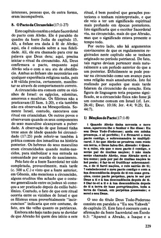 interesses, pessoas que, de outra forma,
eram incompatíveis.
8. OPactodaCircuncisão(17:l-27)
Estecapítulo contémorelato Sacerdotal
do pacto com Abrão. Ele é paralelo do
quadro da fonte Judia do capítulo 15.
Ali, a ênfase era dada à fé de Abrão;
aqui, ela é colocada sobre a sua fideli­
dade. Ali, ele era chamado para crer na
palavra que Deus dera; aqui, precisa
iniciar o ritual da circuncisão. Ali, Deus
confirmara o pacto, enquanto aqui
Abrão sela-o com o seu ato de obediên­
cia. Ambas as ênfases são necessárias em
qualquer experiência religiosa sadia, pois
a fé válida precisa, certamente, manifes-
tar-se através de comportamento correto.
A circuncisão era comum entre os vizi­
nhos de Israel: os egípcios, edomitas,
amorreus e moabitas. Os filisteus não a
praticavam (II Sam. 1:20), e ela também
não era observada na Mesopotâmia. So­
mente Israel, contudo, executava esse
ritual em criancinhas. Os outros povos o
observavam quando os seus componentes
do sexo masculino alcançavam a puber­
dade. A observação de que Ismael tinha
treze anos de idade quando foi circunci­
dado (17:25) pode referir-se também à
prática comum dos ismaelitas na história
posterior. Os hebreus do sexo masculino
eram circuncidados quando recém-nas­
cidos, para simbolizar a sua entrada na
comunidade por ocasião do nascimento.
Pelo fato de a fonte Sacerdotal ter sido
completada, provavelmente, mais tarde
(c. 500 a.C.) e visto que a fonte anterior,
em Gênesis, não menciona a circuncisão,
alguns eruditos têm achado que o costu­
me generalizado entre osjudeus só come­
çou a ser praticado depois do exílio babi­
lónico. Contudo, o fato de que este ritual
ocorria entre os vizinhos de Israel e que
os filisteus eram proverbialmente “incir-
cuncisos” indicaria que este costume, de
fato, era tão velho quanto os patriarcas.
Embora não haja razão para se duvidar
de que Abraão foi quem deu início a este
ritual, é bem possível que gerações pos­
teriores o tenham reinterpretado, e que
ele veio a ter um significado espiritual
mais profundo em épocas posteriores.
Isto significaria que o escritor Sacerdotal
viu, na circuncisão, mais do que Abraão,
mas que o significado estava presente o
tempo todo.
Por outro lado, não há argumentos
convincentes de que os regulamentos re­
gistrados neste capítulo não se tenham
originado no período patriarcal. De fato,
tais regras deviam pertencer mais natu­
ralmente a um período anterior do que a
um posterior. Dificilmente se pode pen­
sar na circuncisão como um avanço para
uma religião mais amadurecida. Isto foi
realizado por aqueles que mais tarde
falaram da circuncisão do coração. Esta
figura de linguagem teria pequeno signi­
ficado, se a circuncisão física não fosse já
um costume comum em Israel (cf. Lev.
26:41; Deut. 10:16; Jer. 4:4; 9:25; Ez.
44:7).
1) BênçãosdoPacto(17:l-8)
1 Quando A brão tin h a noventa e nove
anos, apareceu-lhe o Senhor e lhe disse: E u
sou D eus Todo-Poderoso; anda em m inha
presença, e sê perfeito; 2 e firm arei o m eu
pacto contigo, e sobrem aneira te m ultipli­
carei. 3 Ao que A brão se prostrou com rosto
em te rra , e Deus falou-lhe, dizendo: 4 Q uan­
to a m im , eis que o m eu pacto é contigo, e
serás p ai de m u itas nações; 5 não m ais
serás cham ado A brão, m as A braão será o
teu n o m e; pois por p ai de m uitas nações te
hei posto; 6 far-te-ei frutificar sobrem anei­
ra , e de ti farei nações, e reis sairão de ti;
7 estabelecerei o m eu pacto contigo e com a
tu a descendência depois de ti em suas g era­
ções, com o pacto perpétuo, p a ra te ser por
Deus a ti e à tu a descendência depois de ti.
8 D ar-te-ei a ti e à tu a descendência depois
de ti a te rra de tu as peregrinações, toda a
te rra de C anaã, em perpétua possessão; e
serei o seu Deus.
O uso do título Deus Todo-Poderoso
consiste em paralelo a “Eu sou Yahweh”
do capítulo 15. Este fato é coerente com a
afirmação da fonte Sacerdotal em Êxodo
6:3: “Apareci a Abraão, a Isaque e a
229
 
