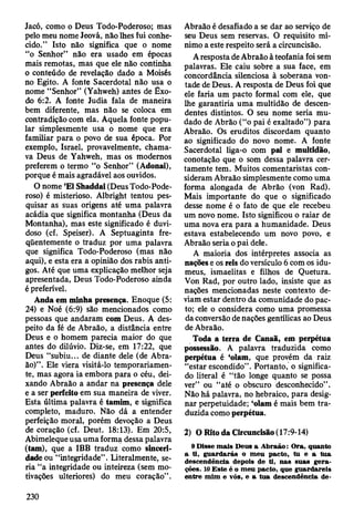Jacó, como o Deus Todo-Poderoso; mas
pelo meu nome Jeová, não lhes fui conhe­
cido.” Isto não significa que o nome
“o Senhor” não era usado em épocas
mais remotas, mas que ele não continha
o conteúdo de revelação dado a Moisés
no Egito. A fonte Sacerdotal não usa o
nome “Senhor” (Yahweh) antes de Êxo­
do 6:2. A fonte Judia fala de maneira
bem diferente, mas não se coloca em
contradição com ela. Aquela fonte popu­
lar simplesmente usa o nome que era
familiar para o povo de sua época. Por
exemplo, Israel, provavelmente, chama­
va Deus de Yahweh, mas os modernos
preferem o termo “o Senhor” (Adonai),
porque é mais agradável aos ouvidos.
O nome ’El Shaddai (Deus Todo-Pode-
roso) é misterioso. Albright tentou pes­
quisar as suas origens até uma palavra
acádia que significa montanha (Deus da
Montanha), mas este significado é duvi­
doso (cf. Speiser). A Septuaginta fre­
qüentemente o traduz por uma palavra
que significa Todo-Poderoso (mas não
aqui), e esta era a opinião dos rabis anti­
gos. Até que uma explicação melhor seja
apresentada, Deus Todo-Poderoso ainda
é preferível.
Anda em minha presença. Enoque (5:
24) e Noé (6:9) são mencionados como
pessoas que andaram com Deus. A des­
peito da fé de Abraão, a distância entre
Deus e o homem parecia maior do que
antes do dilúvio. Diz-se, em 17:22, que
Deus “subiu... de diante dele (de Abra­
ão)” . Ele viera visitá-lo temporariamen­
te, mas agora ia embora para o céu, dei­
xando Abraão a andar na presença dele
e a ser perfeito em sua maneira de viver.
Esta última palavra é tamim, e significa
completo, maduro. Não dá a entender
perfeição moral, porém devoção a Deus
de coração (cf. Deut. 18:13). Em 20:5,
Abimeleque usa uma forma dessa palavra
(tam), que a IBB traduz como sinceri­
dade ou “integridade". Literalmente, se­
ria “a integridade ou inteireza (sem mo­
tivações ulteriores) do meu coração” .
Abraão é desafiado a se dar ao serviço de
seu Deus sem reservas. O requisito mí­
nimo a este respeito será a circuncisão.
A resposta de Abraão à teofania foi sem
palavras. Ele caiu sobre a sua face, em
concordância silenciosa à soberana von­
tade de Deus. A resposta de Deus foi que
ele faria um pacto formal com ele, que
lhe garantiria uma multidão de descen­
dentes distintos. O seu nome seria mu­
dado de Abrão (“o pai é exaltado”) para
Abraão. Os eruditos discordam quanto
ao significado do novo nome. A fonte
Sacerdotal liga-o com pai e multidão,
conotação que o som dessa palavra cer­
tamente tem. Muitos comentaristas con­
sideram Abraão simplesmente como uma
forma alongada de Abrão (von Rad).
Mais importante do que o significado
desse nome é o fato de que ele recebeu
um novo nome. Isto significou o raiar de
uma nova era para a humanidade. Deus
estava estabelecendo um novo povo, e
Abraão seria o pai dele.
A maioria dos intérpretes associa as
nações e os reis do versículo 6 com os idu-
meus, ismaelitas e filhos de Quetura.
Von Rad, por outro lado, insiste que as
nações mencionadas neste contexto de­
viam estar dentro da comunidade do pac­
to; ele o considera como uma promessa
da conversão de nações gentílicas ao Deus
de Abraão.
Toda a terra de Canaã, em perpétua
possessão. A palavra traduzida como
perpétua é ‘olam, que provém da raiz
“estar escondido” . Portanto, o significa­
do literal é “tão longe quanto se possa
ver” ou “até o obscuro desconhecido” .
Não há palavra, no hebraico, para desig­
nar perpetuidade; ‘olam é mais bem tra­
duzida como perpétua.
2) O Rito da Circuncisão (17:9-14)
9 D isse m ais D eus a A braão: O ra, quanto
a ti, g u ard arás o m eu pacto, tu e a tu a
descendência depois de ti, nas suas g era­
ções. 10 E ste é o m eu pacto, que guardareis
entre m im e vós, e a tua descendência de-
230
 