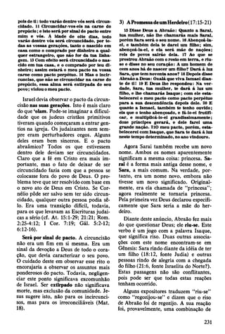 pois de t i : todo v arão dentre vós será circun­
cidado. 11 Circuncidar-vos-eis na carne do
prepúcio; e isto se rá por sinal de pacto entre
m im e vós. À idade de oito dias, todo
v arão dentre vós será circuncidado, por to ­
das as vossas gerações, tanto o nascido em
casa como o com prado por dinheiro a qu al­
quer estrangeiro, que não for da tua linha­
gem . 13 Com efeito será circuncidado o n a s­
cido em tu a casa, e o com prado por teu d i­
nheiro; assim e sta rá o m eu pacto n a vossa
carne como pacto perpétuo. 14 M as o incir-
cunciso, que não se circuncidar n a carne do
prepúcio, essa alm a será extirp ad a do seu
povo; violou o m eu pacto.
Israel devia observar o pacto da circun­
cisão nas suas gerações. Isto é mais claro
do que ‘olam. Pode-se imaginar a dificul­
dade que os judeus cristãos primitivos
tiveram quando começaram a entrar gen­
tios na igreja. Os judaizantes nem sem­
pre eram perturbadores cegos. Alguns
deles eram bem sinceros. E o pacto
abraâmico? Todos os que estivessem
dentro dele deviam ser circuncidados.
Claro que a fé em Cristo era mais im­
portante, mas o fato de deixar de ser
circuncidado fazia com que a pessoa se
colocasse fora do povo de Deus. O pro­
blema teve que ser resolvido com base em
o novo ato de Deus em Cristo. Se Cor-
nélio pôde ser salvo sem ter sido circun­
cidado, qualquer outra pessoa podia sê-
lo. Era uma transição difícil, todavia,
para os que levavam as Escrituras judai­
cas a sério (cf. At. 15:1-29; 21:21; Rom.
2:25-4:12; I Cor. 7:19; Gál. 5:2-12;
6:12-16).
Será por sinal de pacto. A circuncisão
não era um fim em si mesma. Era um
sinal da devoção a Deus de todo o cora­
ção, que devia caracterizar o seu povo.
O cuidado deste em observar esse rito o
encorajaria a observar os assuntos mais
ponderosos do pacto. Todavia, negligen­
ciar este ponto significava excomunhão
de Israel. Ser extirpado não significava
morte, mas exclusão da comunidade. Je­
sus sugere isto, não para os incircunci-
sos, mas para os irreconciliáveis (Mat.
18).
3) APromessadeumHerdeiro(17:15-21)
15 D isse D eus a A braão: Q uanto a Sarai,
tu a m ulher, não lhe ch am arás m ais Sarai,
porém S ara se rá o seu nom e. 16 Abençoá-la-
el, e tam bém dela te d arei um filho; sim ,
abençoá-la-ei, e ela será m ãe de nações;
reis de povos sairão dela. 17 Ao que se
prostrou A braão com o rosto em te rra , e riu-
se e disse no seu coração: A um hom em de
cem anos há de nascer um filho? D ará à luz
Sara, que tem noventa anos? 18 Depois disse
A braão a D eus: O xalá que viva Ism ael dian­
te de til 10 E D eus lhe respondeu: N a v e r­
dade, S ara, tu a m ulher, te d a rá á luz um
filho, e lhe ch am arás Isaq u e; com ele e sta ­
belecerei o m eu pacto como pacto perpétuo
p ara a sua descendência depois dele. 20 E
quanto a Ism ael, tam bém te tenho ouvido;
eis que o tenho abençoado, e fá-lo-ei frutifi­
car, e m ultiplicá-lo-ei grandissim am ente;
doze príncipes g erará, e dele farei um a
grande nação. 210 m eu pacto, porém , e sta ­
belecerei com Isaque, que S ara te d ará à luz
neste tem po determ inado, no ano vindouro.
Agora Sarai também recebe um novo
nome. Ambos os nomes aparentemente
significam a mesma coisa: princesa. Sa­
rai é a forma mais antiga desse nome, e
Sara, a mais comum. Na verdade, por­
tanto, era um nome novo, embora não
tivesse um novo significado. Original­
mente, era ela chamada de “princesa”;
agora realmente se tornaria princesa.
Pela primeira vez Deus declarou especifi­
camente que Sara seria a mãe do her­
deiro.
Diante deste anúncio, Abraão fez mais
do que questionar Deus; ele riu-se. Este
verbo é um jogo com a palavra Isaque,
que significa riso. Duas outras associa­
ções com este nome encontram-se em
Gênesis: Sara rindo diante da idéia de ter
um filho (18:12, fonte Judia) e outras
pessoas rindo de alegria com a chegada
do filho (21:6, fonte Israelita do Norte?).
Estas passagens não são conflitantes,
pois pode ser que todas estas reações
tenham ocorrido.
Alguns expositores traduzem “riu-se”
como “regozijou-se” e dizem que o riso
de Abraão foi de regozijo. A sua reação
foi, provavelmente, uma combinação de
231
 