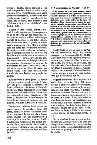 crença e dúvida, sendo provada a sua
aceitação pelo fato de ele ter caído com o
rosto em terra. “Combinado com o gesto
patético de reverência, manifesta-se uma
risada quase horrível, mortalmente in­
tensa, não de mofa, mas trazendo bem
próximas a fé e a incredulidade” (von
Rad, p. 198).
Seguiu-se uma reação humana nor­
mal. Abraão sugeriu que Deus o poupas­
se de se envolver em tal paradoxo. Pa­
recia muito melhor edificar sobre o que
Abraão já possuía: o seu filho Ismael.
Depois de treze anos, o patriarca apren­
dera a amar muito o seu filho e a contar
com ele como seu verdadeiro herdeiro.
Deus não permitiu nenhuma vacilação, e
negou categoricamente esse recurso. De
fato Sara se tornaria mãe, e — que notí­
cias alegres! — seria dentro de um ano.
O acontecimento há muito esperado esta­
va próximo. Novamente, a fórmula de
nascimento foi usada, mas desta vez o
pai daria nome ao filho. O pacto que
estava sendo feito com Abraão seria
transferido para Isaque, na geração se­
guinte.
Estabelecerei o meu pacto. A forma
costumeira para esta declaração é “cor­
tar” um pacto. Embora a narrativa da
fonte Judia (cap. 10) tivesse a liberdade
de retratar Deus ratificando o seu pacto
em padrões culturais aceitos (bissecação
dos animais), a fonte Sacerdotal evita
fazer tal implicação. A confirmação da
intenção de Deus está somente em sua
palavra. Nenhum outro ato é necessário.
Desde então, Abrão e Sarai serão cha­
mados sempre de Abraão e Sara. Até
então, apenas os nomes anteriores ocor­
riam, mesmo em fontes que não a Sacer­
dotal, embora elas não registrassem a
mudança de nomes. Isto pode ser devido
à cuidadosa compilação dos outros ma­
teriais, feita pela escola Sacerdotal, e
seria uma evidência a mais de que este
grupo serviu como redator final do Pen-
tateuco.
22 Ao ac a b a r de falar com A braão, subiu
Deus de diante dele. 23 Logo tom ou A braão a
seu filho Ism ael, e a todos os nascidos na
sua casa e a todos os com prados por seu
dinheiro, todo varão en tre os da casa de
A braão, e lhes circuncidou a carn e do p re ­
púcio, naquele m esm o dia, como D eus lhe
o rdenara. 24 A braão tinha noventa e nove
anos, quando lhe foi circuncidada a carne
do prepúcio. 25 E Ism ael, seu filho, tinha
treze anos, quando lhe foi circuncidada a
carne do prepúcio. 26 No m esm o dia foram
circuncidados A braão e seu filho Ism ael.
27 E todos os hom ens d a sua casa, assim os
nascidos em casa, como os com prados por
dinheiro ao estrangeiro, foram circuncida­
dos com ele.
A referência ao fato de que Deus “su­
biu tem paralelo em 35:13. Em outras
passagens, ele fala do céu (21:17; 22:11).
O que esta declaração significa essencial­
mente é que Deus está além da terra, e
não pode, em termos de operação, ser
limitado a ela. Como Israel veio a verifi­
car, Deus é imanente em todo o Univer­
so (Sal. 139), mas está também além dele,
é maior do que a soma de suas partes,
visto que ele foi criado por ele.
Naquele mesmo dia. Esta expressão é
usada duas vezes (v. 23 e 26), para
mostrar o desejo de Abraão de obedecer,
mas também a sua determinação de que
nada de sua parte retardaria o cumpri­
mento da promessa. Este era um proce­
dimento perigoso e exigia considerável fé
da parte de Abraão. Visto que todos os
seus homens foram circuncidados no
mesmo dia, o clã ficou indefeso diante de
seus inimigos. Reminiscências desta ex­
periência devem ter dado, mais tarde,
aos filhos de Jacó, a idéia de seu estra­
tagema contra os siquemitas (34:13 e
ss.).
Só os machos foram circuncidados,
embora em algumas culturas se sabe ter
sido praticada também a circuncisão das
mulheres. Estas foram incjuídas no pacto
com base no princípio da solidariedade
da família.
4) A Confirmação de Abraão (17:22-27)
 