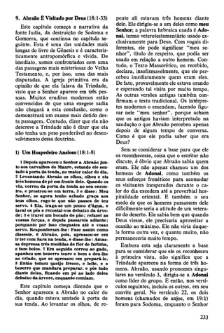 Este capítulo começa a narrativa da
fonte Judia, da destruição de Sodoma e
Gomorra, que continua no capítulo se­
guinte. Esta é uma das unidades mais
longas do livro de Gênesis e é caracteris­
ticamente antropomórfica e vívida. De
imediato, somos confrontados com uma
das passagens mais misteriosas do Velho
Testamento, e, por isso, uma das mais
disputadas. A igreja primitiva era da
opinião de que ela falava da Trindade,
visto que o Senhor aparece em três pes­
soas. Muitos eruditos modernos estão
convencidos de que uma exegese sadia
não chegará a esta conclusão, como o
demonstrará um exame mais detido des­
ta passagem. Contudo, dizer que ela não
descreve a Trindade não é dizer que ela
não tenha um peso ponderável no desen­
volvimento dessa doutrina.
1) Um Hospedeiro Ansioso (18:1-8)
1 Depois apareceu o Senhor a A braão ju n ­
to aos carvalhos de M anre, estando ele sen­
tado à p o rta da tenda, no m aior calor do dia.
2 Levantando A braão os olhos, olhou e eis
trê s hom ens de pé em frente dele. Quando os
viu, correu da p o rta da tenda ao seu encon­
tro, e prostrou-se em te rra , ã e disse: M eu
Senhor, se ag o ra tenho achado graça aos
teus olhos, rogo-te que não passes de teu
servo. 4 E ia, traga-se um pouco d ’água, e
lavai os pés e recostai-vos debaixo da árvo-
d e ; 5 e tra re i um bocado de p ã o ; refazei as
vossas forças, e depois p assareis adiante;
porquanto por isso chegastes até o vosso
servo. R esponderam -lhe: F aze assim como
disseste. 6 A braão, pois, apressou-se em
ir te r com S ara n a tenda, e disse-lhe: A m as­
sa depressa três m edidas de flor de farinha,
e faze bolos. 7 E m seguida correu ao gado,
apanhou um bezerro tenro e bom e deu-lhe
ao criado, que se apressou em prepará-lo.
8 E ntão tom ou queijo fresco, e leite, e o
bezerro que m an d ara p re p a ra r, e pôs tudo
diante deles, ficando em pé ao lado deles
debaixo da árvore, enquanto com iam .
Este capítulo começa dizendo que o
Senhor apareceu a Abraão no calor do
dia, quando estava sentado à porta de
sua tenda. Ao levantar os olhos, de re­
9. Abraão Ê Visitado por Deus (18:1-33) pente ali estavam três homens diante
dele. Ele dirigiu-se a um deles como meu
Senhor; a palavra hebraica usada é Ado-
nai, termo veterotestamentário usado ex­
clusivamente para Deus. Com vogais di­
ferentes, ele pode significar “meu se­
nhor”, título de respeito, que podia ser
usado em relação a outro homem. Con­
tudo, o Texto Massorético, ou recebido,
declara, insofismavelmente, que ele per­
cebeu imediatamente quem eram eles.
De fato, provavelmente ele estava orando
e esperando tal visita por muito tempo.
As outras versões antigas também con­
firmam o texto tradicional. Os intérpre­
tes modernos o emendam, fazendo figu­
rar nele “meu senhor”, porque acham
que os antigos haviam interpretado na
saudação o que Abraão percebeu apenas
depois de algum tempo de conversa.
Como é que ele podia saber que era
Deus?
Sem se considerar a base para que ele
os reconhecesse, coisa que o escritor não
discute, é óbvio que Abraão sabia quem
eram. Ele não apenas chamou um dos
homens de Adonai, como também os
seus esforços frenéticos para acomodar
os visitantes inesperados durante o ca­
lor do dia excedem até a proverbial hos­
pitalidade oriental. E também o seu
medo de que os homens passassem dele
dificilmente seria a atitude de um vetera­
no do deserto. Ele sabia bem que quando
Deus viesse, ele precisaria aproveitar a
ocasião ao máximo. Ele não viria daque­
la forma outra vez, e quanto muito, não
permaneceria muito tempo.
Embora esta seja claramente a base
para se considerar que ele os reconheceu
à primeira vista, não significa que a
Trindade apareceu na forma de três ho­
mens. Abraão, usando pronomes singu­
lares no versículo 3, dirigiu-se a Adonai
como líder do grupo. E então, nos versí­
culos seguintes, incluiu os outros, em seu
convite geral. No versículo 22, os dois
homens (chamados de anjos, em 19:1)
foram para Sodoma, enquanto o Senhor
233
 