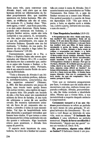 ficou para trás, para conversar com
Abraão. Aqui, está claro que os dois
homens devem ser diferenciados do Se­
nhor propriamente dito, que também
aparecera em forma humana. Não obs­
tante, as evidências não são só estas.
No versículo 21, o Senhor disse: “Des­
cerei agora, e verei”, mas ficou para trás,
e os dois anjos desceram. Desta forma,
quando eles entraram em Sodoma, o
próprio Senhor entrou, senão não teria
cumprido a sua palavra. E, novamente,
um dos anjos que estava com Ló dis­
se que ele, pessoalmente, era capaz de
subverter Sodoma. Quando esse ato foi
realizado, “o Senhor, da sua parte, fez
chover do céu enxofre e fogo sobre So­
doma e Gomorra” (19:24).
Coerentemente, apesar de o Pai, o
Filho e o Espírito Santo não serem apre­
sentados em Gênesis 18 e 19, o escritor
não hesita em dar a entender que, embo­
ra os anjos não fossem o Senhor, o Se­
nhor foi representado neles. Portanto,
este é um conceito muito fluido da natu­
reza da Divindade.
“Todo o discurso de Abraão é um óti­
mo exemplo da cortesia profusa, deferen­
te, autodepreciadora, característica das
boas maneiras orientais” (Skinner,
p. 300). Ele lhes prometeu um pouco de
água, mas trouxe tanto queijo fresco
(em outras versões, uma espécie de iogur­
te) quanto leite. Ele propôs um bocado
de pão, e fez Sara assar um considerável
número de litros de farinha. A isso tudo
ele adicionou a carne de um novilho
cevado. De maneira tipicamente orien­
tal, ele ficou de pé, enquanto eles co­
miam, e atendeu a todas as suas necessi­
dades. Tal tipo de hospitalidade, teria
sido oferecida a quaisquer estranhos que
fossem bem-vindos. O que tomou a cena
tão incomum foi o ritmo acelerado em um
dia quente e sufocante. Algo inusitado
estava para acontecer, e Abraão fora
capaz de prevê-lo.
O aspecto mais incomum da cena,
todavia, foi o fato de o Senhor ter consen­
tido em comer à mesa de Abraão. Isto é
acontecimento sem precedentes no Velho
Testamento. Em Juizes 13, o anjo do
Senhor recusou-se a comer com Manoá.
Um notável paralelo é o convite de Jesus
em Apocalipse 3:20: “Eis que estou à
porta, e bato; se alguém ouvir a minha
voz, e abrir a porta, entrarei em sua casa,
e com ele cearei...”
2) Uma Hospedeira Incrédida (18:9-15)
9 P erguntaram -lhe e le s: Onde está S ara,
tu a m ulher? E le respondeu: E stá ali na
tenda. 10 E um deles lhe d isse: C ertam ente
tornarei a ti no ano vindouro; e eis que S ara
tu a m ulher te rá um filho. E S ara estav a
escutando à p o rta da tenda, que estav a
a trá s dele. 11 O ra, A braão e S ara e ram já
velhos, e avançados em idade; e a S ara
havia cessado o incôm odo das m ulheres.
12 S ara então riu-se consigo, dizendo: Terei
ainda deleite depois de haver envelhecido,
sendo tam bém o m eu senhor já velho?
13 Perguntou o Senhor a A braão: P o r que se
riu Sara, dizendo: Ê verdade que eu, que sou
velha, darei à luz um filho? 14 H á, porven­
tu ra, algum a coisa difícil ao Senhor? Ao
tem po determ inado, no ano vindouro, to m a ­
rei a ti, e S ara te rá um filho. 15 E ntão S ara
negou, dizendo: N ão m e ri; porquanto ela
teve m edo. Ao que ele respondeu: Não é
a ssim ; porque te riste.
Visto que os visitantes perguntaram
por Sara, é evidente que ela ainda não se
encontrara com eles, embora tivesse pre­
parado a refeição. Abraão, provavelmen­
te, não lhe tinha revelado a identidade
deles. Mesmo que o tivesse feito, a sua
incredulidade a respeito daquele anúncio
é compreensível.
Certamente tornarei a ti no ano vin­
douro possivelmente se refere ao período
de nove meses de uma gestação. O ori­
ginal hebraico diz literalmente: “Eu vol­
tarei a você daqui ao intervalo de uma
vida, mais ou menos.” O incômodo das
mulheres é uma referência ao período
menstrual. Depois de haver envelhecido é
literalmente: “depois que me gastei” co­
mo um vestido (cf. Deut. 8:4).
Há, porventura, alguma coisa difícil
ao Senhor? O hebraico literal é um pou-
234
 