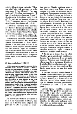 quinho diferente desta tradução. “Algu­
ma coisa” não está presente, e o verbo
empregado é “ser diferente”, “ser ma­
ravilhoso” . Significa simplesmente: “É
isso miraculoso demais para o Senhor?”
O substantivo derivado do verbo “é difí­
cil” é a palavra que designa milagre no
Velho Testamento, ou seja, algo inusita­
do, diferente do ordinário (cf. Is. 9:6).
A idéia que o escritor deseja expressar
não depende do reconhecimento de Sara
de que o próprio Senhor estava falando.
Ela havia rido da palavra de Deus. Quem
a havia comunicado não era o caso. Por­
que ela vièra de Deus, devia ser honrada.
Acostumada a guardar os seus pensa­
mentos para si mesma, Sara havia rido
apenas interiormente, e ficou atônita
porque o visitante pôde sondar o seu
coração. A sua surpresa com esta revela­
ção a fez abrir-se. Agora ela reconhecia
que estava em sérias dificuldades, e ten­
tava negar a sua leviandade. A sua ale­
gação de inocência foi negada categorica­
mente. Deus, como sempre, teve a última
palavra.
3) Conversa Intima (18:16-21)
16 E levantaram -se aqueles hom ens dali, e
olharam p a ra a banda de Sodom a; e A braão
ia com eles, p a ra os encam inhar. 17 E disse
o S enhor: O cultarei eu a A braão o que faço,
18 visto que A braão certam ente virá a ser
um a grande e poderosa nação, e por m eio
dele serão benditas todas as nações da te r ­
ra ? 19 P orque eu o tenho escolhido, a fim de
que ele ordene a seus filhos e a sua casa
depois dele, p a ra que guardem o cam inho do
Senhor, p a ra praticarem retidão e ju stiç a ; a
fim de que o Senhor faça vir sobre A braão o
que a respeito dele tem falado. 20 D isse m ais
o Senhor: Porquanto o clam or de Sodoma e
G om orra se tem m ultiplicado, e porquanto o
seu pecado se tem agravado m uito, 21 desce­
rei agora, e verei se em tudo têm praticado
segundo o seu clam or, que a m im tem che­
gado; e se não, sabê-lo-ei.
Os expositores chamam os versículos
17 a 19 de “Solilóquio de Deus”,, pois
aqui ele é descrito como alguém que
pensa em voz alta, enquanto nos é permi­
tido ouvi-lo. Abraão precisava saber o
que Deus estava para fazer, para que
pudesse interpretar corretamente os ca­
minhos de Deus para os seus descenden­
tes. Do destino iminente de Sodoma e
Gomorra ele aprenderia indelevelmente
qual era a atitude de Deus para com o
pecado e a desobediência. Sabendo-o an­
tecipadamente, Abraão não iria atribuir
aquele desastre ao acaso. Da mesma
forma, Deus mais tarde iria falar atra­
vés de seus profetas, antes de outras
catástrofes históricas, para que Israel
pudesse compreender os seus caminhos.
Não era por acaso que os grandes pro­
fetas vieram em grupos. Eles estavam
preparando Israel para as suas grandes
decisões na História: Elias ei Eliseu na
crise de Baal; Àmôs, Oséias, Miquéias e
Isaías no período assírio; Sofonias, Ha-
bacuque, Jeremias e Ezequiel durante o
cativeiro babilónico; Ageu, Zacarias e
Malaquias na época da restauração.
A fim de que o Senhor faça vir sobre
Abraão o que a respeito dele tem falado.
Para ser fiel a si mesmo, Deus não pode
abençoar Abraão e seus descendentes, a
não ser que eles se entreguem à justiça e
à retidão. Ele trabalhará com eles cons­
tantemente, para ver isso acontecer! Em
Cristo, nada menos do que isso pode
acontecer.
A palavra traduzida como clamor é
ze’akah, termo técnico legal, que designa
os gritos de uma pessoa que sofre grande
injustiça. Na verdade, a palavra usada no
hebraico, para clamores contra a injus­
tiça, era chamas: violência, procedimen­
to incorreto! (cf. Hab. 1:2; Jer. 20:8;
Jó 19:7).
Descerei agora, e verei (cf. os comen­
tários 11:5). Não que Deus não estivesse
percebendo o que estava acontecendo,
mas ele não destruiria nem mesmo a
obviamente pecaminosa Sodoma sem
que antes todas as evidências fossem exa­
minadas. Ele não aceita nada por ouvir
falar, mas age apenas depois que todas
as evidências são apresentadas.
235
 