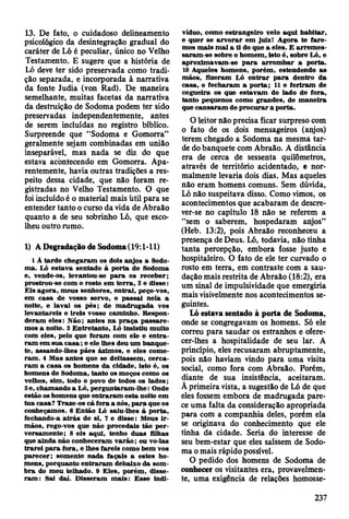 13. De fato, o cuidadoso delineamento
psicológico da desintegração gradual do
caráter de Ló é peculiar, único no Velho
Testamento. E sugere que a história de
Ló deve ter sido preservada como tradi­
ção separada, e incorporada à narrativa
da fonte Judia (von Rad). De maneira
semelhante, muitas facetas da narrativa
da destruição de Sodoma podem ter sido
preservadas independentemente, antes
de serem incluídas no registro bíblico.
Surpreende que “Sodoma e Gomorra”
geralmente sejam combinadas em união
inseparável, mas nada se diz do que
estava acontecendo em Gomorra. Apa­
rentemente, havia outras tradições a res­
peito dessa cidade, que não foram re­
gistradas no Velho Testamento. O que
foi incluído é o material mais útil para se
entender tanto o curso da vida de Abraão
quanto a de seu sobrinho Ló, que esco­
lheu outro rumo.
1) A Degradação de Sodoma (19:1-11)
1 Â tard e chegaram os dois anjos a Sodo­
m a. Ló estav a sentado à p o rta de Sodoma
e, vendo-os, levantou-se p a ra os receb er;
prostrou-se com o rosto em te rra , 2 e d isse:
E is agora, m eus senhores, entrai, peço-vos,
em casa de vosso servo, e passai nela a
noite, e lavai os pés; de m adrugada vos
levantareis e ireis vosso cam inho. R espon­
d eram eles: N ão; antes n a p raça p a ssa re ­
m os a noite. 3 E ntretanto, Ló Insistiu m uito
com eles, pelo que foram com ele e e n tra ­
ra m em su a c a sa ; e ele lhes deu um banque­
te, assando-lhes pães ázim os, e eles com e­
ram . 4 M as antes que se deitassem , cerca­
ra m a casa os hom ens da cidade, isto é, os
hom ens de Sodom a, tanto os m oços com o os
velhos, sim , todo o povo de todos os lad o s;
5 e, cham ando a Ló, perguntaram -lhe: Onde
estão os hom ens que en traram esta noite em
tua casa? Traze-os cá fora a nós, p a ra que os
conheçam os. 6 E ntão Ló saiu-lhes à porta,
fechando-a a trá s de si, 7 e d isse: M eus ir ­
m ãos, rogo-vos que não procedais tão p e r­
versam ente; 8 eis aqui, tenho duas filhas
que ainda não conheceram v arão ; eu vo-las
tra re i p a ra fora, e lhes fareis com o bem vos
p arecer; som ente nada façais a estes ho­
m ens, porquanto e n traram debaixo da som ­
b ra do m eu telhado. 9 E les, porém , disse­
ra m ; Sai daí. D isseram m ais: E sse indi­
víduo, com o estrangeiro velo aqui h ab itar,
e quer se a rv o ra r em juiz! A gora te fa re ­
m os m ais m al a ti do que a eles. E a rre m e s­
saram -se sobre o hom em , isto é, sobre Ló, e
aproxim avam -se p a ra arro m b ar a porta.
10 A queles hom ens, porém , estendendo as
m ãos, fizeram Ló e n tra r p a ra dentro da
casa, e fecharam a p o rta; 11 e feriram de
cegueira os que estavam do lado de fora,
tanto pequenos com o grandes, de m an eira
que can saram de p ro cu rar a porta.
O leitor não precisa ficar surpreso com
o fato de os dois mensageiros (anjos)
terem chegado a Sodoma na mesma tar­
de do banquete com Abraão. A distância
era de cerca de sessenta quilômetros,
através de território acidentado, e nor­
malmente levaria dois dias. Mas aqueles
não eram homens comuns. Sem dúvida,
Ló não suspeitava disso. Como vimos, os
acontecimentos que acabaram de descre­
ver-se no capítulo 18 não se referem a
“sem o saberem, hospedaram anjos”
(Heb. 13:2), pois Abraão reconheceu a
presença de Deus. Ló, todavia, não tinha
tanta percepção, embora fosse justo e
hospitaleiro. O fato de ele ter curvado o
rosto em terra, em contraste com a sau­
dação mais restrita de Abraão (18:2), era
um sinal de impulsividade que emergiria
mais visivelmente nos acontecimentos se­
guintes.
Ló estava sentado à porta de Sodoma,
onde se congregavam os homens. Só ele
correu para saudar os estranhos e ofere­
cer-lhes a hospitalidade de seu lar. A
princípio, eles recusaram abruptamente,
pois não haviam vindo para uma visita
social, como fora com Abraão. Porém,
diante de sua insistência, aceitaram.
A primeira vista, a sugestão de Ló de que
eles fossem embora de madrugada pare­
ce uma falta da consideração apropriada
para com a companhia deles, porém ela
se originava do conhecimento que ele
tinha da cidade. Seria do interesse de
seu bem-estar que eles saíssem de Sodo­
ma o mais rápido possível.
O pedido dos homens de Sodoma de
conhecer os visitantes era, provavelmen­
te, uma exigência de relações homosse-
237
 