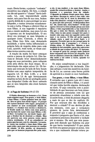 xuais. Desta forma, a palavra “sodomia”
encontrou sua origem. De fato, a cidade
era tão má quanto o “clamor” havia indi­
cado. Ló, com impulsividade ainda
maior, saiu para fora de sua casa, fechou
a porta detrás de si, para proteger os seus
hóspedes, e tentou arrazoar ousadamen­
te com a turba. Chegou a oferecer-lhes as
suas filhas. A sua sugestão é repulsiva
para a mente moderna, mas para Ló era
o supremo ato de hospitalidade. O seu
dever era proteger os seus hóspedes a
qualquer custo. Contudo, a oferta de
suas filhas fora feita com demasiada
facilidade, e talvez tenha influenciado a
própria falta de respeito delas para com
o pai, quando, mais tarde, se viram sozi­
nhas numa caverna com ele.
A reação da malta foi fazer ameaças
contra a pessoa do próprio Ló. Eles ha­
viam-se deixado levar demasiadamente
longe em suas perversões, para voltarem
atrás pela oferta das duas moças. Só a
intervenção dos anjos salvou Ló. Os ho­
mens que estavam do lado de fora foram
feridos com uma espécie temporária de
cegueira (cf. II Reis 6:18), e a fútil
tentativa de Ló de agir heroicamente
resultou no fato de ele ser protegido pelos
seus hóspedes! Então ele ficou sabendo
que os seus hóspedes não eram homens
mortais.
2) A Fuga de Sodoma( 19:12-23)
12 E ntão disseram os hom ens a L ó : Tens
m ais alguém aqui? Teu genro, e teus filhos,
e tuas filhas, e todos quantos tens na cida­
de, tira-os p a ra fora deste lu g ar; 13 porque
nós vam os d estru ir este lugar, porquanto o
seu clam or se tem avolum ado diante do
Senhor, e o Senhor nos enviou a destruí-lo.
14 Tendo saído Ló, falou com seus genros,
que haviam de ca sa r com suas filhas, e dis­
se-lhes: Levantai-vos, saí deste lugar, p or­
que o Senhor há de d estru ir a cidade. M as
ele pareceu aos seus genros com o quem
estava zom bando. 15 E ao- am anhecer os
anjos ap ertav am com Ló, dizendo: L evanta-
te, tom a tu a m ulher e tu as duas filhas que
aqui estão, p a ra que não pereças no castigo
da cidade. 16 E le, porém , se dem orava;
pelo que os hom ens pegaram -lhe pela m ão,
a ele, à sua m ulher, e às suas duas filhas,
sendo-lhe m isericordioso o Senhor. A ssim o
tirara m e o puseram fora da cidade.
17 Quando os tinham tirado p a ra fora, disse
um deles: E scapa-te, salva a tu a vida; não
olhes p ara trá s de ti, nem te detenhas em
toda esta p lan ície; escapa-te lá p a ra o m on­
te, p ara que não pereças. 18 Respondeu-lhes
Ló: Ah, assim não, m eu Senhor! 19 E is que
agora o teu servo tem achado graça aos teus
olhos, e tens engrandecido a tua m isericór­
dia que a m im m e fizeste, salvando-me a
v id a; m as eu não posso escapar-m e p a ra o
m onte; não seja caso m e apanhe antes este
m al, e eu m o rra. 20 E is ali perto aquela
cidade, p a ra a qual eu posso fugir, e é
pequena. P erm ite que eu m e escape p a ra lá
(porventura não é pequena?), e viverá a
m inha alm a. 21 D isse-lhe: Quanto a isso
tam bém te hei atendido, p a ra não subverter
a cidade de que acabas de falar. 22 A pressa-
te, escapa-te p a ra lá; porque nada poderei
fazer enquanto não tiveres ali chegado. Por
isso se cham ou o nom e da cidade Zoar. 23 T i­
nha saído o sol sobre a te rra , quando Ló
entrou em Zoar.
Os anjos completaram a sua inquiri­
ção, e o julgamento foi declarado. Eles
não sabiam o total dos membros da famí­
lia de Ló, ou usaram uma forma polida
de apressá-lo a reunir os seus familiares.
Teu genro, e teus filhos, e tuas filhas.
Ê estranho que o genro (um só) é men­
cionado antes de filhos e filhas, e é possí­
vel que tenha havido alguma deslocação
no texto. O anjo concorda com a possi­
bilidade de que houvesse um bom núme­
ro de pessoas associadas com Ló que
quisessem abandonar a cidade com ele;
se assim fosse, o total de pessoas chegaria
a mais do que os dez do capítulo 18.
Por que estavam eles tão decididos a
destruir a cidade? O seu destino já não
era iminente, visto que o verdadeiro
número de justos fora determinado?
É provável que o anjo já conhecesse a
resposta à pergunta que fizera a Ló, mas
o patriarca precisava descobrir a verdade
por si mesmo. Ou será que esta passa­
gem está dizendo que Sodoma era pior
do que havia transpirado? O que podia
ser feito era apenas poupar os justos. Isto
era o que realmente Abraão estava pe­
238
 